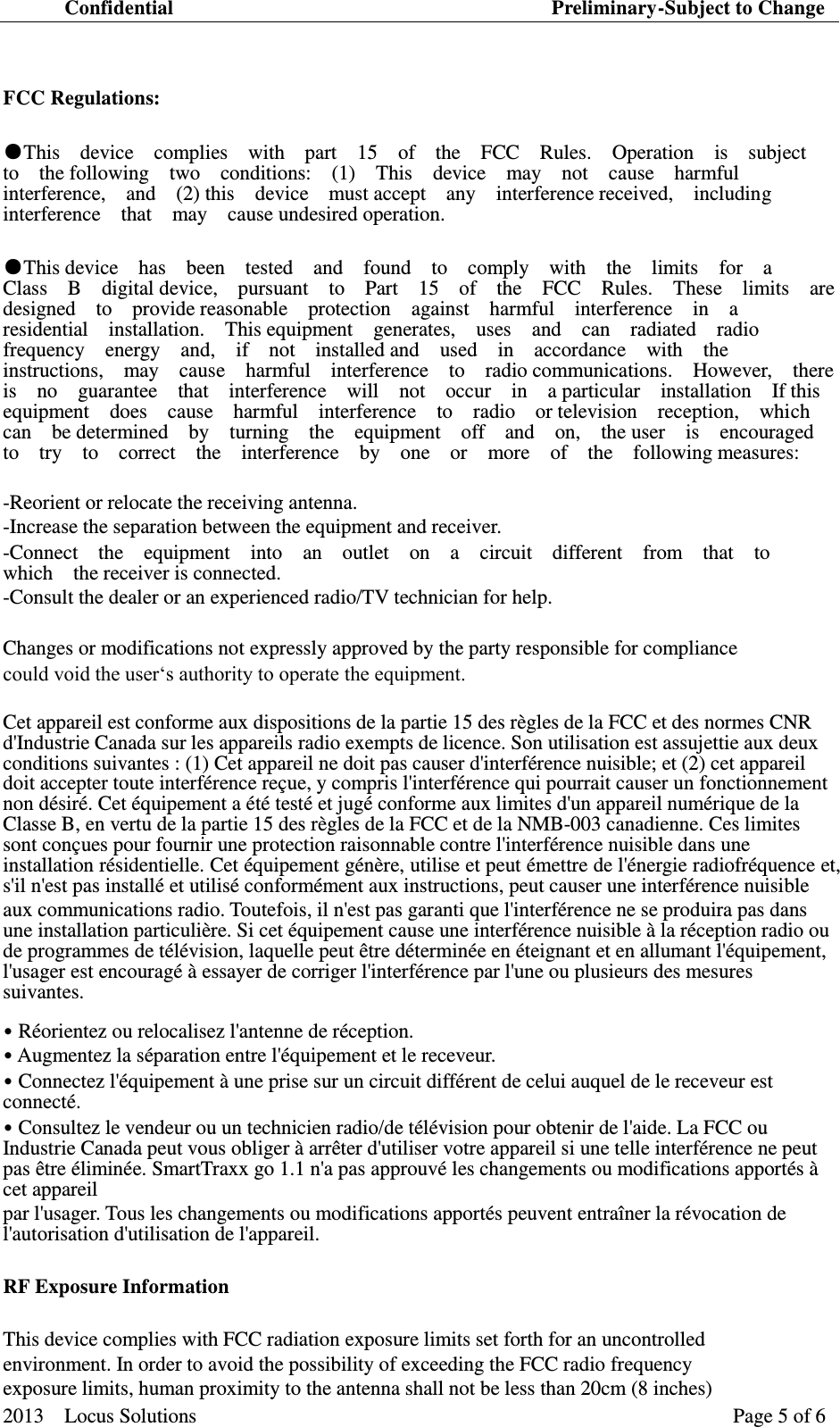 Confidential                                                                          Preliminary-Subject to Change  2013    Locus Solutions                                                                 Page 5 of 6    FCC Regulations:   ●This    device    complies    with    part    15    of    the    FCC    Rules.    Operation    is    subject   to    the following    two    conditions:    (1)    This    device    may    not    cause    harmful   interference,    and    (2) this    device    must accept    any    interference received,    including interference    that    may    cause undesired operation.   ●This device    has    been    tested    and    found    to    comply    with    the    limits    for    a   Class    B    digital device,    pursuant    to    Part    15    of    the    FCC    Rules.    These    limits    are   designed    to    provide reasonable    protection    against    harmful    interference    in    a   residential    installation.    This equipment    generates,    uses    and    can    radiated    radio   frequency    energy    and,    if    not    installed and    used    in    accordance    with    the   instructions,    may    cause    harmful    interference    to    radio communications.    However,    there   is    no    guarantee    that    interference    will    not    occur    in    a particular    installation    If this   equipment    does    cause    harmful    interference    to    radio    or television    reception,    which   can    be determined    by    turning    the    equipment    off    and    on,    the user    is    encouraged   to    try    to    correct    the    interference    by    one    or    more    of    the    following measures:   -Reorient or relocate the receiving antenna.   -Increase the separation between the equipment and receiver.   -Connect    the    equipment    into    an    outlet    on    a    circuit    different    from    that    to       which    the receiver is connected.   -Consult the dealer or an experienced radio/TV technician for help.   Changes or modifications not expressly approved by the party responsible for compliance   could void the user‘s authority to operate the equipment.   Cet appareil est conforme aux dispositions de la partie 15 des règles de la FCC et des normes CNR d&apos;Industrie Canada sur les appareils radio exempts de licence. Son utilisation est assujettie aux deux conditions suivantes : (1) Cet appareil ne doit pas causer d&apos;interférence nuisible; et (2) cet appareil doit accepter toute interférence reçue, y compris l&apos;interférence qui pourrait causer un fonctionnement non désiré. Cet équipement a été testé et jugé conforme aux limites d&apos;un appareil numérique de la Classe B, en vertu de la partie 15 des règles de la FCC et de la NMB-003 canadienne. Ces limites sont conçues pour fournir une protection raisonnable contre l&apos;interférence nuisible dans une installation résidentielle. Cet équipement génère, utilise et peut émettre de l&apos;énergie radiofréquence et, s&apos;il n&apos;est pas installé et utilisé conformément aux instructions, peut causer une interférence nuisible   aux communications radio. Toutefois, il n&apos;est pas garanti que l&apos;interférence ne se produira pas dans une installation particulière. Si cet équipement cause une interférence nuisible à la réception radio ou de programmes de télévision, laquelle peut être déterminée en éteignant et en allumant l&apos;équipement, l&apos;usager est encouragé à essayer de corriger l&apos;interférence par l&apos;une ou plusieurs des mesures suivantes. • Réorientez ou relocalisez l&apos;antenne de réception.   • Augmentez la séparation entre l&apos;équipement et le receveur.   • Connectez l&apos;équipement à une prise sur un circuit différent de celui auquel de le receveur est connecté.   • Consultez le vendeur ou un technicien radio/de télévision pour obtenir de l&apos;aide. La FCC ou Industrie Canada peut vous obliger à arrêter d&apos;utiliser votre appareil si une telle interférence ne peut pas être éliminée. SmartTraxx go 1.1 n&apos;a pas approuvé les changements ou modifications apportés à cet appareil   par l&apos;usager. Tous les changements ou modifications apportés peuvent entraîner la révocation de l&apos;autorisation d&apos;utilisation de l&apos;appareil.   RF Exposure Information   This device complies with FCC radiation exposure limits set forth for an uncontrolled   environment. In order to avoid the possibility of exceeding the FCC radio frequency   exposure limits, human proximity to the antenna shall not be less than 20cm (8 inches)   