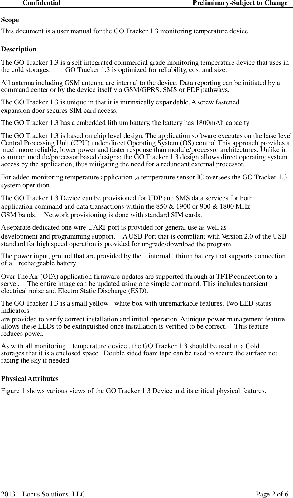 Confidential Preliminary-Subject to Change 2013  Locus Solutions, LLC Page 2 of 6    Scope  This document is a user manual for the GO Tracker 1.3 monitoring temperature device.  Description  The GO Tracker 1.3 is a self integrated commercial grade monitoring temperature device that uses in the cold storages.  GO Tracker 1.3 is optimized for reliability, cost and size.  All antenna including GSM antenna are internal to the device. Data reporting can be initiated by a command center or by the device itself via GSM/GPRS, SMS or PDP pathways.  The GO Tracker 1.3 is unique in that it is intrinsically expandable. A screw fastened expansion door secures SIM card access.  The GO Tracker 1.3 has a embedded lithium battery, the battery has 1800mAh capacity .  The GO Tracker 1.3 is based on chip level design. The application software executes on the base level Central Processing Unit (CPU) under direct Operating System (OS) control.This approach provides a much more reliable, lower power and faster response than module/processor architectures. Unlike in common module/processor based designs; the GO Tracker 1.3 design allows direct operating system access by the application, thus mitigating the need for a redundant external processor.  For added monitoring temperature application ,a temperature sensor IC oversees the GO Tracker 1.3 system operation.  The GO Tracker 1.3 Device can be provisioned for UDP and SMS data services for both application command and data transactions within the 850 &amp; 1900 or 900 &amp; 1800 MHz GSM bands.  Network provisioning is done with standard SIM cards.  A separate dedicated one wire UART port is provided for general use as well as development and programming support.  A USB Port that is compliant with Version 2.0 of the USB standard for high speed operation is provided for upgrade/download the program.  The power input, ground that are provided by the  internal lithium battery that supports connection of a  rechargeable battery.  Over The Air (OTA) application firmware updates are supported through at TFTP connection to a server.  The entire image can be updated using one simple command. This includes transient electrical noise and Electro Static Discharge (ESD).  The GO Tracker 1.3 is a small yellow - white box with unremarkable features. Two LED status indicators are provided to verify correct installation and initial operation. A unique power management feature allows these LEDs to be extinguished once installation is verified to be correct.  This feature reduces power.  As with all monitoring  temperature device , the GO Tracker 1.3 should be used in a Cold storages that it is a enclosed space . Double sided foam tape can be used to secure the surface not facing the sky if needed.   Physical Attributes  Figure 1 shows various views of the GO Tracker 1.3 Device and its critical physical features. 