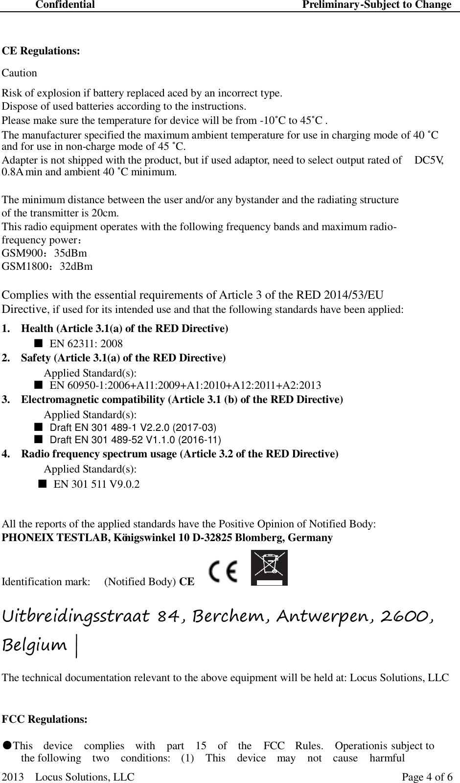 Confidential Preliminary-Subject to Change 2013  Locus Solutions, LLC Page 4 of 6              CE Regulations:  Caution  Risk of explosion if battery replaced aced by an incorrect type. Dispose of used batteries according to the instructions. Please make sure the temperature for device will be from -10˚C to 45˚C . The manufacturer specified the maximum ambient temperature for use in charging mode of 40 ˚C and for use in non-charge mode of 45 ˚C. Adapter is not shipped with the product, but if used adaptor, need to select output rated of  DC5V, 0.8A min and ambient 40 ˚C minimum.  The minimum distance between the user and/or any bystander and the radiating structure of the transmitter is 20cm. This radio equipment operates with the following frequency bands and maximum radio-frequency power： GSM900：35dBm GSM1800：32dBm  Complies with the essential requirements of Article 3 of the RED 2014/53/EU Directive, if used for its intended use and that the following standards have been applied:  1.  Health (Article 3.1(a) of the RED Directive) ■ EN 62311: 2008 2.  Safety (Article 3.1(a) of the RED Directive) Applied Standard(s): ■ EN 60950-1:2006+A11:2009+A1:2010+A12:2011+A2:2013 3.  Electromagnetic compatibility (Article 3.1 (b) of the RED Directive) Applied Standard(s): ■ Draft EN 301 489-1 V2.2.0 (2017-03) ■ Draft EN 301 489-52 V1.1.0 (2016-11) 4.  Radio frequency spectrum usage (Article 3.2 of the RED Directive) Applied Standard(s): ■ EN 301 511 V9.0.2    All the reports of the applied standards have the Positive Opinion of Notified Body: PHONEIX TESTLAB, Königswinkel 10 D-32825 Blomberg, Germany  Identification mark:   (Notified Body) CE        Uitbreidingsstraat 84, Berchem, Antwerpen, 2600, Belgium |  The technical documentation relevant to the above equipment will be held at: Locus Solutions, LLC   FCC Regulations:  ●This  device complies  with  part  15  of  the  FCC  Rules.  Operation is subject to  the following   two  conditions:  (1)   This  device   may  not  cause  harmful 