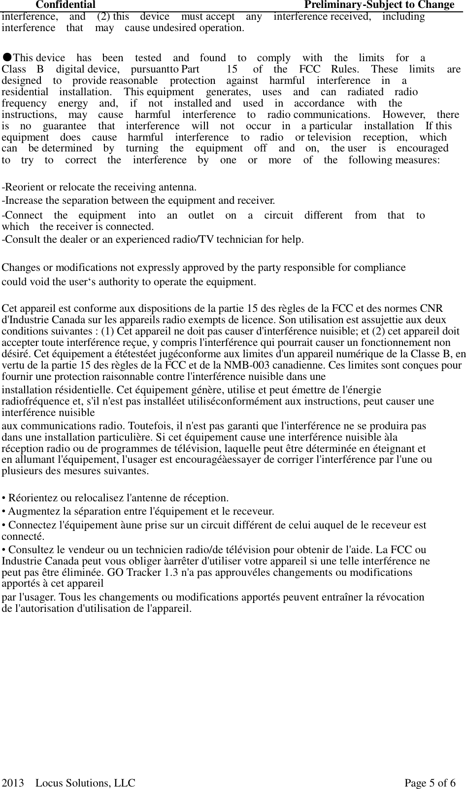 Confidential Preliminary-Subject to Change 2013  Locus Solutions, LLC Page 5 of 6   interference,  and   (2) this   device  must accept   any   interference received,   including interference  that   may  cause undesired operation.  ●This device  has  been  tested  and  found  to  comply  with  the  limits  for  a Class  B   digital device,  pursuant to Part   15  of   the  FCC  Rules.  These   limits  are designed  to  provide reasonable  protection  against  harmful  interference   in  a residential  installation.  This equipment  generates,  uses  and  can  radiated    radio frequency  energy  and,    if  not  installed and  used  in  accordance   with  the instructions,  may  cause  harmful  interference  to  radio communications.  However,  there is  no  guarantee  that  interference  will  not  occur  in  a particular  installation  If this equipment  does  cause   harmful   interference  to   radio  or television  reception,  which can  be determined  by  turning  the  equipment  off  and   on,  the user  is  encouraged to  try  to  correct  the  interference  by  one  or  more  of  the  following measures:  -Reorient or relocate the receiving antenna. -Increase the separation between the equipment and receiver. -Connect  the  equipment  into  an  outlet  on  a  circuit  different  from  that  to which  the receiver is connected. -Consult the dealer or an experienced radio/TV technician for help.  Changes or modifications not expressly approved by the party responsible for compliance could void the user‘s authority to operate the equipment.  Cet appareil est conforme aux dispositions de la partie 15 des règles de la FCC et des normes CNR d&apos;Industrie Canada sur les appareils radio exempts de licence. Son utilisation est assujettie aux deux conditions suivantes : (1) Cet appareil ne doit pas causer d&apos;interférence nuisible; et (2) cet appareil doit accepter toute interférence reçue, y compris l&apos;interférence qui pourrait causer un fonctionnement non désiré. Cet équipement a ététestéet jugéconforme aux limites d&apos;un appareil numérique de la Classe B, en vertu de la partie 15 des règles de la FCC et de la NMB-003 canadienne. Ces limites sont conçues pour fournir une protection raisonnable contre l&apos;interférence nuisible dans une installation résidentielle. Cet équipement génère, utilise et peut émettre de l&apos;énergie radiofréquence et, s&apos;il n&apos;est pas installéet utiliséconformément aux instructions, peut causer une interférence nuisible aux communications radio. Toutefois, il n&apos;est pas garanti que l&apos;interférence ne se produira pas dans une installation particulière. Si cet équipement cause une interférence nuisible àla réception radio ou de programmes de télévision, laquelle peut être déterminée en éteignant et en allumant l&apos;équipement, l&apos;usager est encouragéàessayer de corriger l&apos;interférence par l&apos;une ou plusieurs des mesures suivantes.  • Réorientez ou relocalisez l&apos;antenne de réception. • Augmentez la séparation entre l&apos;équipement et le receveur. • Connectez l&apos;équipement àune prise sur un circuit différent de celui auquel de le receveur est connecté. • Consultez le vendeur ou un technicien radio/de télévision pour obtenir de l&apos;aide. La FCC ou Industrie Canada peut vous obliger àarrêter d&apos;utiliser votre appareil si une telle interférence ne peut pas être éliminée. GO Tracker 1.3 n&apos;a pas approuvéles changements ou modifications apportés à cet appareil par l&apos;usager. Tous les changements ou modifications apportés peuvent entraîner la révocation de l&apos;autorisation d&apos;utilisation de l&apos;appareil.