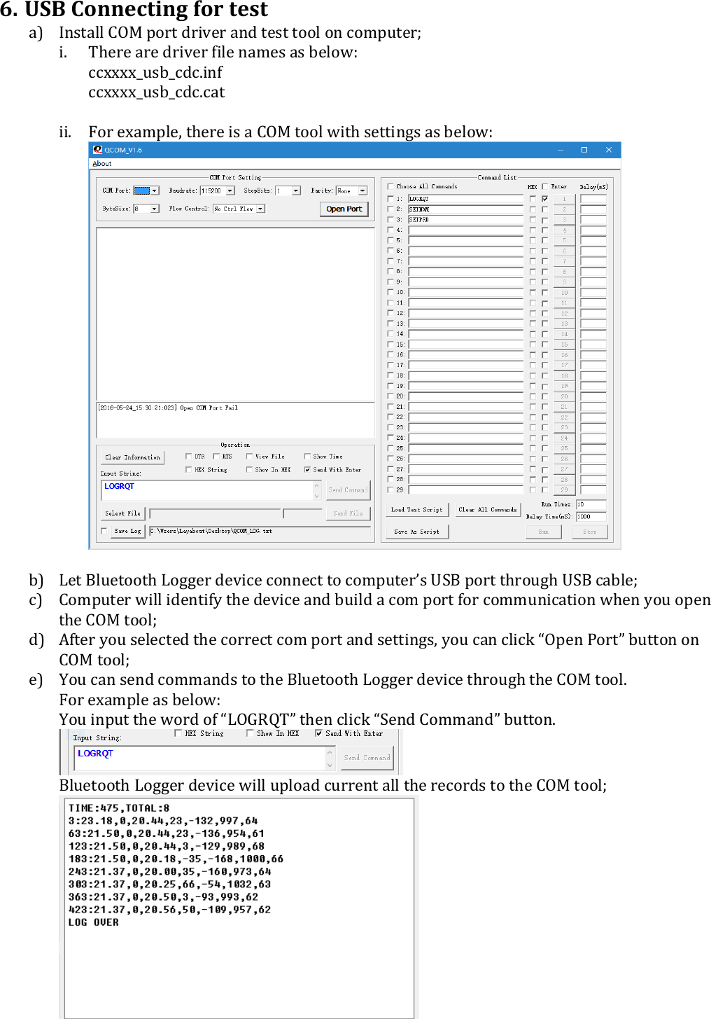 6. USB Connecting for test a) Install COM port driver and test tool on computer; i. There are driver file names as below: ccxxxx_usb_cdc.inf ccxxxx_usb_cdc.cat  ii. For example, there is a COM tool with settings as below:    b) Let Bluetooth Logger device connect to computer’s USB port through USB cable; c) Computer will identify the device and build a com port for communication when you open the COM tool; d) After you selected the correct com port and settings, you can click “Open Port” button on COM tool; e) You can send commands to the Bluetooth Logger device through the COM tool.  For example as below: You input the word of “LOGRQT” then click “Send Command” button.  Bluetooth Logger device will upload current all the records to the COM tool;  