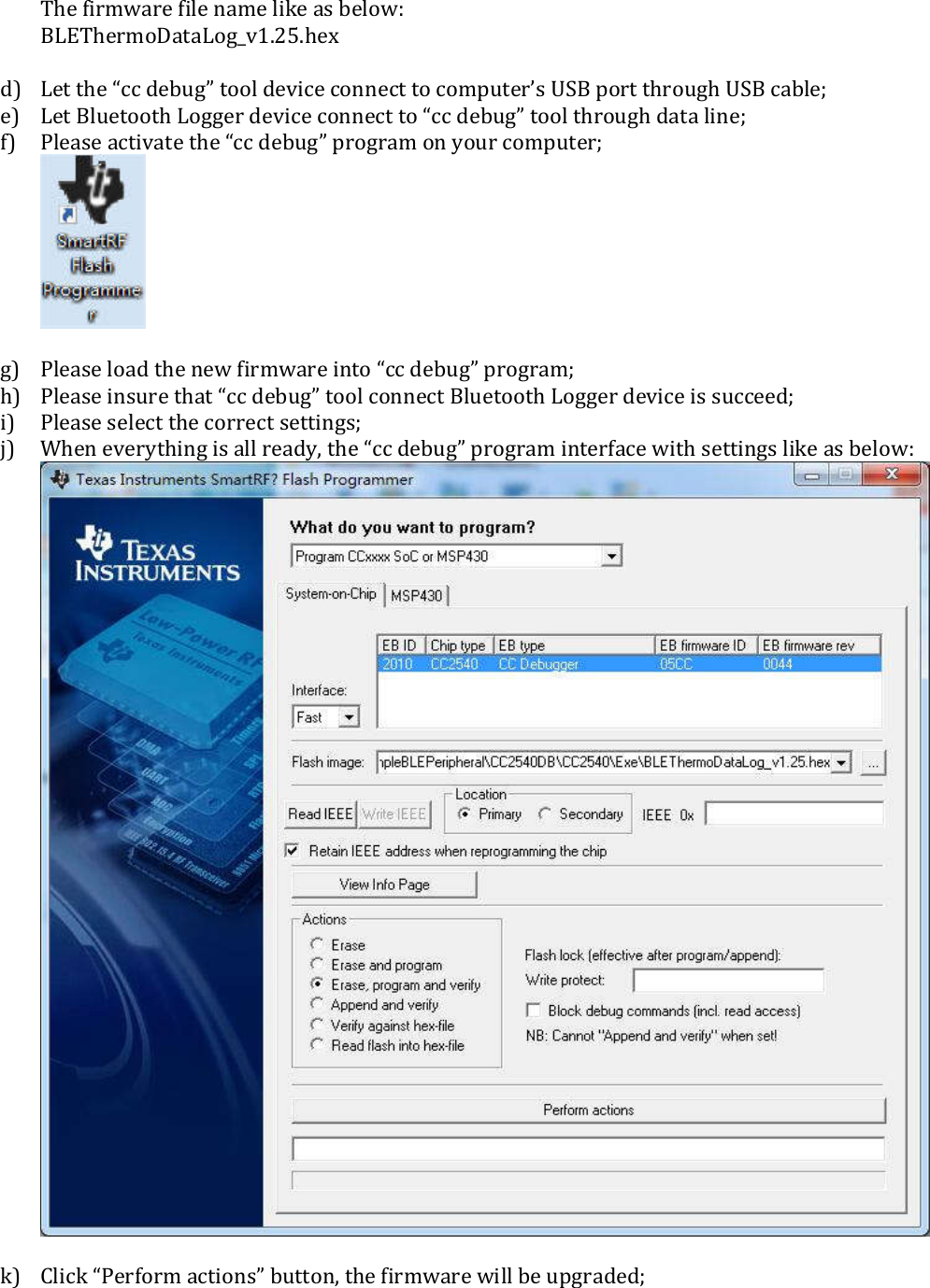 The firmware file name like as below: BLEThermoDataLog_v1.25.hex  d) Let the “cc debug” tool device connect to computer’s USB port through USB cable; e) Let Bluetooth Logger device connect to “cc debug” tool through data line; f) Please activate the “cc debug” program on your computer;   g) Please load the new firmware into “cc debug” program; h) Please insure that “cc debug” tool connect Bluetooth Logger device is succeed; i) Please select the correct settings; j) When everything is all ready, the “cc debug” program interface with settings like as below:    k) Click “Perform actions” button, the firmware will be upgraded;    