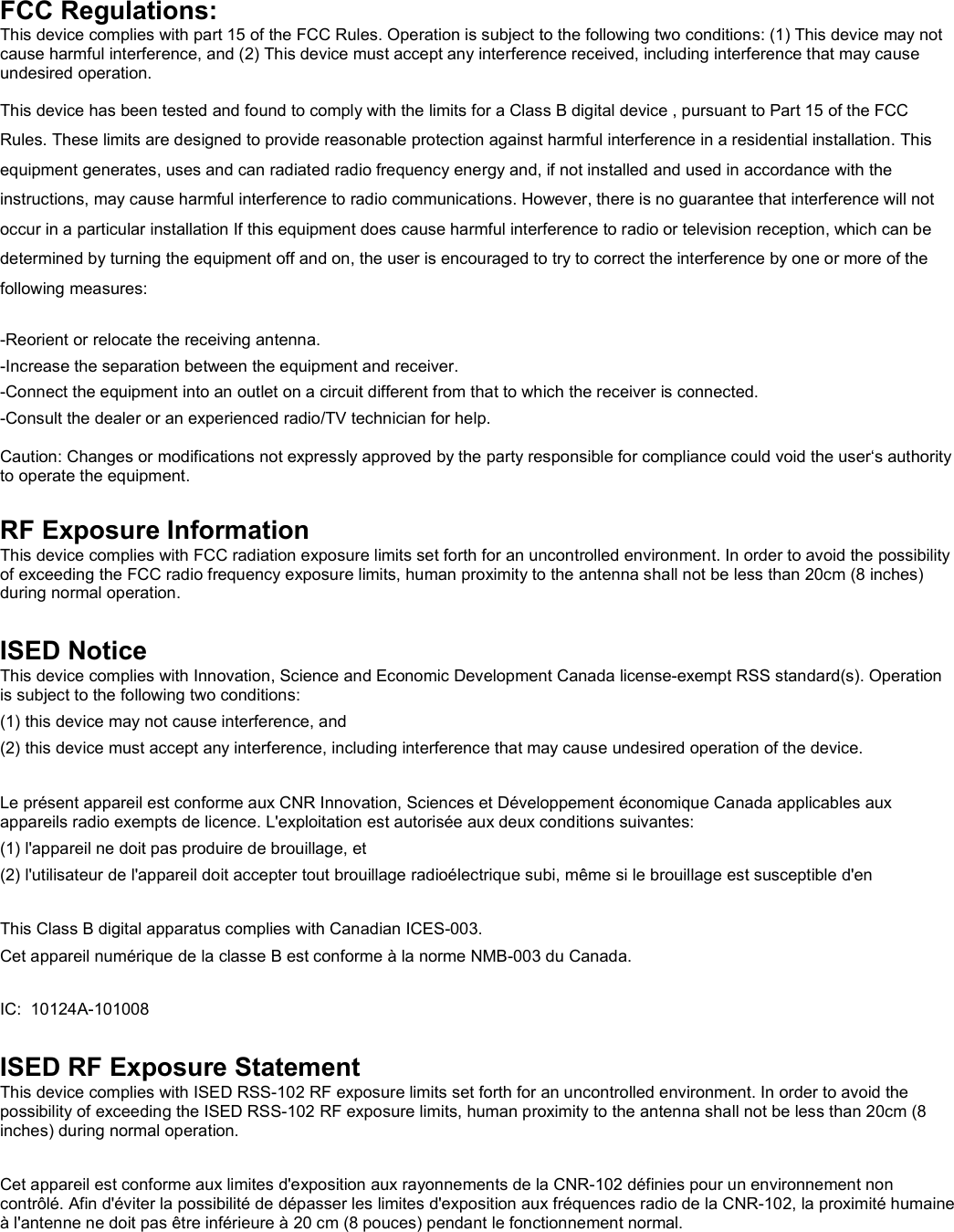   FCC Regulations: This device complies with part 15 of the FCC Rules. Operation is subject to the following two conditions: (1) This device may not cause harmful interference, and (2) This device must accept any interference received, including interference that may cause undesired operation. This device has been tested and found to comply with the limits for a Class B digital device , pursuant to Part 15 of the FCC Rules. These limits are designed to provide reasonable protection against harmful interference in a residential installation. This equipment generates, uses and can radiated radio frequency energy and, if not installed and used in accordance with the instructions, may cause harmful interference to radio communications. However, there is no guarantee that interference will not occur in a particular installation If this equipment does cause harmful interference to radio or television reception, which can be determined by turning the equipment off and on, the user is encouraged to try to correct the interference by one or more of the following measures:  -Reorient or relocate the receiving antenna. -Increase the separation between the equipment and receiver. -Connect the equipment into an outlet on a circuit different from that to which the receiver is connected. -Consult the dealer or an experienced radio/TV technician for help.  Caution: Changes or modifications not expressly approved by the party responsible for compliance could void the user‘s authority to operate the equipment.  RF Exposure Information This device complies with FCC radiation exposure limits set forth for an uncontrolled environment. In order to avoid the possibility of exceeding the FCC radio frequency exposure limits, human proximity to the antenna shall not be less than 20cm (8 inches) during normal operation.  ISED Notice This device complies with Innovation, Science and Economic Development Canada license-exempt RSS standard(s). Operation is subject to the following two conditions: (1) this device may not cause interference, and  (2) this device must accept any interference, including interference that may cause undesired operation of the device.  Le présent appareil est conforme aux CNR Innovation, Sciences et Développement économique Canada applicables aux appareils radio exempts de licence. L&apos;exploitation est autorisée aux deux conditions suivantes:  (1) l&apos;appareil ne doit pas produire de brouillage, et  (2) l&apos;utilisateur de l&apos;appareil doit accepter tout brouillage radioélectrique subi, même si le brouillage est susceptible d&apos;en  This Class B digital apparatus complies with Canadian ICES-003. Cet appareil numérique de la classe B est conforme à la norme NMB-003 du Canada.  IC:  10124A-101008  ISED RF Exposure Statement This device complies with ISED RSS-102 RF exposure limits set forth for an uncontrolled environment. In order to avoid the possibility of exceeding the ISED RSS-102 RF exposure limits, human proximity to the antenna shall not be less than 20cm (8 inches) during normal operation.  Cet appareil est conforme aux limites d&apos;exposition aux rayonnements de la CNR-102 définies pour un environnement non contrôlé. Afin d&apos;éviter la possibilité de dépasser les limites d&apos;exposition aux fréquences radio de la CNR-102, la proximité humaine à l&apos;antenne ne doit pas être inférieure à 20 cm (8 pouces) pendant le fonctionnement normal.   