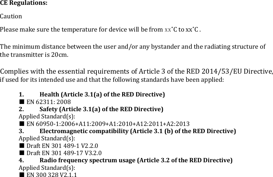     CE Regulations:  Caution  Please make sure the temperature for device will be from xx˚C to xx˚C .  The minimum distance between the user and/or any bystander and the radiating structure of the transmitter is 20cm.  Complies with the essential requirements of Article 3 of the RED 2014/53/EU Directive, if used for its intended use and that the following standards have been applied:  1.  Health (Article 3.1(a) of the RED Directive) ■ EN 62311: 2008 2.  Safety (Article 3.1(a) of the RED Directive) Applied Standard(s): ■ EN 60950-1:2006+A11:2009+A1:2010+A12:2011+A2:2013 3.  Electromagnetic compatibility (Article 3.1 (b) of the RED Directive) Applied Standard(s): ■ Draft EN 301 489-1 V2.2.0  ■ Draft EN 301 489-17 V3.2.0  4.  Radio frequency spectrum usage (Article 3.2 of the RED Directive) Applied Standard(s): ■ EN 300 328 V2.1.1  