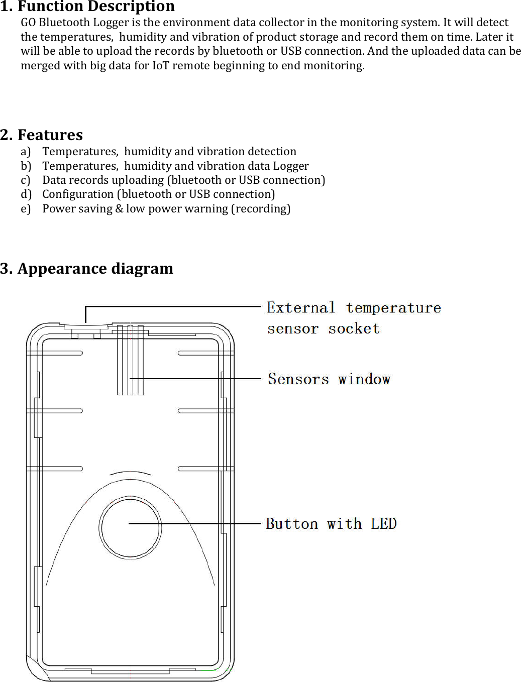  1. Function Description  GO Bluetooth Logger is the environment data collector in the monitoring system. It will detect the temperatures,  humidity and vibration of product storage and record them on time. Later it will be able to upload the records by bluetooth or USB connection. And the uploaded data can be merged with big data for IoT remote beginning to end monitoring.    2. Features  a) Temperatures,  humidity and vibration detection b) Temperatures,  humidity and vibration data Logger c) Data records uploading (bluetooth or USB connection) d) Configuration (bluetooth or USB connection) e) Power saving &amp; low power warning (recording)    3. Appearance diagram     