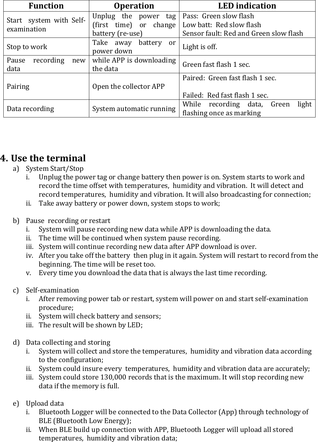 Function  Operation  LED indication Start    system  with  Self-examination Unplug  the  power  tag (first  time)  or  change battery (re-use)  Pass:  Green slow flash  Low batt:  Red slow flash  Sensor fault: Red and Green slow flash  Stop to work    Take  away  battery  or power down  Light is off. Pause  recording  new data while APP is downloading the data  Green fast flash 1 sec. Pairing   Open the collector APP  Paired:  Green fast flash 1 sec.   Failed:  Red fast flash 1 sec.  Data recording   System automatic running While  recording  data,  Green  light flashing once as marking     4. Use the terminal a) System Start/Stop   i. Unplug the power tag or change battery then power is on. System starts to work and record the time offset with temperatures,  humidity and vibration.  It will detect and record temperatures,  humidity and vibration. It will also broadcasting for connection; ii. Take away battery or power down, system stops to work;  b) Pause  recording or restart  i. System will pause recording new data while APP is downloading the data. ii. The time will be continued when system pause recording. iii. System will continue recording new data after APP download is over.  iv. After you take off the battery  then plug in it again. System will restart to record from the beginning. The time will be reset too. v. Every time you download the data that is always the last time recording.   c) Self-examination  i. After removing power tab or restart, system will power on and start self-examination procedure; ii. System will check battery and sensors; iii. The result will be shown by LED;  d) Data collecting and storing  i. System will collect and store the temperatures,  humidity and vibration data according to the configuration; ii. System could insure every  temperatures,  humidity and vibration data are accurately; iii. System could store 130,000 records that is the maximum. It will stop recording new data if the memory is full.   e) Upload data  i. Bluetooth Logger will be connected to the Data Collector (App) through technology of BLE (Bluetooth Low Energy); ii. When BLE build up connection with APP, Bluetooth Logger will upload all stored temperatures,  humidity and vibration data;  