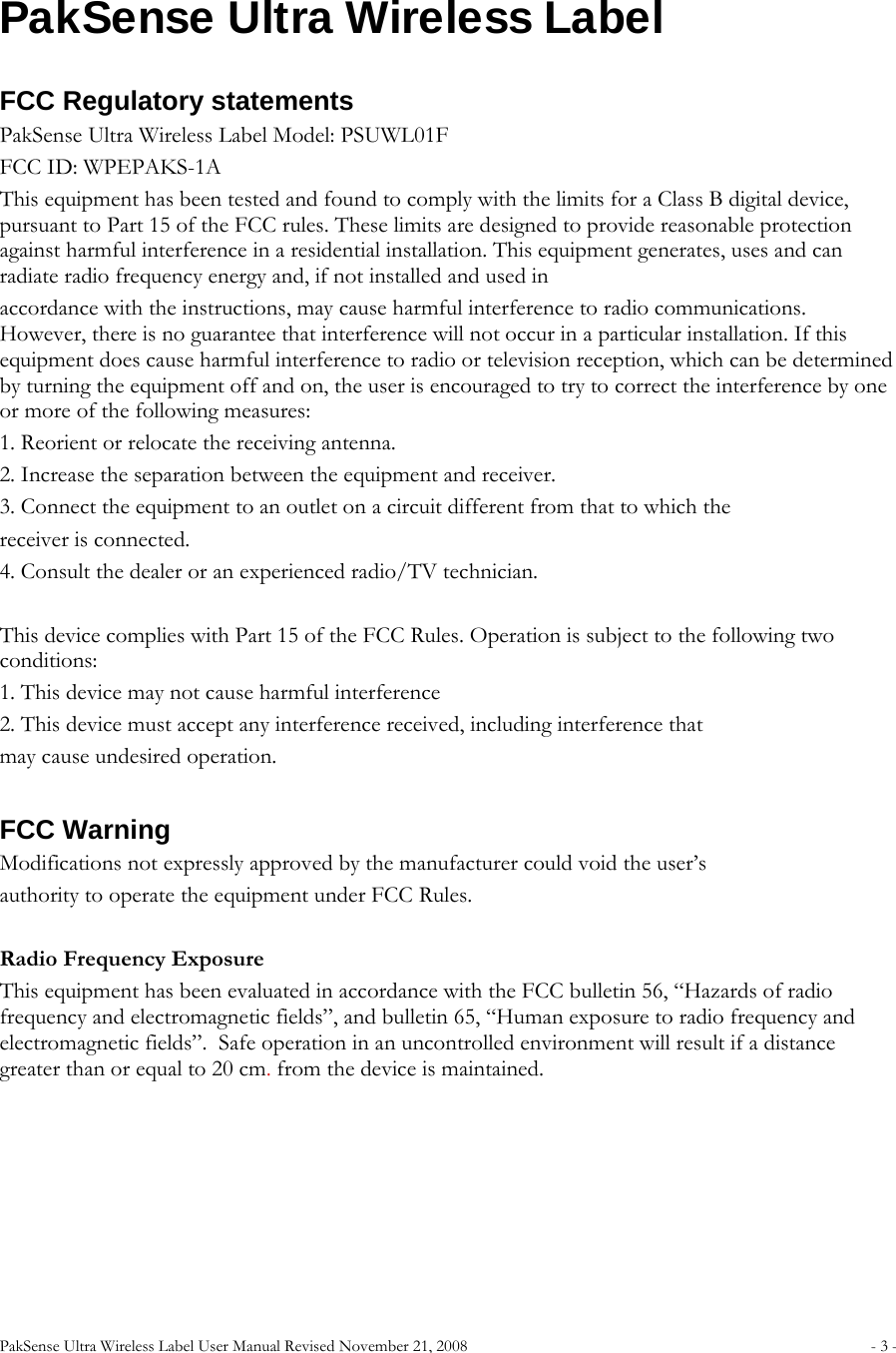 PakSense Ultra Wireless Label User Manual Revised November 21, 2008  - 3 -                              PakSense Ultra Wireless Label FCC Regulatory statements PakSense Ultra Wireless Label Model: PSUWL01F FCC ID: WPEPAKS-1A This equipment has been tested and found to comply with the limits for a Class B digital device, pursuant to Part 15 of the FCC rules. These limits are designed to provide reasonable protection against harmful interference in a residential installation. This equipment generates, uses and can radiate radio frequency energy and, if not installed and used in accordance with the instructions, may cause harmful interference to radio communications. However, there is no guarantee that interference will not occur in a particular installation. If this equipment does cause harmful interference to radio or television reception, which can be determined by turning the equipment off and on, the user is encouraged to try to correct the interference by one or more of the following measures: 1. Reorient or relocate the receiving antenna. 2. Increase the separation between the equipment and receiver. 3. Connect the equipment to an outlet on a circuit different from that to which the receiver is connected. 4. Consult the dealer or an experienced radio/TV technician.  This device complies with Part 15 of the FCC Rules. Operation is subject to the following two conditions: 1. This device may not cause harmful interference 2. This device must accept any interference received, including interference that may cause undesired operation.   FCC Warning Modifications not expressly approved by the manufacturer could void the user’s authority to operate the equipment under FCC Rules.   Radio Frequency Exposure This equipment has been evaluated in accordance with the FCC bulletin 56, “Hazards of radio frequency and electromagnetic fields”, and bulletin 65, “Human exposure to radio frequency and electromagnetic fields”.  Safe operation in an uncontrolled environment will result if a distance greater than or equal to 20 cm. from the device is maintained.    