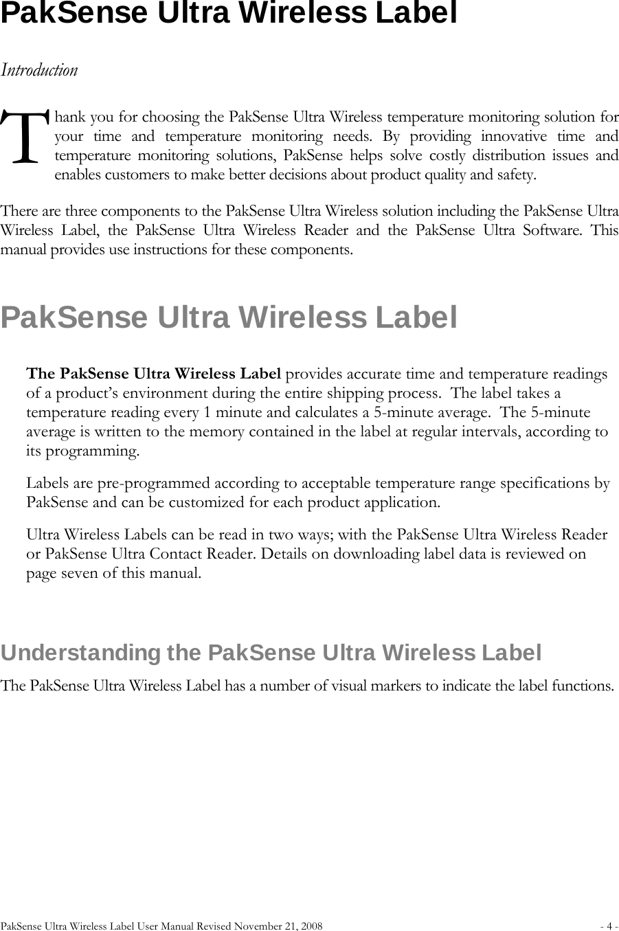 PakSense Ultra Wireless Label User Manual Revised November 21, 2008  - 4 -                              PakSense Ultra Wireless Label Introduction hank you for choosing the PakSense Ultra Wireless temperature monitoring solution for your time and temperature monitoring needs. By providing innovative time and temperature monitoring solutions, PakSense helps solve costly distribution issues and enables customers to make better decisions about product quality and safety. There are three components to the PakSense Ultra Wireless solution including the PakSense Ultra Wireless Label, the PakSense Ultra Wireless Reader and the PakSense Ultra Software. This manual provides use instructions for these components. PakSense Ultra Wireless Label The PakSense Ultra Wireless Label provides accurate time and temperature readings of a product’s environment during the entire shipping process.  The label takes a temperature reading every 1 minute and calculates a 5-minute average.  The 5-minute average is written to the memory contained in the label at regular intervals, according to its programming.  Labels are pre-programmed according to acceptable temperature range specifications by PakSense and can be customized for each product application.   Ultra Wireless Labels can be read in two ways; with the PakSense Ultra Wireless Reader or PakSense Ultra Contact Reader. Details on downloading label data is reviewed on page seven of this manual.  Understanding the PakSense Ultra Wireless Label The PakSense Ultra Wireless Label has a number of visual markers to indicate the label functions. T 