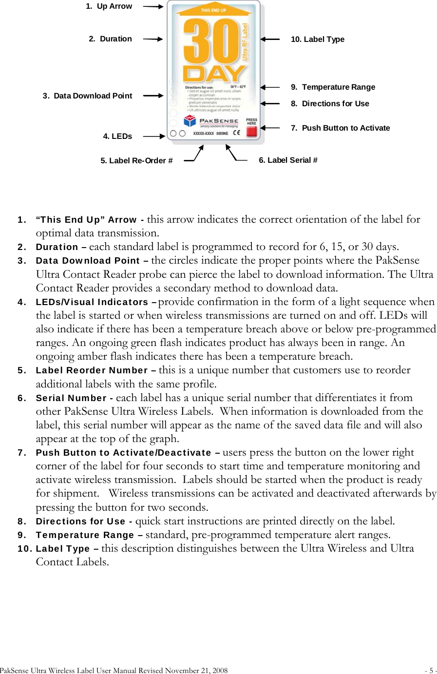 PakSense Ultra Wireless Label User Manual Revised November 21, 2008  - 5 -                               1. “This End Up” Arrow - this arrow indicates the correct orientation of the label for optimal data transmission. 2. Duration – each standard label is programmed to record for 6, 15, or 30 days.   3. Data Download Point – the circles indicate the proper points where the PakSense Ultra Contact Reader probe can pierce the label to download information. The Ultra Contact Reader provides a secondary method to download data. 4. LEDs/Visual Indicators – provide confirmation in the form of a light sequence when the label is started or when wireless transmissions are turned on and off. LEDs will also indicate if there has been a temperature breach above or below pre-programmed ranges. An ongoing green flash indicates product has always been in range. An ongoing amber flash indicates there has been a temperature breach. 5. Label Reorder Number – this is a unique number that customers use to reorder additional labels with the same profile. 6. Serial Number - each label has a unique serial number that differentiates it from other PakSense Ultra Wireless Labels.  When information is downloaded from the label, this serial number will appear as the name of the saved data file and will also appear at the top of the graph. 7. Push Button to Activate/Deactivate – users press the button on the lower right corner of the label for four seconds to start time and temperature monitoring and activate wireless transmission.  Labels should be started when the product is ready for shipment.   Wireless transmissions can be activated and deactivated afterwards by pressing the button for two seconds.   8. Directions for Use - quick start instructions are printed directly on the label. 9. Temperature Range – standard, pre-programmed temperature alert ranges. 10. Label Type – this description distinguishes between the Ultra Wireless and Ultra Contact Labels.       1.  Up Arrow 2.  Duration 3.  Data Download Point 4. LEDs 10. Label Type 9.  Temperature Range 8.  Directions for Use 7.Push Button to Activate 5. Label Re-Order # 6. Label Serial #