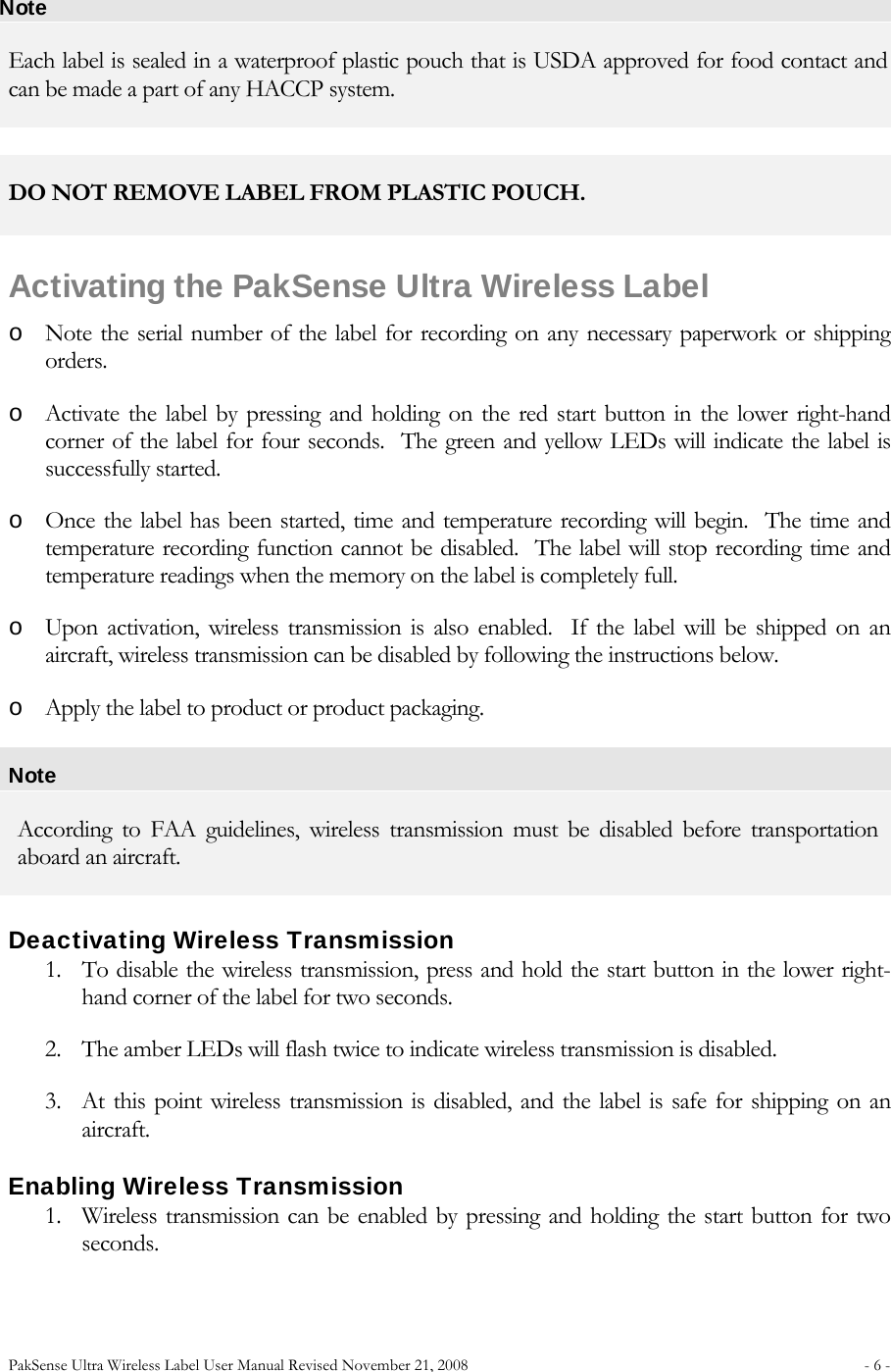 PakSense Ultra Wireless Label User Manual Revised November 21, 2008  - 6 -                              Note Each label is sealed in a waterproof plastic pouch that is USDA approved for food contact and can be made a part of any HACCP system.   DO NOT REMOVE LABEL FROM PLASTIC POUCH.  Activating the PakSense Ultra Wireless Label o Note the serial number of the label for recording on any necessary paperwork or shipping orders. o Activate the label by pressing and holding on the red start button in the lower right-hand corner of the label for four seconds.  The green and yellow LEDs will indicate the label is successfully started. o Once the label has been started, time and temperature recording will begin.  The time and temperature recording function cannot be disabled.  The label will stop recording time and temperature readings when the memory on the label is completely full. o Upon activation, wireless transmission is also enabled.  If the label will be shipped on an aircraft, wireless transmission can be disabled by following the instructions below. o Apply the label to product or product packaging. Note According to FAA guidelines, wireless transmission must be disabled before transportation aboard an aircraft. Deactivating Wireless Transmission 1. To disable the wireless transmission, press and hold the start button in the lower right-hand corner of the label for two seconds.   2. The amber LEDs will flash twice to indicate wireless transmission is disabled.     3. At this point wireless transmission is disabled, and the label is safe for shipping on an aircraft. Enabling Wireless Transmission 1. Wireless transmission can be enabled by pressing and holding the start button for two seconds.   