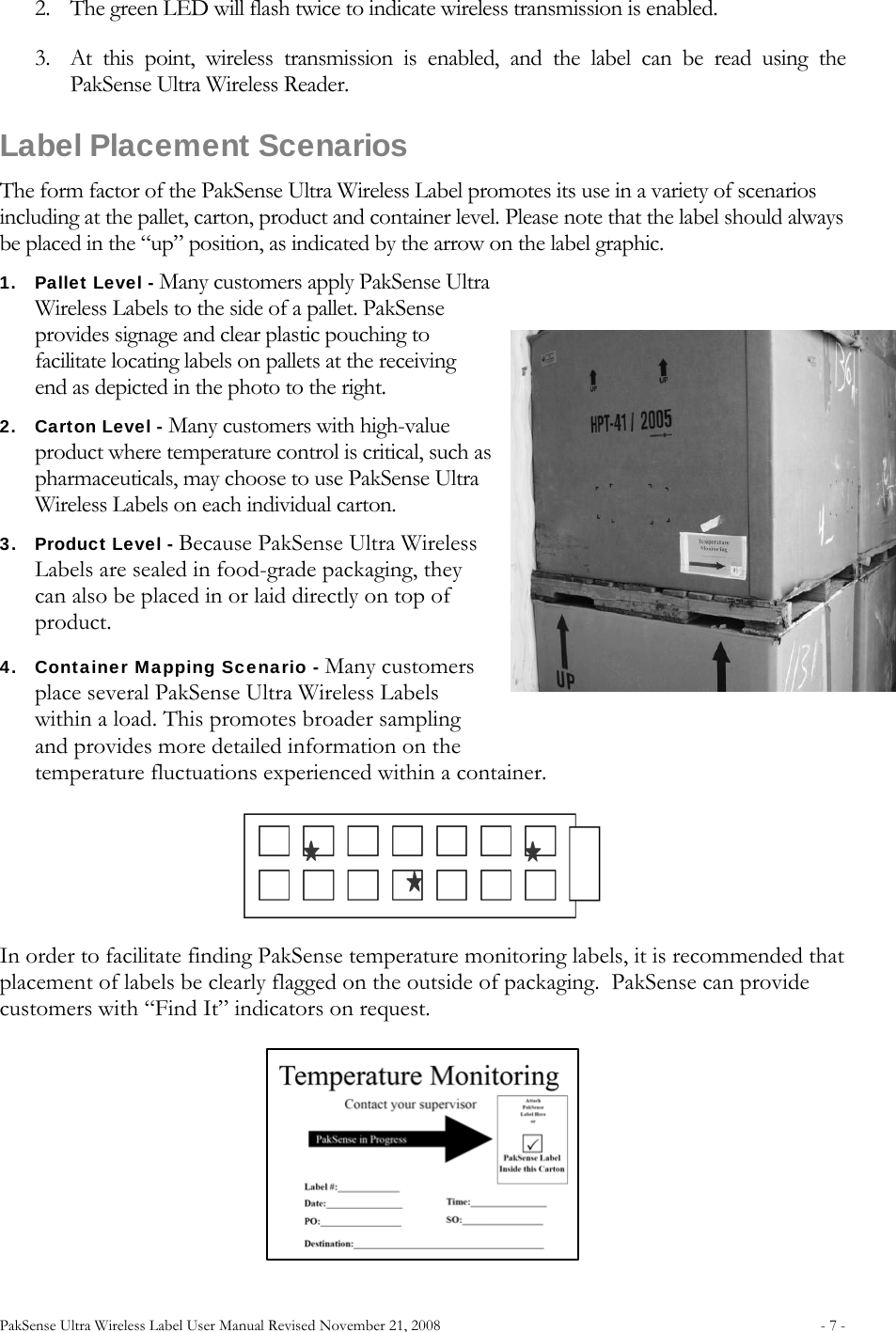 PakSense Ultra Wireless Label User Manual Revised November 21, 2008  - 7 -                              2. The green LED will flash twice to indicate wireless transmission is enabled.   3. At this point, wireless transmission is enabled, and the label can be read using the PakSense Ultra Wireless Reader. Label Placement Scenarios The form factor of the PakSense Ultra Wireless Label promotes its use in a variety of scenarios including at the pallet, carton, product and container level. Please note that the label should always be placed in the “up” position, as indicated by the arrow on the label graphic.  1. Pallet Level - Many customers apply PakSense Ultra Wireless Labels to the side of a pallet. PakSense provides signage and clear plastic pouching to facilitate locating labels on pallets at the receiving end as depicted in the photo to the right.  2. Carton Level - Many customers with high-value product where temperature control is critical, such as pharmaceuticals, may choose to use PakSense Ultra Wireless Labels on each individual carton.  3. Product Level - Because PakSense Ultra Wireless Labels are sealed in food-grade packaging, they can also be placed in or laid directly on top of product. 4. Container Mapping Scenario - Many customers place several PakSense Ultra Wireless Labels within a load. This promotes broader sampling and provides more detailed information on the temperature fluctuations experienced within a container.  In order to facilitate finding PakSense temperature monitoring labels, it is recommended that placement of labels be clearly flagged on the outside of packaging.  PakSense can provide customers with “Find It” indicators on request.   