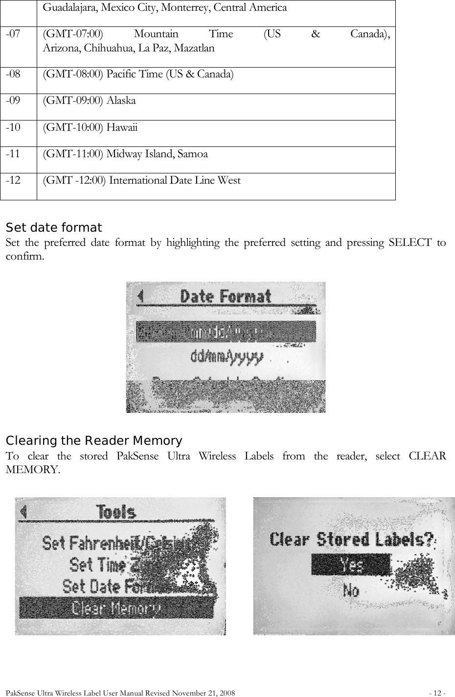 PakSense Ultra Wireless Label User Manual Revised November 21, 2008  - 12 -                                      Guadalajara, Mexico City, Monterrey, Central America -07 (GMT-07:00)  Mountain  Time  (US  &amp;  Canada),  Arizona, Chihuahua, La Paz, Mazatlan -08 (GMT-08:00) Pacific Time (US &amp; Canada) -09 (GMT-09:00) Alaska -10 (GMT-10:00) Hawaii -11 (GMT-11:00) Midway Island, Samoa -12 (GMT -12:00) International Date Line West   Set date format Set  the  preferred  date  format  by  highlighting  the  preferred  setting  and  pressing  SELECT  to confirm.       Clearing the Reader Memory To  clear  the  stored  PakSense  Ultra  Wireless  Labels  from  the  reader,  select  CLEAR  MEMORY.                                     