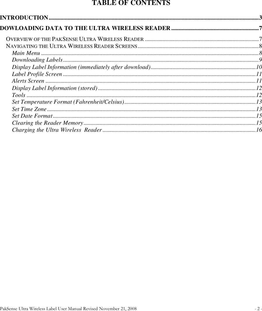 PakSense Ultra Wireless Label User Manual Revised November 21, 2008  - 2 -                                        TABLE OF CONTENTS INTRODUCTION................................................................................................................................................3 DOWLOADING DATA TO THE ULTRA WIRELESS READER............................................................7 OVERVIEW OF THE PAKSENSE ULTRA WIRELESS READER ..............................................................................7 NAVIGATING THE ULTRA WIRELESS READER SCREENS...................................................................................8 Main Menu .....................................................................................................................................................8 Downloading Labels......................................................................................................................................9 Display Label Information (immediately after download)........................................................................10 Label Profile Screen ....................................................................................................................................11 Alerts Screen ................................................................................................................................................11 Display Label Information (stored) ............................................................................................................12 Tools .............................................................................................................................................................12 Set Temperature Format (Fahrenheit/Celsius)..........................................................................................13 Set Time Zone...............................................................................................................................................13 Set Date Format...........................................................................................................................................15 Clearing the Reader Memory......................................................................................................................15 Charging the Ultra Wireless  Reader.........................................................................................................16    