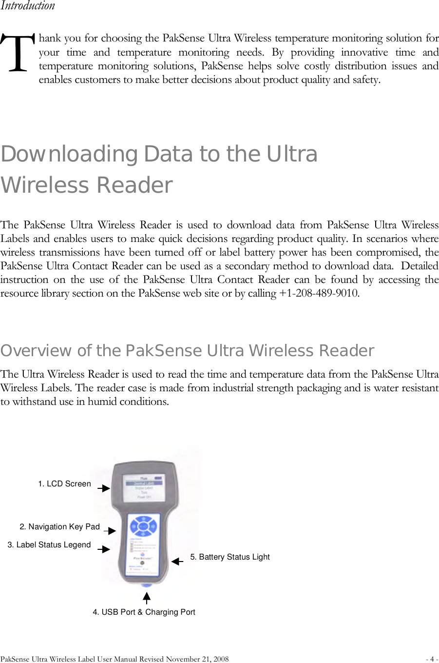 PakSense Ultra Wireless Label User Manual Revised November 21, 2008  - 4 -                                          Introduction hank you for choosing the PakSense Ultra Wireless temperature monitoring solution for your  time  and  temperature  monitoring  needs.  By  providing  innovative  time  and temperature  monitoring  solutions,  PakSense  helps  solve  costly  distribution  issues  and enables customers to make better decisions about product quality and safety.  Downloading Data to the Ultra Wireless Reader The  PakSense  Ultra  Wireless  Reader  is  used  to  download  data  from  PakSense  Ultra  Wireless Labels and enables users to make quick decisions regarding product quality. In scenarios where wireless transmissions have been turned off or label battery power has been compromised, the PakSense Ultra Contact Reader can be used as a secondary method to download data.  Detailed instruction  on  the  use  of  the  PakSense  Ultra  Contact  Reader  can  be  found  by  accessing  the resource library section on the PakSense web site or by calling +1-208-489-9010.  Overview of the PakSense Ultra Wireless Reader The Ultra Wireless Reader is used to read the time and temperature data from the PakSense Ultra Wireless Labels. The reader case is made from industrial strength packaging and is water resistant to withstand use in humid conditions.  T 1. LCD Screen  2. Navigation Key Pad  3. Label Status Legend  4. USB Port &amp; Charging Port 5. Battery Status Light 