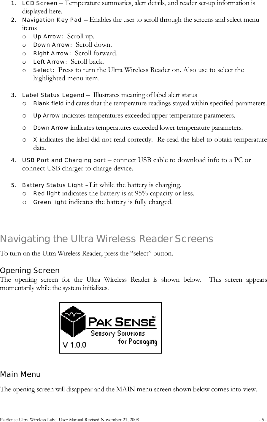 PakSense Ultra Wireless Label User Manual Revised November 21, 2008  - 5 -                                      1. LCD Screen – Temperature summaries, alert details, and reader set-up information is displayed here. 2. Navigation Key Pad – Enables the user to scroll through the screens and select menu items o Up Arrow:  Scroll up. o Down Arrow:  Scroll down. o Right Arrow:  Scroll forward. o Left Arrow:  Scroll back. o Select:  Press to turn the Ultra Wireless Reader on. Also use to select the highlighted menu item.  3. Label Status Legend –  Illustrates meaning of label alert status  o Blank field indicates that the temperature readings stayed within specified parameters. o Up Arrow indicates temperatures exceeded upper temperature parameters. o Down Arrow indicates temperatures exceeded lower temperature parameters. o X indicates the label did not read correctly.  Re-read the label to obtain temperature data. 4. USB Port and Charging port – connect USB cable to download info to a PC or connect USB charger to charge device.  5. Battery Status Light – Lit while the battery is charging.   o Red light indicates the battery is at 95% capacity or less. o Green light indicates the battery is fully charged.   Navigating the Ultra Wireless Reader Screens To turn on the Ultra Wireless Reader, press the “select” button. Opening Screen  The  opening  screen  for  the  Ultra  Wireless  Reader  is  shown  below.    This  screen  appears momentarily while the system initializes. Main Menu  The opening screen will disappear and the MAIN menu screen shown below comes into view.   