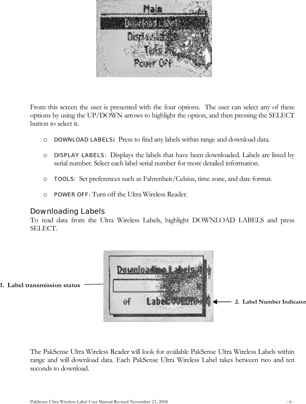 PakSense Ultra Wireless Label User Manual Revised November 21, 2008  - 6 -                                         From this screen the user is presented with the four options.  The user can select any of these options by using the UP/DOWN arrows to highlight the option, and then pressing the SELECT button to select it. o DOWNLOAD LABELS:  Press to find any labels within range and download data. o DISPLAY LABELS:  Displays the labels that have been downloaded. Labels are listed by serial number. Select each label serial number for more detailed information. o TOOLS:  Set preferences such as Fahrenheit/Celsius, time zone, and date format. o POWER OFF: Turn off the Ultra Wireless Reader.  Downloading Labels To  read  data  from  the  Ultra  Wireless  Labels,  highlight  DOWNLOAD  LABELS  and  press SELECT.    The PakSense Ultra Wireless Reader will look for available PakSense Ultra Wireless Labels within range and will download data. Each PakSense Ultra  Wireless Label takes between two and ten seconds to download.  1.  Label transmission status 2.  Label Number Indicator 