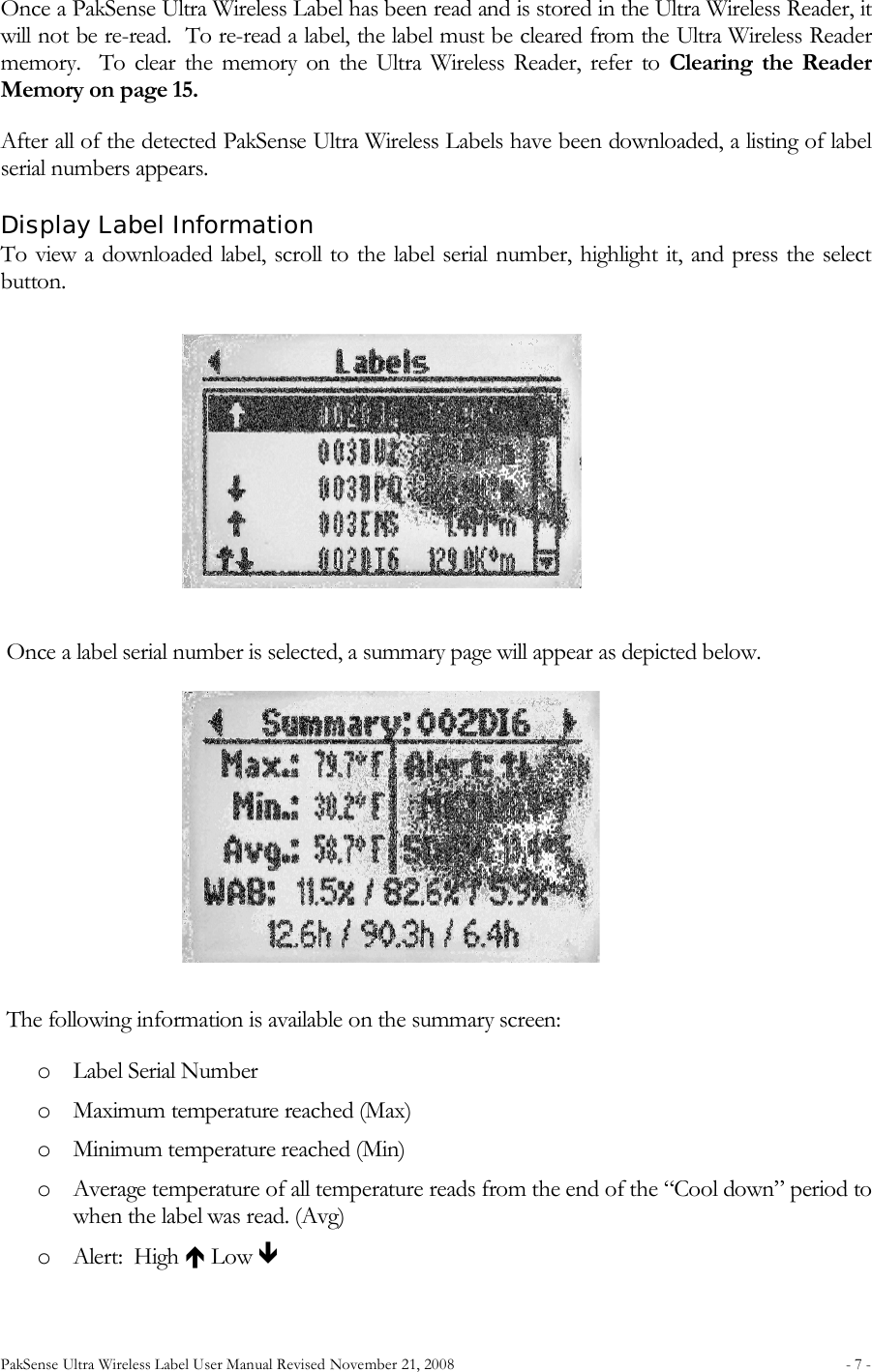PakSense Ultra Wireless Label User Manual Revised November 21, 2008  - 7 -                                      Once a PakSense Ultra Wireless Label has been read and is stored in the Ultra Wireless Reader, it will not be re-read.  To re-read a label, the label must be cleared from the Ultra Wireless Reader memory.    To  clear  the  memory  on  the  Ultra  Wireless Reader,  refer  to  Clearing  the  Reader Memory on page 15. After all of the detected PakSense Ultra Wireless Labels have been downloaded, a listing of label serial numbers appears.  Display Label Information  To view a downloaded label, scroll to the label serial number, highlight it, and press the select button.     Once a label serial number is selected, a summary page will appear as depicted below.  The following information is available on the summary screen: o Label Serial Number o Maximum temperature reached (Max) o Minimum temperature reached (Min) o Average temperature of all temperature reads from the end of the “Cool down” period to when the label was read. (Avg) o Alert:  High  Low  