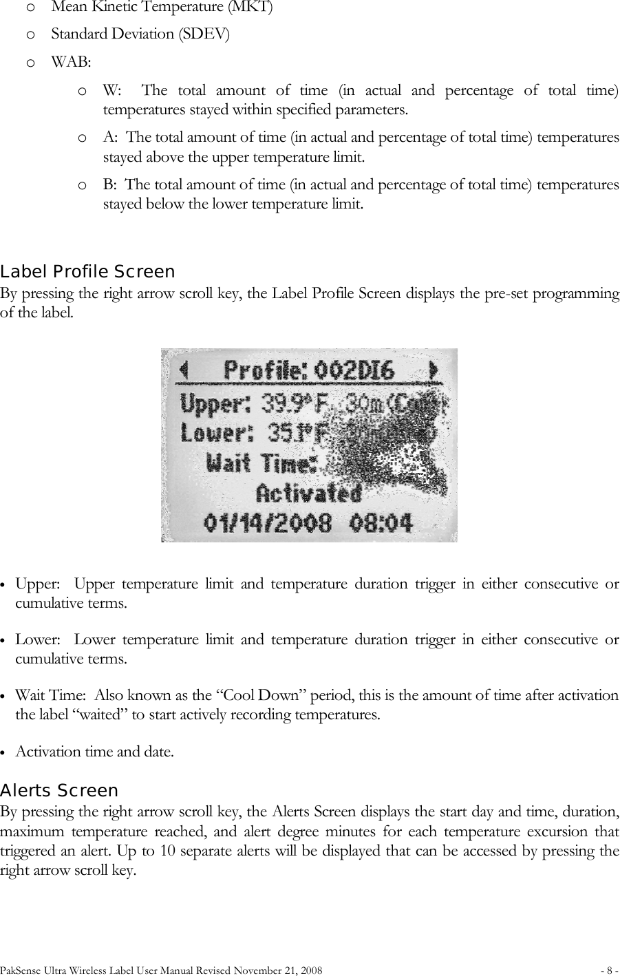 PakSense Ultra Wireless Label User Manual Revised November 21, 2008  - 8 -                                      o Mean Kinetic Temperature (MKT) o Standard Deviation (SDEV) o WAB:   o W:    The  total  amount  of  time  (in  actual  and  percentage  of  total  time) temperatures stayed within specified parameters. o A:  The total amount of time (in actual and percentage of total time) temperatures stayed above the upper temperature limit. o B:  The total amount of time (in actual and percentage of total time) temperatures stayed below the lower temperature limit.   Label Profile Screen By pressing the right arrow scroll key, the Label Profile Screen displays the pre-set programming of the label. • Upper:    Upper  temperature  limit  and  temperature  duration  trigger  in  either  consecutive  or cumulative terms. • Lower:    Lower  temperature  limit  and  temperature  duration  trigger  in  either  consecutive  or cumulative terms. • Wait Time:  Also known as the “Cool Down” period, this is the amount of time after activation the label “waited” to start actively recording temperatures. • Activation time and date. Alerts Screen By pressing the right arrow scroll key, the Alerts Screen displays the start day and time, duration, maximum  temperature  reached,  and  alert  degree  minutes  for  each  temperature  excursion  that triggered an alert. Up to 10 separate alerts will be displayed that can be accessed by pressing the right arrow scroll key. 