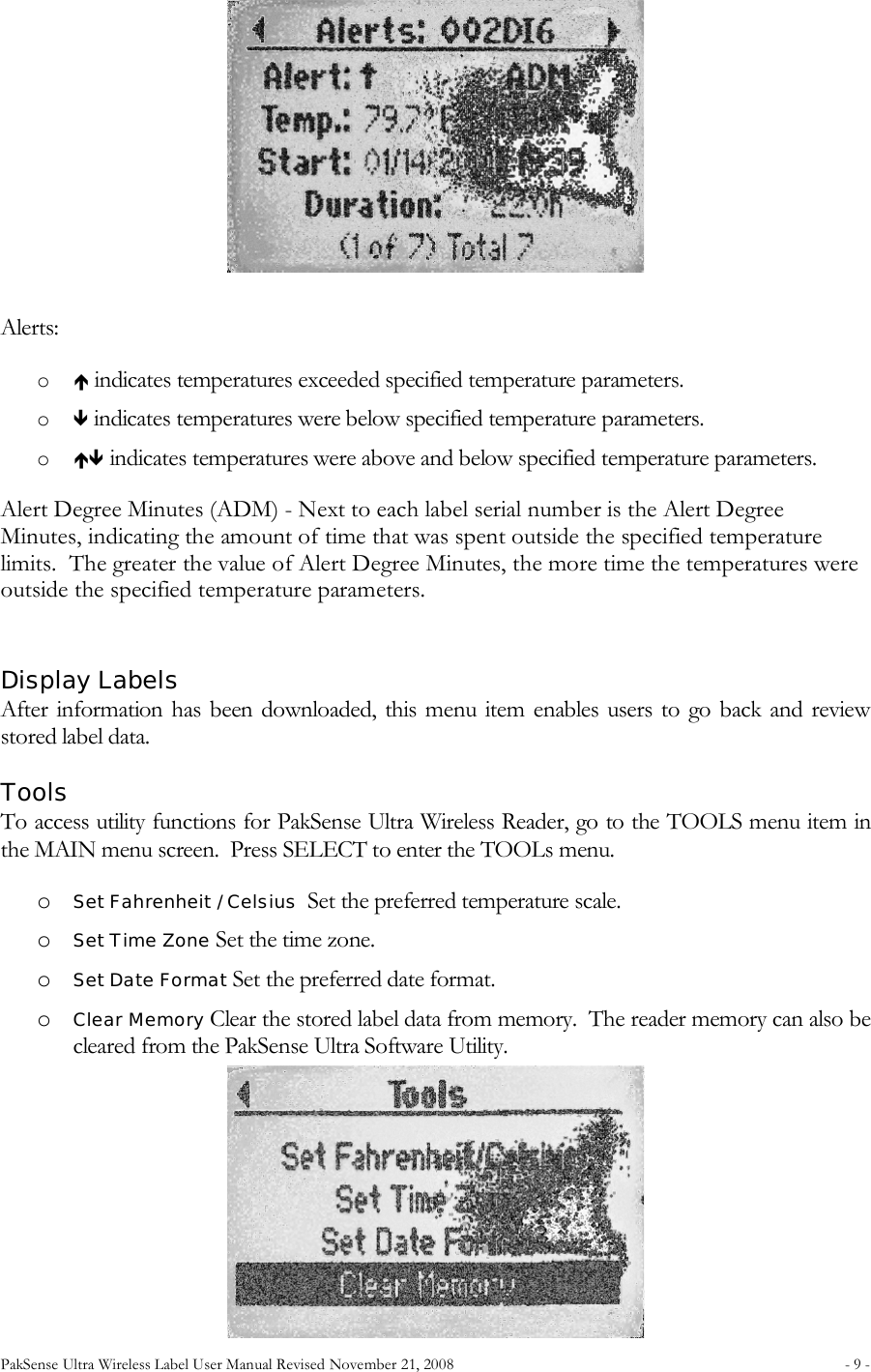 PakSense Ultra Wireless Label User Manual Revised November 21, 2008  - 9 -                                       Alerts: o  indicates temperatures exceeded specified temperature parameters. o  indicates temperatures were below specified temperature parameters. o  indicates temperatures were above and below specified temperature parameters. Alert Degree Minutes (ADM) - Next to each label serial number is the Alert Degree Minutes, indicating the amount of time that was spent outside the specified temperature limits.  The greater the value of Alert Degree Minutes, the more time the temperatures were outside the specified temperature parameters.  Display Labels After information has been downloaded, this menu  item enables users  to go back  and review stored label data. Tools To access utility functions for PakSense Ultra Wireless Reader, go to the TOOLS menu item in the MAIN menu screen.  Press SELECT to enter the TOOLs menu. o Set Fahrenheit / Celsius  Set the preferred temperature scale. o Set Time Zone Set the time zone. o Set Date Format Set the preferred date format. o Clear Memory Clear the stored label data from memory.  The reader memory can also be cleared from the PakSense Ultra Software Utility.     