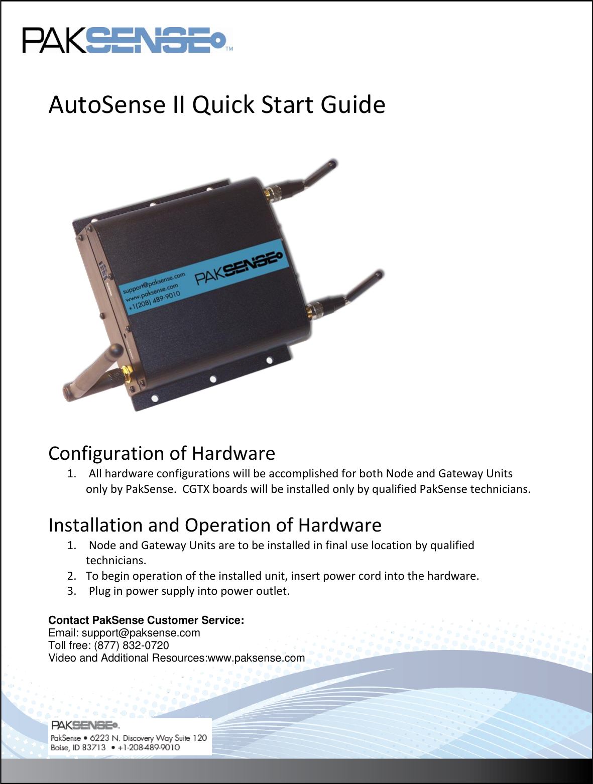    AutoSense II Quick Start Guide      Configuration of Hardware 1.  All hardware configurations will be accomplished for both Node and Gateway Units only by PakSense.  CGTX boards will be installed only by qualified PakSense technicians.  Installation and Operation of Hardware 1.  Node and Gateway Units are to be installed in final use location by qualified technicians. 2. To begin operation of the installed unit, insert power cord into the hardware. 3.  Plug in power supply into power outlet.  Contact PakSense Customer Service: Email: support@paksense.com Toll free: (877) 832-0720 Video and Additional Resources:www.paksense.com    