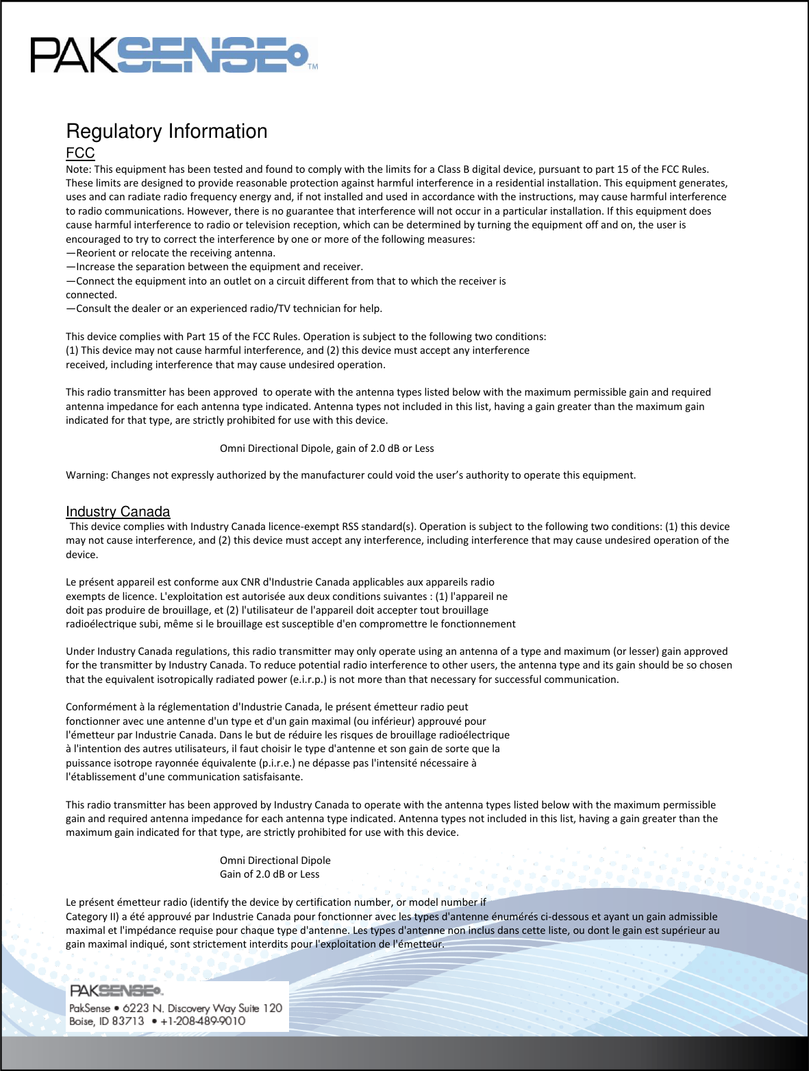    Regulatory Information FCCpprovals Note: This equipment has been tested and found to comply with the limits for a Class B digital device, pursuant to part 15 of the FCC Rules. These limits are designed to provide reasonable protection against harmful interference in a residential installation. This equipment generates, uses and can radiate radio frequency energy and, if not installed and used in accordance with the instructions, may cause harmful interference to radio communications. However, there is no guarantee that interference will not occur in a particular installation. If this equipment does cause harmful interference to radio or television reception, which can be determined by turning the equipment off and on, the user is encouraged to try to correct the interference by one or more of the following measures: —Reorient or relocate the receiving antenna. —Increase the separation between the equipment and receiver. —Connect the equipment into an outlet on a circuit different from that to which the receiver is connected. —Consult the dealer or an experienced radio/TV technician for help.  This device complies with Part 15 of the FCC Rules. Operation is subject to the following two conditions: (1) This device may not cause harmful interference, and (2) this device must accept any interference received, including interference that may cause undesired operation.  This radio transmitter has been approved  to operate with the antenna types listed below with the maximum permissible gain and required antenna impedance for each antenna type indicated. Antenna types not included in this list, having a gain greater than the maximum gain indicated for that type, are strictly prohibited for use with this device.         Omni Directional Dipole, gain of 2.0 dB or Less Lithium Warning: Changes not expressly authorized by the manufacturer could void the user’s authority to operate this equipment.  Industry Canada  This device complies with Industry Canada licence-exempt RSS standard(s). Operation is subject to the following two conditions: (1) this device may not cause interference, and (2) this device must accept any interference, including interference that may cause undesired operation of the device.  Le présent appareil est conforme aux CNR d&apos;Industrie Canada applicables aux appareils radio  exempts de licence. L&apos;exploitation est autorisée aux deux conditions suivantes : (1) l&apos;appareil ne  doit pas produire de brouillage, et (2) l&apos;utilisateur de l&apos;appareil doit accepter tout brouillage  radioélectrique subi, même si le brouillage est susceptible d&apos;en compromettre le fonctionnement  Under Industry Canada regulations, this radio transmitter may only operate using an antenna of a type and maximum (or lesser) gain approved for the transmitter by Industry Canada. To reduce potential radio interference to other users, the antenna type and its gain should be so chosen that the equivalent isotropically radiated power (e.i.r.p.) is not more than that necessary for successful communication.    Conformément à la réglementation d&apos;Industrie Canada, le présent émetteur radio peut  fonctionner avec une antenne d&apos;un type et d&apos;un gain maximal (ou inférieur) approuvé pour  l&apos;émetteur par Industrie Canada. Dans le but de réduire les risques de brouillage radioélectrique  à l&apos;intention des autres utilisateurs, il faut choisir le type d&apos;antenne et son gain de sorte que la  puissance isotrope rayonnée équivalente (p.i.r.e.) ne dépasse pas l&apos;intensité nécessaire à  l&apos;établissement d&apos;une communication satisfaisante.  This radio transmitter has been approved by Industry Canada to operate with the antenna types listed below with the maximum permissible gain and required antenna impedance for each antenna type indicated. Antenna types not included in this list, having a gain greater than the maximum gain indicated for that type, are strictly prohibited for use with this device.         Omni Directional Dipole       Gain of 2.0 dB or Less  Le présent émetteur radio (identify the device by certification number, or model number if  Category II) a été approuvé par Industrie Canada pour fonctionner avec les types d&apos;antenne énumérés ci-dessous et ayant un gain admissible maximal et l&apos;impédance requise pour chaque type d&apos;antenne. Les types d&apos;antenne non inclus dans cette liste, ou dont le gain est supérieur au gain maximal indiqué, sont strictement interdits pour l&apos;exploitation de l&apos;émetteur.  