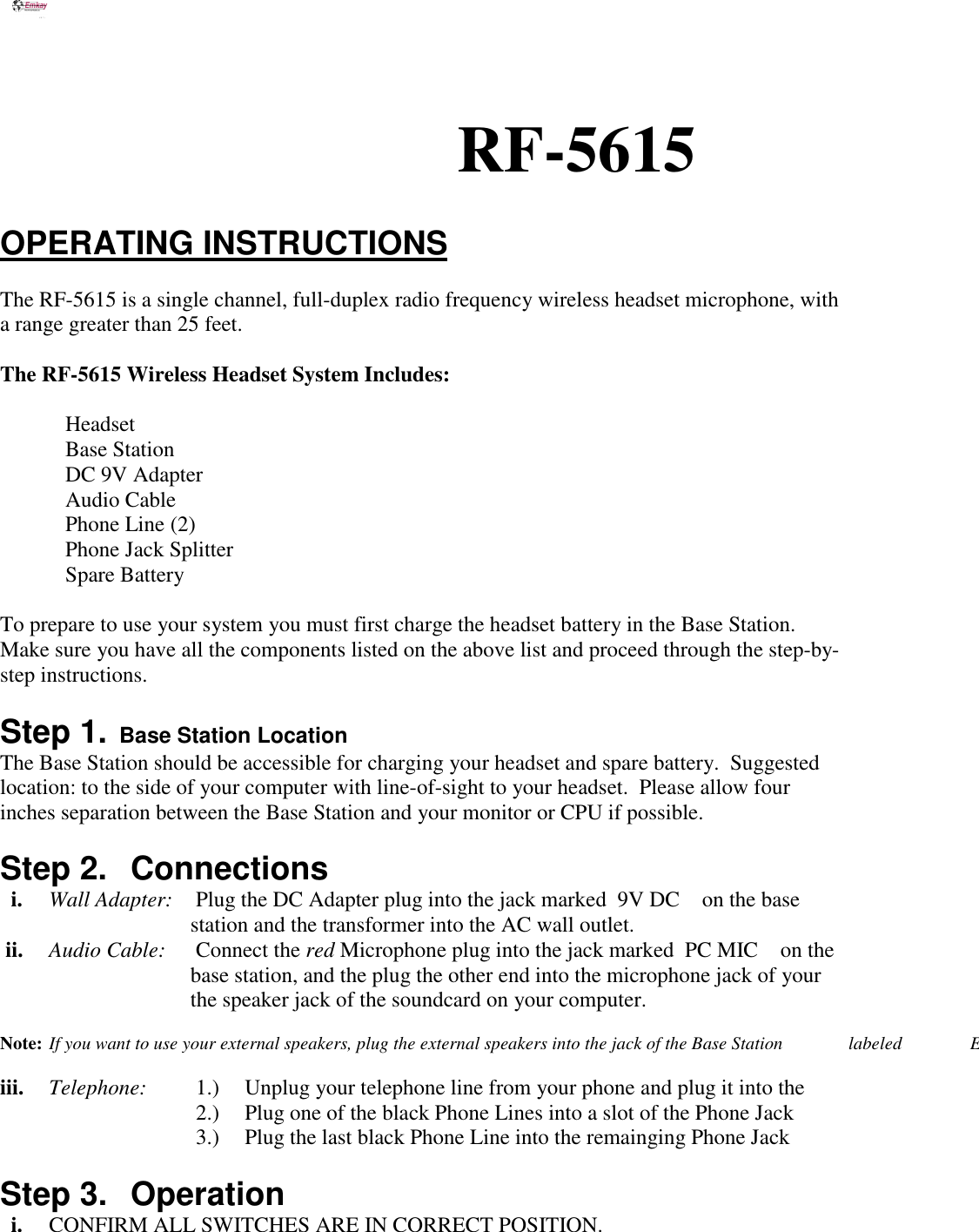 RF-5615OPERATING INSTRUCTIONSThe RF-5615 is a single channel, full-duplex radio frequency wireless headset microphone, witha range greater than 25 feet.The RF-5615 Wireless Headset System Includes: Headset Base Station  DC 9V Adapter Audio Cable  Phone Line (2)  Phone Jack Splitter Spare BatteryTo prepare to use your system you must first charge the headset battery in the Base Station.Make sure you have all the components listed on the above list and proceed through the step-by-step instructions.Step 1.  Base Station LocationThe Base Station should be accessible for charging your headset and spare battery.  Suggestedlocation: to the side of your computer with line-of-sight to your headset.  Please allow fourinches separation between the Base Station and your monitor or CPU if possible.Step 2.  Connections  i. Wall Adapter: Plug the DC Adapter plug into the jack marked  9V DC on the base                                   station and the transformer into the AC wall outlet. ii.  Audio Cable: Connect the red Microphone plug into the jack marked  PC MIC on the                                   base station, and the plug the other end into the microphone jack of your                                    the speaker jack of the soundcard on your computer.Note: If you want to use your external speakers, plug the external speakers into the jack of the Base Station  labeled               Eiii. Telephone: 1.) Unplug your telephone line from your phone and plug it into the 2.) Plug one of the black Phone Lines into a slot of the Phone Jack 3.) Plug the last black Phone Line into the remainging Phone Jack Step 3.  Operation  i. CONFIRM ALL SWITCHES ARE IN CORRECT POSITION.