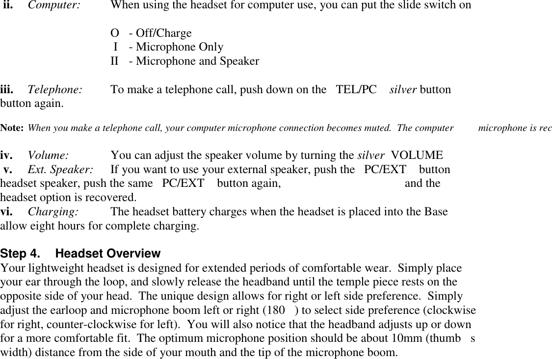  ii. Computer: When using the headset for computer use, you can put the slide switch on O - Off/Charge I  - Microphone OnlyII - Microphone and Speakeriii. Telephone: To make a telephone call, push down on the   TEL/PC silver button button again.Note: When you make a telephone call, your computer microphone connection becomes muted.  The computer  microphone is reciv. Volume: You can adjust the speaker volume by turning the silver  VOLUME  v. Ext. Speaker: If you want to use your external speaker, push the   PC/EXT button headset speaker, push the same   PC/EXT button again,  and theheadset option is recovered.vi. Charging: The headset battery charges when the headset is placed into the Base allow eight hours for complete charging.Step 4.  Headset OverviewYour lightweight headset is designed for extended periods of comfortable wear.  Simply placeyour ear through the loop, and slowly release the headband until the temple piece rests on theopposite side of your head.  The unique design allows for right or left side preference.  Simplyadjust the earloop and microphone boom left or right (180) to select side preference (clockwisefor right, counter-clockwise for left).  You will also notice that the headband adjusts up or downfor a more comfortable fit.  The optimum microphone position should be about 10mm (thumbswidth) distance from the side of your mouth and the tip of the microphone boom.