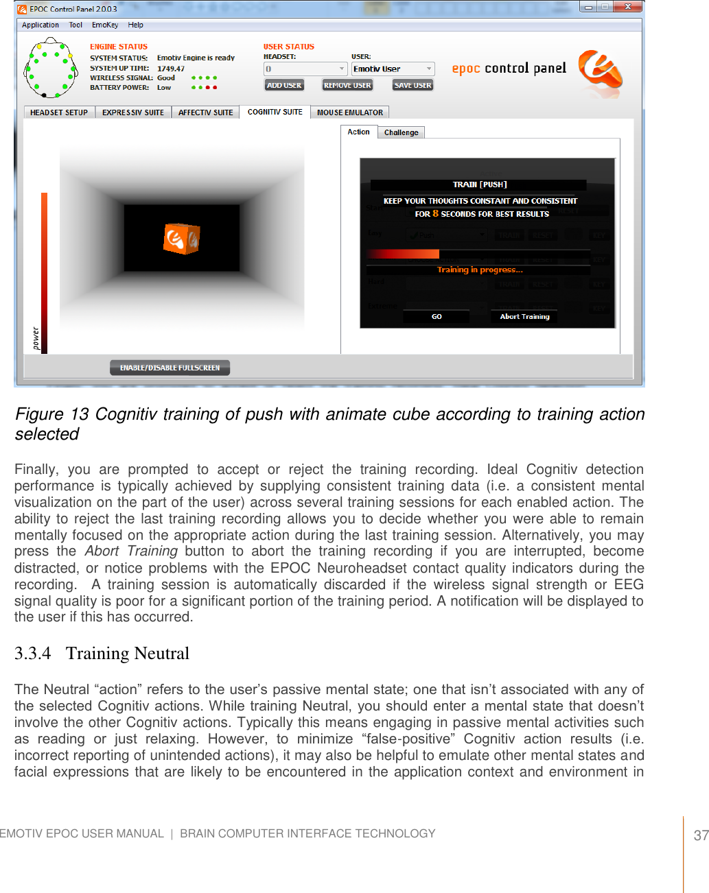   37 EMOTIV EPOC USER MANUAL  |  BRAIN COMPUTER INTERFACE TECHNOLOGY      Figure 13 Cognitiv training of push with animate cube according to training action selected Finally,  you  are  prompted  to  accept  or  reject  the  training  recording.  Ideal  Cognitiv  detection performance  is  typically  achieved  by  supplying  consistent  training  data  (i.e.  a  consistent  mental visualization on the part of the user) across several training sessions for each enabled action. The ability to reject the  last training recording allows  you to decide whether  you were able  to remain mentally focused on the appropriate action during the last training session. Alternatively, you may press  the  Abort  Training  button  to  abort  the  training  recording  if  you  are  interrupted,  become distracted, or notice  problems with the EPOC  Neuroheadset contact quality indicators during the recording.    A  training  session  is  automatically  discarded  if  the  wireless  signal  strength  or  EEG signal quality is poor for a significant portion of the training period. A notification will be displayed to the user if this has occurred. 3.3.4   Training Neutral The Neutral “action” refers to the user’s passive mental state; one that isn’t associated with any of the selected Cognitiv actions. While training Neutral, you should enter a mental state that doesn’t involve the other Cognitiv actions. Typically this means engaging in passive mental activities such as  reading  or  just  relaxing.  However,  to  minimize  “false-positive”  Cognitiv  action  results  (i.e. incorrect reporting of unintended actions), it may also be helpful to emulate other mental states and facial expressions that are likely to be encountered in the application context and environment in 