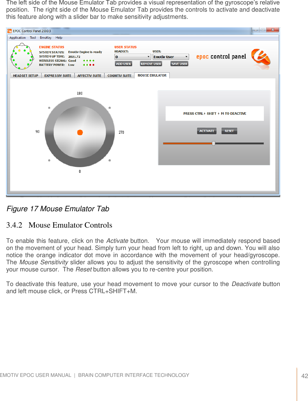   42 EMOTIV EPOC USER MANUAL  |  BRAIN COMPUTER INTERFACE TECHNOLOGY    The left side of the Mouse Emulator Tab provides a visual representation of the gyroscope’s relative position.  The right side of the Mouse Emulator Tab provides the controls to activate and deactivate this feature along with a slider bar to make sensitivity adjustments.    Figure 17 Mouse Emulator Tab 3.4.2  Mouse Emulator Controls To enable this feature, click on the Activate button.   Your mouse will immediately respond based on the movement of your head. Simply turn your head from left to right, up and down. You will also notice the orange indicator dot move in accordance with the movement of  your head/gyroscope.  The Mouse Sensitivity slider allows you to adjust the sensitivity of the gyroscope when controlling your mouse cursor.  The Reset button allows you to re-centre your position.   To deactivate this feature, use your head movement to move your cursor to the Deactivate button and left mouse click, or Press CTRL+SHIFT+M.  