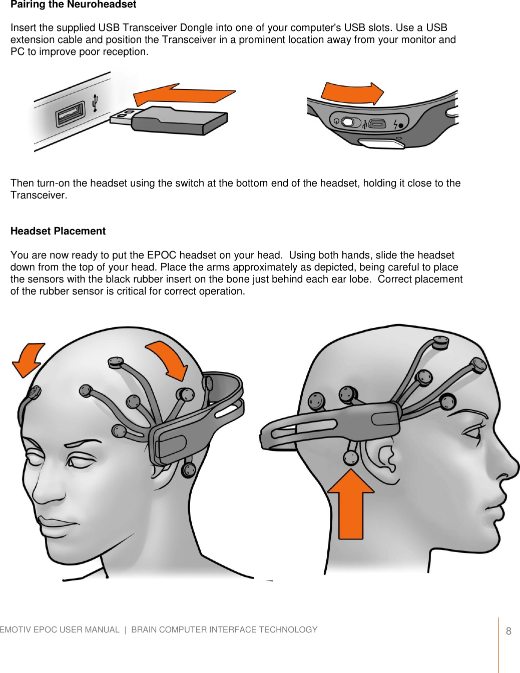   8 EMOTIV EPOC USER MANUAL  |  BRAIN COMPUTER INTERFACE TECHNOLOGY    Pairing the Neuroheadset  Insert the supplied USB Transceiver Dongle into one of your computer&apos;s USB slots. Use a USB extension cable and position the Transceiver in a prominent location away from your monitor and PC to improve poor reception.           Then turn-on the headset using the switch at the bottom end of the headset, holding it close to the Transceiver.   Headset Placement  You are now ready to put the EPOC headset on your head.  Using both hands, slide the headset down from the top of your head. Place the arms approximately as depicted, being careful to place the sensors with the black rubber insert on the bone just behind each ear lobe.  Correct placement of the rubber sensor is critical for correct operation.                        