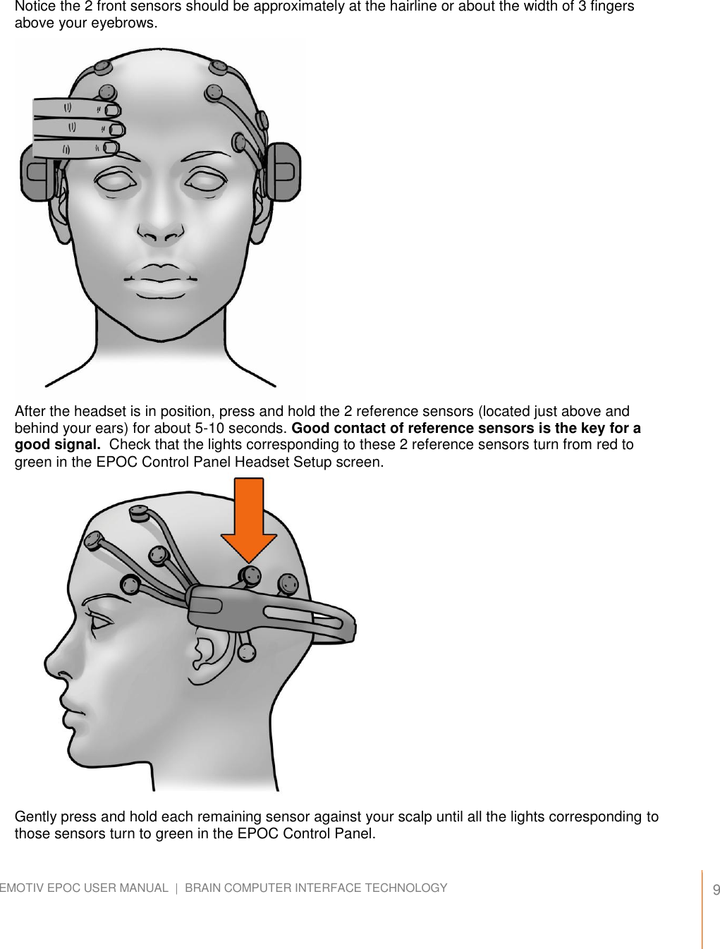   9 EMOTIV EPOC USER MANUAL  |  BRAIN COMPUTER INTERFACE TECHNOLOGY    Notice the 2 front sensors should be approximately at the hairline or about the width of 3 fingers above your eyebrows.                       After the headset is in position, press and hold the 2 reference sensors (located just above and behind your ears) for about 5-10 seconds. Good contact of reference sensors is the key for a good signal.  Check that the lights corresponding to these 2 reference sensors turn from red to green in the EPOC Control Panel Headset Setup screen.                     Gently press and hold each remaining sensor against your scalp until all the lights corresponding to those sensors turn to green in the EPOC Control Panel. 