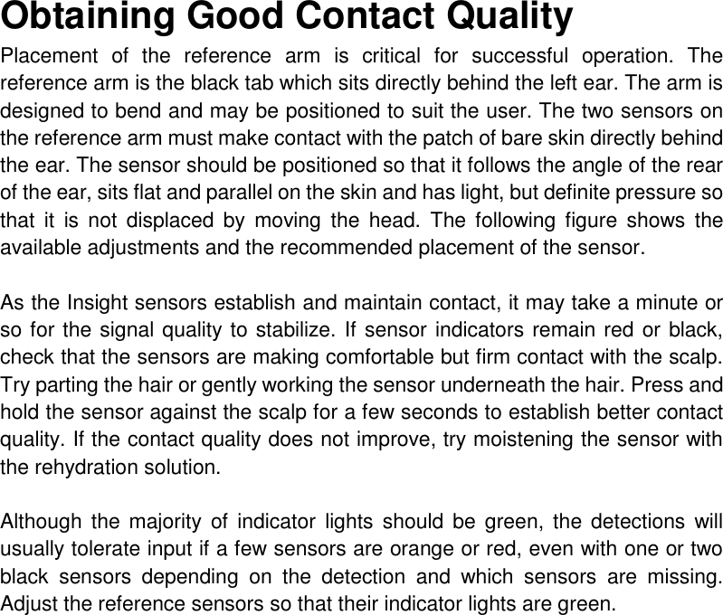 Obtaining Good Contact Quality  Placement  of  the  reference  arm  is  critical  for  successful  operation.  The reference arm is the black tab which sits directly behind the left ear. The arm is designed to bend and may be positioned to suit the user. The two sensors on the reference arm must make contact with the patch of bare skin directly behind the ear. The sensor should be positioned so that it follows the angle of the rear of the ear, sits flat and parallel on the skin and has light, but definite pressure so that  it  is  not  displaced  by  moving  the  head.  The  following  figure  shows  the available adjustments and the recommended placement of the sensor.  As the Insight sensors establish and maintain contact, it may take a minute or so for the signal quality to stabilize. If sensor indicators remain red or black, check that the sensors are making comfortable but firm contact with the scalp. Try parting the hair or gently working the sensor underneath the hair. Press and hold the sensor against the scalp for a few seconds to establish better contact quality. If the contact quality does not improve, try moistening the sensor with the rehydration solution.  Although  the majority  of  indicator  lights  should  be  green,  the  detections will usually tolerate input if a few sensors are orange or red, even with one or two black  sensors  depending  on  the  detection  and  which  sensors  are  missing. Adjust the reference sensors so that their indicator lights are green.        