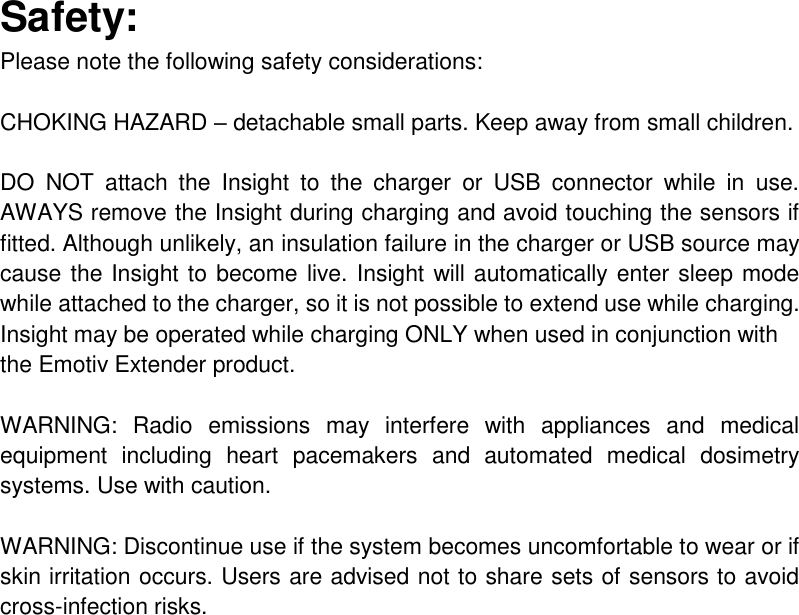 Safety: Please note the following safety considerations:  CHOKING HAZARD – detachable small parts. Keep away from small children.  DO  NOT  attach  the  Insight  to  the  charger  or  USB  connector  while  in  use. AWAYS remove the Insight during charging and avoid touching the sensors if fitted. Although unlikely, an insulation failure in the charger or USB source may cause the Insight to become live. Insight will automatically enter sleep mode while attached to the charger, so it is not possible to extend use while charging.  Insight may be operated while charging ONLY when used in conjunction with the Emotiv Extender product.  WARNING:  Radio  emissions  may  interfere  with  appliances  and  medical equipment  including  heart  pacemakers  and  automated  medical  dosimetry systems. Use with caution.  WARNING: Discontinue use if the system becomes uncomfortable to wear or if skin irritation occurs. Users are advised not to share sets of sensors to avoid cross-infection risks.     