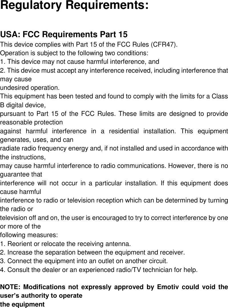 Regulatory Requirements:  USA: FCC Requirements Part 15 This device complies with Part 15 of the FCC Rules (CFR47).  Operation is subject to the following two conditions: 1. This device may not cause harmful interference, and 2. This device must accept any interference received, including interference that may cause undesired operation. This equipment has been tested and found to comply with the limits for a Class B digital device, pursuant to Part  15 of the FCC Rules. These limits are designed to provide reasonable protection against  harmful  interference  in  a  residential  installation.  This  equipment generates, uses, and can radiate radio frequency energy and, if not installed and used in accordance with the instructions, may cause harmful interference to radio communications. However, there is no guarantee that interference  will  not  occur  in  a  particular  installation. If  this  equipment does cause harmful interference to radio or television reception which can be determined by turning the radio or television off and on, the user is encouraged to try to correct interference by one or more of the following measures: 1. Reorient or relocate the receiving antenna. 2. Increase the separation between the equipment and receiver. 3. Connect the equipment into an outlet on another circuit. 4. Consult the dealer or an experienced radio/TV technician for help.  NOTE: Modifications  not expressly  approved  by  Emotiv  could void the user’s authority to operate the equipment     