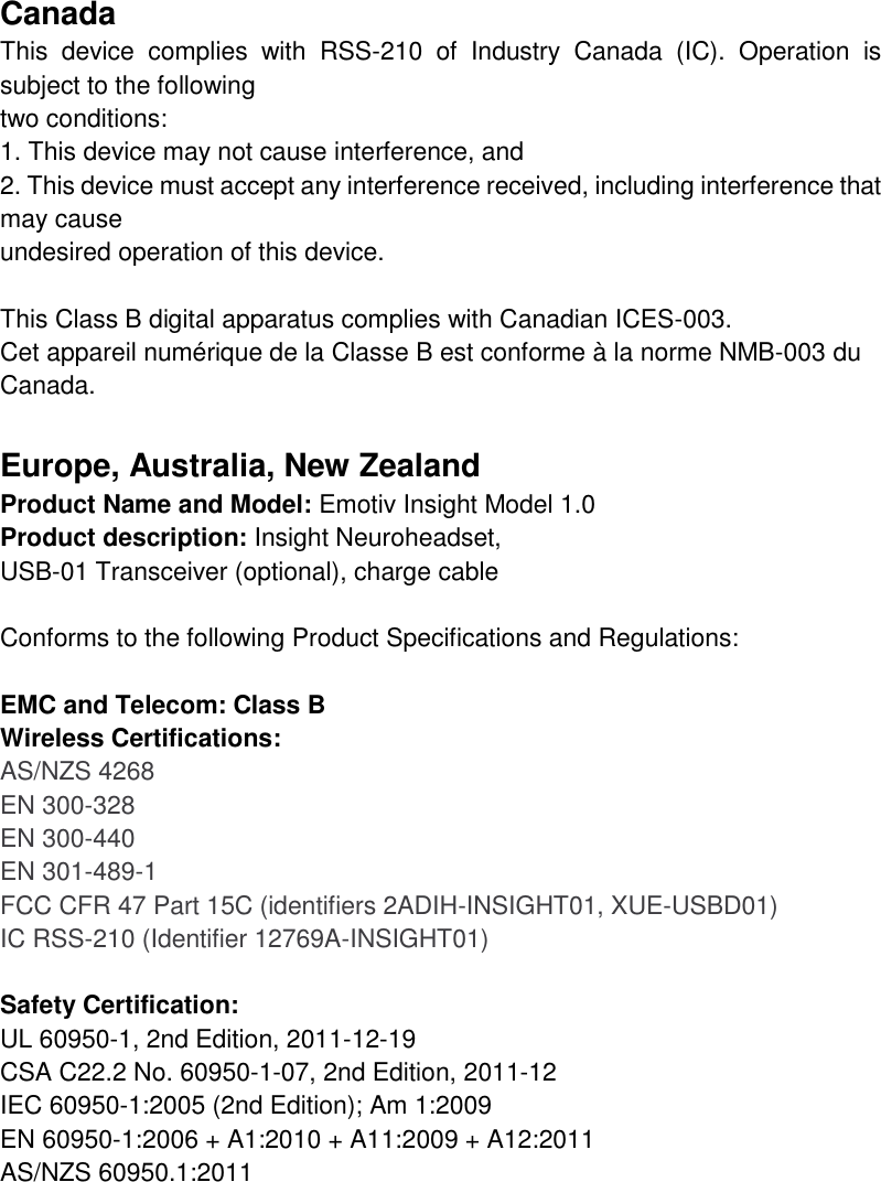 Canada This  device  complies  with  RSS-210  of  Industry  Canada  (IC).  Operation  is subject to the following two conditions: 1. This device may not cause interference, and 2. This device must accept any interference received, including interference that may cause undesired operation of this device.  This Class B digital apparatus complies with Canadian ICES-003.  Cet appareil numérique de la Classe B est conforme à la norme NMB-003 du Canada.  Europe, Australia, New Zealand Product Name and Model: Emotiv Insight Model 1.0 Product description: Insight Neuroheadset,  USB-01 Transceiver (optional), charge cable  Conforms to the following Product Specifications and Regulations:  EMC and Telecom: Class B  Wireless Certifications: AS/NZS 4268 EN 300-328 EN 300-440 EN 301-489-1 FCC CFR 47 Part 15C (identifiers 2ADIH-INSIGHT01, XUE-USBD01) IC RSS-210 (Identifier 12769A-INSIGHT01)  Safety Certification: UL 60950-1, 2nd Edition, 2011-12-19 CSA C22.2 No. 60950-1-07, 2nd Edition, 2011-12 IEC 60950-1:2005 (2nd Edition); Am 1:2009 EN 60950-1:2006 + A1:2010 + A11:2009 + A12:2011 AS/NZS 60950.1:2011       