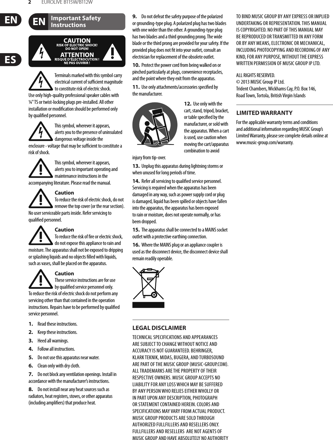 2EUR O L I V E  B115 W/ B112 WImportant Safety InstructionsLEGAL DISCLAIMERLIMITED WARRANTYTerminals marked with this symbol carry electrical current of su  cient magnitude to constitute risk of electric shock. Use only high-quality professional speaker cables with ¼&quot; TS or twist-locking plugs pre-installed. Allother installation or modi cation should be performed only by quali edpersonnel.This symbol, wherever it appears, alertsyou to the presence of uninsulated dangerous voltage inside the enclosure-voltage that may be su  cient to constitute a risk ofshock.This symbol, wherever it appears, alertsyou to important operating and maintenance instructions in the accompanying literature. Please read the manual.CautionTo reduce the risk of electric shock, donot remove the top cover (or the rear section). No user serviceable parts inside. Refer servicing to quali ed personnel.CautionTo reduce the risk of  re or electric shock, do not expose this appliance to rain and moisture. The apparatus shall not be exposed to dripping or splashing liquids and no objects  lled with liquids, suchas vases, shall be placed on the apparatus.CautionThese service instructions are for use by quali ed service personnel only. Toreduce the risk of electric shock do not perform any servicing other than that contained in the operation instructions. Repairs have to be performed by quali ed servicepersonnel.1.  Read these instructions.2.  Keep these instructions.3.  Heed all warnings.4.  Follow all instructions.5.  Do not use this apparatus near water.6.  Clean only with dry cloth.7.  Do not block any ventilation openings. Install in accordance with the manufacturer’s instructions.8.  Do not install near any heat sources such as radiators, heat registers, stoves, or other apparatus (including ampli ers) that produce heat.9.  Do not defeat the safety purpose of the polarized or grounding-type plug. A polarized plug has two blades with one wider than the other. A grounding-type plug has two blades and a third grounding prong. The wide blade or the third prong are provided for your safety. Ifthe provided plug does not  t into your outlet, consult an electrician for replacement of the obsolete outlet.10.  Protect the power cord from being walked on or pinched particularly at plugs, convenience receptacles, and the point where they exit from the apparatus.11.  Use only attachments/accessories speci ed by themanufacturer.12.  Use only with the cart, stand, tripod, bracket, or table speci ed by the manufacturer, orsold with the apparatus. When a cart is used, use caution when moving the cart/apparatus combination to avoid injury from tip-over.13.  Unplug this apparatus during lightning storms or when unused for long periods of time. 14.  Refer all servicing to quali ed service personnel. Servicing is required when the apparatus has been damaged in any way, such as power supply cord or plug is damaged, liquid has been spilled or objects have fallen into the apparatus, the apparatus has been exposed to rain or moisture, does not operate normally, or has beendropped.15.  The apparatus shall be connected to a MAINS socket outlet with a protective earthing connection.16.  Where the MAINS plug or an appliance coupler is used as the disconnect device, the disconnect device shall remain readily operable.TECHNICAL SPECIFICATIONS AND APPEARANCES ARE SUBJECT TO CHANGE WITHOUT NOTICE AND ACCURACY IS NOT GUARANTEED. BEHRINGER, KLARKTEKNIK, MIDAS, BUGERA, AND TURBOSOUND ARE PART OF THE MUSIC GROUP MUSICGROUP.COM. ALL TRADEMARKS ARE THE PROPERTY OF THEIR RESPECTIVE OWNERS. MUSICGROUP ACCEPTS NO LIABILITY FOR ANY LOSS WHICH MAY BE SUFFERED BY ANY PERSON WHO RELIES EITHER WHOLLY OR IN PART UPON ANY DESCRIPTION, PHOTOGRAPH OR STATEMENT CONTAINED HEREIN. COLORS AND SPECIFICATIONS MAY VARY FROM ACTUAL PRODUCT. MUSIC GROUP PRODUCTS ARE SOLD THROUGH AUTHORIZED FULLFILLERS AND RESELLERS ONLY. FULLFILLERSAND RESELLERS  ARE NOT AGENTS OF MUSICGROUP AND HAVE ABSOLUTELY NO AUTHORITY TO BIND MUSICGROUP BY ANY EXPRESS OR IMPLIED UNDERTAKING OR REPRESENTATION. THIS MANUAL IS COPYRIGHTED. NO PART OF THIS MANUAL MAY BE REPRODUCED OR TRANSMITTED IN ANY FORM OR BY ANY MEANS, ELECTRONIC OR MECHANICAL, INCLUDING PHOTOCOPYING AND RECORDING OF ANY KIND, FOR ANY PURPOSE, WITHOUT THE EXPRESS WRITTEN PERMISSION OF MUSICGROUPIPLTD.ALL RIGHTS RESERVED. © 2013 MUSICGroupIPLtd.Trident Chambers, Wickhams Cay, P.O. Box 146,Road Town, Tortola, British Virgin IslandsFor the applicable warranty terms and conditions and additional information regarding MUSIC Group’s Limited Warranty, please see complete details online at www.music-group.com/warranty. 