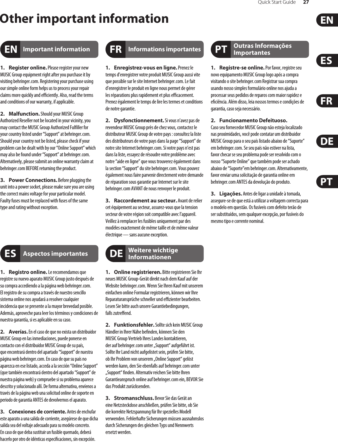 Quick Start Guide 27Other important information1. Register online. Please register your new MUSIC Group equipment right after you purchase it by visiting behringer. com. Registering your purchase using our simple online form helps us to process your repair claims more quickly and eciently. Also, read the terms and conditions of our warranty, ifapplicable.2. Malfunction. Should your MUSICGroup Authorized Reseller not be located in your vicinity, you may contact the MUSIC Group Authorized Fulller for your country listed under “Support” at behringer. com. Shouldyour country not be listed, please check if your problem can be dealt with by our “OnlineSupport” which may also be found under “Support” at behringer. com. Alternatively, please submit an online warranty claim at behringer. com BEFORE returning theproduct.3. Power Connections. Before plugging the unit into a power socket, please make sure you are using the correct mains voltage for your particular model. Faultyfuses must be replaced with fuses of the same typeand rating without exception.1. Registro online. Le recomendamos que registre su nuevo aparato MUSIC Group justo después de su compra accediendo a la página web behringer. com. Elregistro de su compra a través de nuestro sencillo sistema online nos ayudará a resolver cualquier incidencia que se presente a la mayor brevedad posible. Además,aproveche para leer los términos y condiciones de nuestra garantía, si es aplicable en sucaso.2. Averías. En el caso de que no exista un distribuidor MUSIC Group en las inmediaciones, puede ponerse en contacto con el distribuidor MUSIC Group de su país, queencontrará dentro del apartado “Support” de nuestra página web behringer. com. En caso de que su país no aparezca en ese listado, acceda a la sección “Online Support” (quetambiénencontrará dentro del apartado “Support” de nuestra páginaweb) y compruebe si su problema aparece descrito y solucionado allí. De forma alternativa, envíenos a través de la página web una solicitud online de soporte en periodo de garantía ANTES de devolvernos el aparato.3. Conexiones de corriente. Antes de enchufar este aparato a una salida de corriente, asegúrese de que dicha salida sea del voltaje adecuado para su modelo concreto. En caso de que deba sustituir un fusible quemado, deberá hacerlo por otro de idénticas especicaciones, sinexcepción.1. Enregistrez-vous en ligne. Prenez le temps d’enregistrer votre produit MUSIC Group aussi vite que possible sur le site Internet behringer. com. Le fait d’enregistrer le produit en ligne nous permet de gérer les réparations plus rapidement et plus ecacement. Prenezégalement le temps de lire les termes et conditions de notre garantie.2. Dysfonctionnement. Si vous n’avez pas de revendeur MUSIC Group près de chez vous, contactez le distributeur MUSIC Group de votre pays: consultez la liste des distributeurs de votre pays dans la page “Support” de notre site Internet behringer. com. Si votre pays n’est pas dans la liste, essayez de résoudre votre problème avec notre “aideen ligne” que vous trouverez également dans la section “Support” du site behringer. com. Vous pouvez également nous faire parvenir directement votre demande de réparation sous garantie par Internet sur le site behringer. com AVANT de nous renvoyer le produit.3. Raccordement au secteur. Avant de relier cet équipement au secteur, assurez-vous que la tension secteur de votre région soit compatible avec l’appareil. Veillez à remplacer les fusibles uniquement par des modèles exactement de même taille et de même valeur électrique — sans aucune exception.1. Online registrieren. Bitte registrieren Sie Ihr neues MUSIC Group-Gerät direkt nach dem Kauf auf der Website  behringer. com. Wenn Sie Ihren Kauf mit unserem einfachen online Formular registrieren, können wir Ihre Reparaturansprüche schneller und ezienter bearbeiten. Lesen Sie bitte auch unsere Garantiebedingungen, fallszutreend.2. Funktionsfehler. Sollte sich kein MUSICGroup Händler in Ihrer Nähe benden, können Sie den MUSICGroup Vertrieb Ihres Landes kontaktieren, derauf behringer. com unter „Support“ aufgeführt ist. Sollte Ihr Land nicht aufgelistet sein, prüfen Sie bitte, ob Ihr Problem von unserem „Online Support“ gelöst werden kann, den Sie ebenfalls auf  behringer. com unter „Support“ nden. Alternativ reichen Sie bitte Ihren Garantieanspruch online auf behringer. com ein, BEVOR Sie das Produktzurücksenden.3. Stromanschluss. Bevor Sie das Gerät an eine Netzsteckdose anschließen, prüfen Sie bitte, obSie die korrekte Netzspannung für Ihr spezielles Modell verwenden. Fehlerhafte Sicherungen müssen ausnahmslos durch Sicherungen des gleichen Typs und Nennwerts ersetztwerden.1. Registre-se online. Por favor, registre seu novo equipamento MUSIC Group logo após a compra visitando o site behringer. com Registrar sua compra usando nosso simples formulário online nos ajuda a processar seus pedidos de reparos com maior rapidez e eciência. Além disso, leia nossos termos e condições de garantia, caso seja necessário.2. Funcionamento Defeituoso. Casoseufornecedor MUSIC Group não esteja localizado nas proximidades, você pode contatar um distribuidor MUSIC Group para o seu país listado abaixo de “Suporte” embehringer. com. Se seu país não estiver na lista, favorchecar se seu problema pode ser resolvido com o nosso “Suporte Online” que também pode ser achado abaixo de “Suporte”em behringer. com. Alternativamente, favor enviar uma solicitação de garantia online em behringer. com ANTES da devolução do produto.3. Ligações. Antes de ligar a unidade à tomada, assegure-se de que está a utilizar a voltagem correcta para o modelo em questão. Os fusíveis com defeito terão de ser substituídos, sem qualquer excepção, por fusíveis do mesmo tipo e corrente nominal.Important informationAspectos importantesInformations importantesWeitere wichtige InformationenOutras Informações Importantes