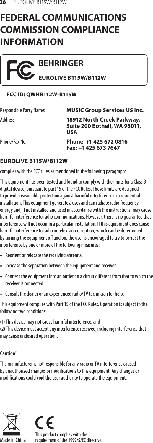 28 EUR O L I V E  B115 W/ B112 WThis product complies with the requirement of the 1999/5/EC directive.Made in ChinaFEDERAL COMMUNICATIONS COMMISSION COMPLIANCE INFORMATIONResponsible Party Name: MUSIC Group Services US Inc.Address: 18912 North Creek Parkway, Suite 200 Bothell, WA 98011, USAPhone/Fax No.: Phone: +1 425 672 0816 Fax: +1 425 673 7647EUROLIVE B115W/B112Wcomplies with the FCC rules as mentioned in the followingparagraph:This equipment has been tested and found to comply with the limits for a Class B digital device, pursuant to part 15 of the FCC Rules. These limits are designed to provide reasonable protection against harmful interference in a residential installation. This equipment generates, uses and can radiate radio frequency energy and, if not installed and used in accordance with the instructions, may cause harmful interference to radio communications. However, there is no guarantee that interference will not occur in a particular installation. If this equipment does cause harmful interference to radio or television reception, which can be determined by turning the equipment o and on, the user is encouraged to try to correct the interference by one or more of the following measures:• Reorient or relocate the receiving antenna.• Increase the separation between the equipment and receiver.• Connect the equipment into an outlet on a circuit dierent from that to which the receiver is connected.• Consult the dealer or an experienced radio/TV technician for help.This equipment complies with Part 15 of the FCC Rules. Operation is subject to the following two conditions:(1) This device may not cause harmful interference, and (2) This device must accept any interference received, including interference that may cause undesired operation.Caution!The manufacturer is not responsible for any radio or TV interference caused by unauthorized changes or modications to this equipment. Any changes or  modications could void the user authority to operate the equipment. EUROLIVE B115W/B112WFCC ID: QWHB112W-B115W