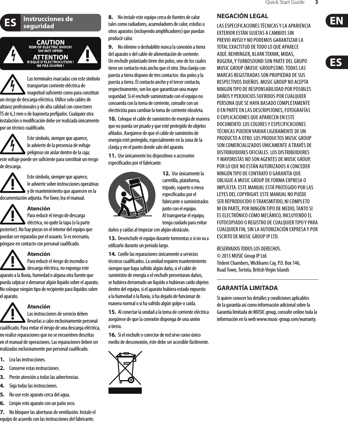 Quick Start Guide 3Instrucciones de seguridadNEGACIÓN LEGALGARANTÍA LIMITADALas terminales marcadas con este símbolo transportan corriente eléctrica de magnitud su ciente como para constituir un riesgo de descarga eléctrica. Utilice solo cables de altavoz profesionales y de alta calidad con conectores TS de 6,3 mm o de bayoneta pre jados. Cualquier otra instalación o modi cación debe ser realizada únicamente por un técnico cuali cado.Este símbolo, siempre que aparece, leadvierte de la presencia de voltaje peligroso sin aislar dentro de la caja; estevoltaje puede ser su ciente para constituir un riesgo dedescarga.Este símbolo, siempre que aparece, leadvierte sobre instrucciones operativas y de mantenimiento que aparecen en la documentación adjunta. Por favor, lea el manual.AtenciónPara reducir el riesgo de descarga eléctrica, no quite la tapa (o la parte posterior). No hay piezas en el interior del equipo que puedan ser reparadas por el usuario. Si es necesario, póngase en contacto con personal cuali cado.AtenciónPara reducir el riesgo de incendio o descarga eléctrica, no exponga este aparato a la lluvia, humedad o alguna otra fuente que pueda salpicar o derramar algún líquido sobre el aparato. Nocoloque ningún tipo de recipiente para líquidos sobre el aparato.AtenciónLas instrucciones de servicio deben llevarlas a cabo exclusivamente personal cuali cado. Para evitar el riesgo de una descarga eléctrica, no realice reparaciones que no se encuentren descritas en el manual de operaciones. Lasreparaciones deben ser realizadas exclusivamente por personalcuali cado.1.  Lea las instrucciones.2.  Conserve estas instrucciones.3.  Preste atención a todas las advertencias.4.  Siga todas las instrucciones.5.  No use este aparato cerca del agua.6.  Limpie este aparato con un paño seco.7.  No bloquee las aberturas de ventilación. Instale el equipo de acuerdo con las instrucciones del fabricante.8.  No instale este equipo cerca de fuentes de calor tales como radiadores, acumuladores de calor, estufas u otros aparatos (incluyendo ampli cadores) que puedan producir calor.9.  No elimine o deshabilite nunca la conexión a tierra del aparato o del cable de alimentación de corriente. Unenchufe polarizado tiene dos polos, uno de los cuales tiene un contacto más ancho que el otro. Una clavija con puesta a tierra dispone de tres contactos: dos polos y la puesta a tierra. El contacto ancho y el tercer contacto, respectivamente, son los que garantizan una mayor seguridad. Si el enchufe suministrado con el equipo no concuerda con la toma de corriente, consulte con un electricista para cambiar la toma de corriente obsoleta.10.  Coloque el cable de suministro de energía de manera que no pueda ser pisado y que esté protegido de objetos a lados. Asegúrese de que el cable de suministro de energía esté protegido, especialmente en la zona de la clavija y en el punto donde sale del aparato.11.  Use únicamente los dispositivos o accesorios especi cados por el fabricante.12.  Use únicamente la carretilla, plataforma, trípode, soporte o mesa especi cados por el fabricante o suministrados junto con el equipo. Altransportar el equipo, tenga cuidado para evitar daños y caídas al tropezar con algún obstáculo.13.  Desenchufe el equipo durante tormentas o si no va a utilizarlo durante un periodo largo.14.  Confíe las reparaciones únicamente a servicios técnicos cuali cados. La unidad requiere mantenimiento siempre que haya sufrido algún daño, si el cable de suministro de energía o el enchufe presentaran daños, sehubiera derramado un líquido o hubieran caído objetos dentro del equipo, si el aparato hubiera estado expuesto a la humedad o la lluvia, si ha dejado de funcionar de manera normal o si ha sufrido algún golpe o caída.15.  Al conectar la unidad a la toma de corriente eléctrica asegúrese de que la conexión disponga de una unión atierra.16.  Si el enchufe o conector de red sirve como único medio de desconexión, éste debe ser accesiblefácilmente.LAS ESPECIFICACIONES TÉCNICAS Y LA APARIENCIA EXTERIOR ESTÁN SUJETAS A CAMBIOS SIN PREVIO AVISO Y NO PODEMOS GARANTIZAR LA TOTAL EXACTITUD DE TODO LO QUE APARECE AQUÍ. BEHRINGER, KLARK TEKNIK, MIDAS, BUGERA, Y TURBOSOUND SON PARTE DEL GRUPO MUSICGROUP MUSICGROUP.COM. TODAS LAS MARCAS REGISTRADAS SON PROPIEDAD DE SUS RESPECTIVOS DUEÑOS. MUSICGROUP NO ACEPTA NINGÚN TIPO DE RESPONSABILIDAD POR POSIBLES DAÑOS Y PERJUICIOS SUFRIDOS POR CUALQUIER PERSONA QUE SE HAYA BASADO COMPLETAMENTE O EN PARTE EN LAS DESCRIPCIONES, FOTOGRAFÍAS O EXPLICACIONES QUE APARECEN EN ESTE DOCUMENTO. LOS COLORES Y ESPECIFICACIONES TÉCNICAS PUEDEN VARIAR LIGERAMENTE DE UN PRODUCTO A OTRO. LOSPRODUCTOS MUSICGROUP SON COMERCIALIZADOS ÚNICAMENTE A TRAVÉS DE DISTRIBUIDORES OFICIALES. LOS DISTRIBUIDORES Y MAYORISTAS NO SON AGENTES DE MUSICGROUP, POR LO QUE NO ESTÁN AUTORIZADOS A CONCEDER NINGÚN TIPO DE CONTRATO O GARANTÍA QUE OBLIGUE A MUSICGROUP DE FORMA EXPRESA O IMPLÍCITA. ESTE MANUAL ESTÁ PROTEGIDO POR LAS LEYES DEL COPYRIGHT. ESTE MANUAL NO PUEDE SER REPRODUCIDO O TRANSMITIDO, NI COMPLETO NI EN PARTE, PORNINGÚN TIPO DE MEDIO, TANTO SI ES ELECTRÓNICO COMO MECÁNICO, INCLUYENDOEL FOTOCOPIADO O REGISTRO DE CUALQUIER TIPO Y PARA CUALQUIER FIN, SIN LA AUTORIZACIÓN EXPRESA Y POR ESCRITO DE MUSICGROUPIPLTD.RESERVADOS TODOS LOS DERECHOS. © 2013 MUSICGroupIPLtd.Trident Chambers, Wickhams Cay, P.O. Box 146,Road Town, Tortola, British Virgin IslandsSi quiere conocer los detalles y condiciones aplicables de la garantía así como información adicional sobre la Garantía limitada de MUSIC group, consulte online toda la información en la web www.music-group.com/warranty.