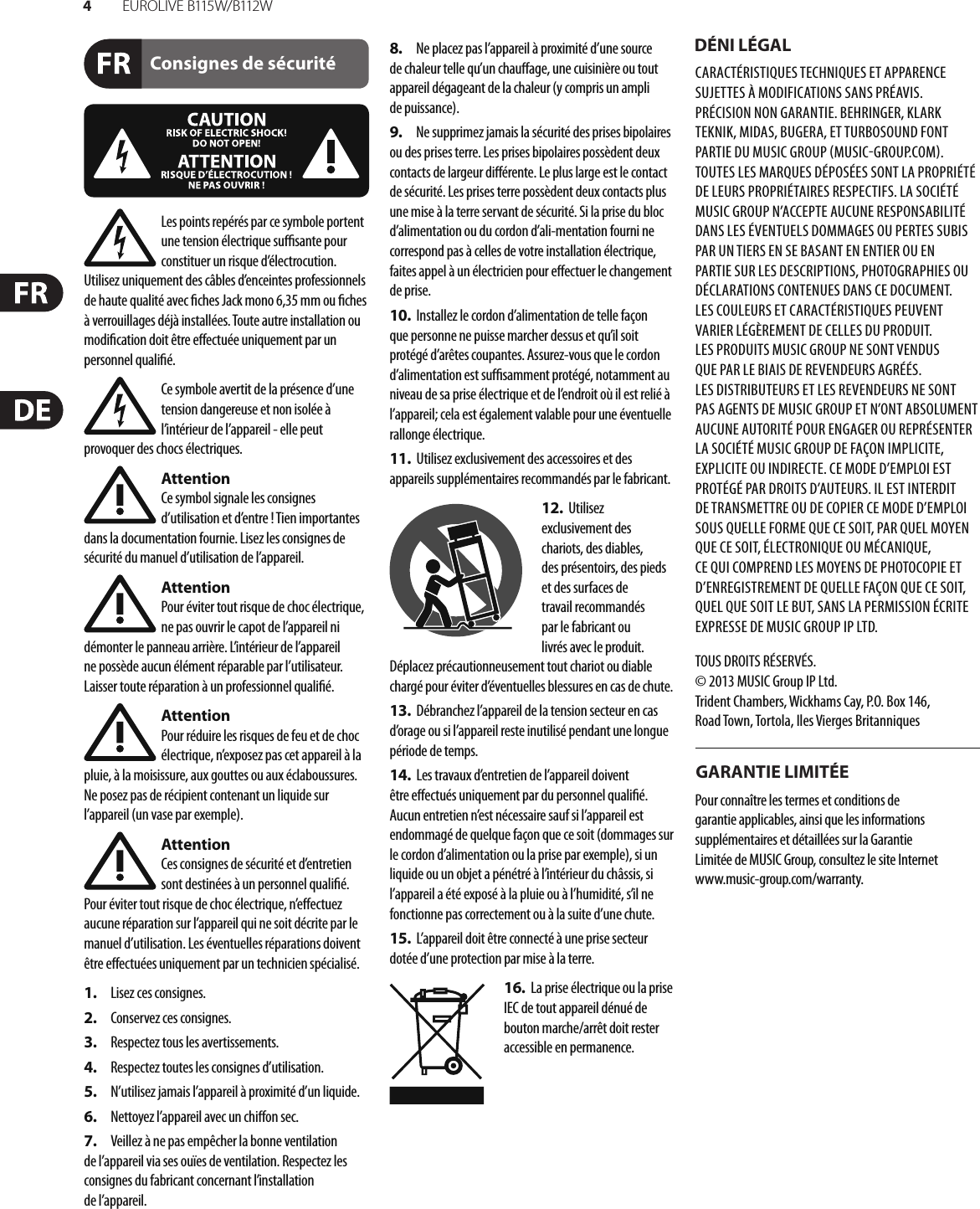 4EUR O L I V E  B115 W/ B112 WConsignes de sécurité DÉNI LÉGALGARANTIE LIMITÉELes points repérés par ce symbole portent une tension électrique su  sante pour constituer un risque d’électrocution. Utilisez uniquement des câbles d’enceintes professionnels de haute qualité avec  ches Jack mono 6,35 mm ou  ches à verrouillages déjà installées. Touteautre installation ou modi cation doit être e ectuée uniquement par un personnel quali é.Ce symbole avertit de la présence d’une tension dangereuse et non isolée à l’intérieur de l’appareil - elle peut provoquer des chocs électriques.AttentionCe symbol signale les consignes d’utilisation et d’entre ! Tien importantes dans la documentation fournie. Lisez les consignes de sécurité du manuel d’utilisation de l’appareil.AttentionPour éviter tout risque de choc électrique, ne pas ouvrir le capot de l’appareil ni démonter le panneau arrière. L’intérieur de l’appareil ne possède aucun élément réparable par l’utilisateur. Laissertoute réparation à un professionnel quali é.AttentionPour réduire les risques de feu et de choc électrique, n’exposez pas cet appareil à la pluie, à la moisissure, aux gouttes ou aux éclaboussures. Ne posez pas de récipient contenant un liquide sur l’appareil (un vase par exemple).AttentionCes consignes de sécurité et d’entretien sont destinées à un personnel quali é. Pouréviter tout risque de choc électrique, n’e ectuez aucune réparation sur l’appareil qui ne soit décrite par le manuel d’utilisation. Les éventuelles réparations doivent être e ectuées uniquement par un technicien spécialisé.1.  Lisez ces consignes.2.  Conservez ces consignes.3.  Respectez tous les avertissements.4.  Respectez toutes les consignes d’utilisation.5.  N’utilisez jamais l’appareil à proximité d’un liquide.6.  Nettoyez l’appareil avec un chi on sec.7.  Veillez à ne pas empêcher la bonne ventilation de l’appareil via ses ouïes de ventilation. Respectezles consignes du fabricant concernant l’installation del’appareil.8.  Ne placez pas l’appareil à proximité d’une source de chaleur telle qu’un chau age, une cuisinière ou tout appareil dégageant de la chaleur (y compris un ampli depuissance).9.  Ne supprimez jamais la sécurité des prises bipolaires ou des prises terre. Les prises bipolaires possèdent deux contacts de largeur di érente. Leplus large est le contact de sécurité. Les prises terre possèdent deux contacts plus une mise à la terre servant de sécurité. Si la prise du bloc d’alimentation ou du cordon d’ali-mentation fourni ne correspond pas à celles de votre installation électrique, faites appel à un électricien pour e ectuer le changement de prise.10.  Installez le cordon d’alimentation de telle façon que personne ne puisse marcher dessus et qu’il soit protégé d’arêtes coupantes. Assurez-vous que le cordon d’alimentation est sufsamment protégé, notamment au niveau de sa prise électrique et de l’endroit où il est relié à l’appareil; cela est également valable pour une éventuelle rallonge électrique.11.  Utilisez exclusivement des accessoires et des appareils supplémentaires recommandés par lefabricant.12.  Utilisez exclusivement des chariots, des diables, desprésentoirs, despieds et des surfaces de travail recommandés par le fabricant ou livrés avec le produit. Déplacezprécautionneusement tout chariot ou diable chargé pour éviter d’éventuelles blessures en cas dechute.13.  Débranchez l’appareil de la tension secteur en cas d’orage ou si l’appareil reste inutilisé pendant une longue période de temps. 14.  Les travaux d’entretien de l’appareil doivent être e ectués uniquement par du personnel qualié. Aucunentretien n’est nécessaire sauf si l’appareil est endommagé de quelque façon que ce soit (dommagessur le cordon d’alimentation ou la prise par exemple), siun liquide ou un objet a pénétré à l’intérieur du châssis, si l’appareil a été exposé à la pluie ou à l’humidité, s’il ne fonctionne pas correctement ou à la suite d’une chute.15.  L’appareil doit être connecté à une prise secteur dotée d’une protection par mise à la terre. 16.  La prise électrique ou la prise IEC de tout appareil dénué de bouton marche/arrêt doit rester accessible enpermanence.CARACTÉRISTIQUES TECHNIQUES ET APPARENCE SUJETTES À MODIFICATIONS SANS PRÉAVIS. PRÉCISION NON GARANTIE. BEHRINGER, KLARK TEKNIK, MIDAS, BUGERA, ET TURBOSOUND FONT PARTIE DU MUSIC GROUP MUSICGROUP.COM. TOUTES LES MARQUES DÉPOSÉES SONT LA PROPRIÉTÉ DE LEURS PROPRIÉTAIRES RESPECTIFS. LA SOCIÉTÉ MUSICGROUP N’ACCEPTE AUCUNE RESPONSABILITÉ DANS LES ÉVENTUELS DOMMAGES OU PERTES SUBIS PAR UN TIERS EN SE BASANT EN ENTIER OU EN PARTIE SUR LES DESCRIPTIONS, PHOTOGRAPHIES OU DÉCLARATIONS CONTENUES DANS CE DOCUMENT. LESCOULEURS ET CARACTÉRISTIQUES PEUVENT VARIER LÉGÈREMENT DE CELLES DU PRODUIT. LESPRODUITS MUSICGROUP NE SONT VENDUS QUE PAR LE BIAIS DE REVENDEURS AGRÉÉS. LESDISTRIBUTEURS ET LES REVENDEURS NE SONT PAS AGENTS DE MUSICGROUP ET N’ONT ABSOLUMENT AUCUNE AUTORITÉ POUR ENGAGER OU REPRÉSENTER LA SOCIÉTÉ MUSICGROUP DE FAÇON IMPLICITE, EXPLICITE OU INDIRECTE. CE MODE D’EMPLOI EST PROTÉGÉ PAR DROITS D’AUTEURS. IL EST INTERDIT DE TRANSMETTRE OU DE COPIER CE MODE D’EMPLOI SOUS QUELLE FORME QUE CE SOIT, PAR QUEL MOYEN QUE CE SOIT, ÉLECTRONIQUE OU MÉCANIQUE, CEQUI COMPREND LES MOYENS DE PHOTOCOPIE ET D’ENREGISTREMENT DE QUELLE FAÇON QUE CE SOIT, QUEL QUE SOIT LE BUT, SANS LA PERMISSION ÉCRITE EXPRESSE DE MUSICGROUPIPLTD.TOUS DROITS RÉSERVÉS. © 2013 MUSICGroupIPLtd.Trident Chambers, Wickhams Cay, P.O. Box 146, Road Town, Tortola, Iles Vierges BritanniquesPour connaître les termes et conditions de garantie applicables, ainsi que les informations supplémentaires et détaillées sur la Garantie Limitée de MUSIC Group, consultez le site Internet www.music-group.com/warranty.