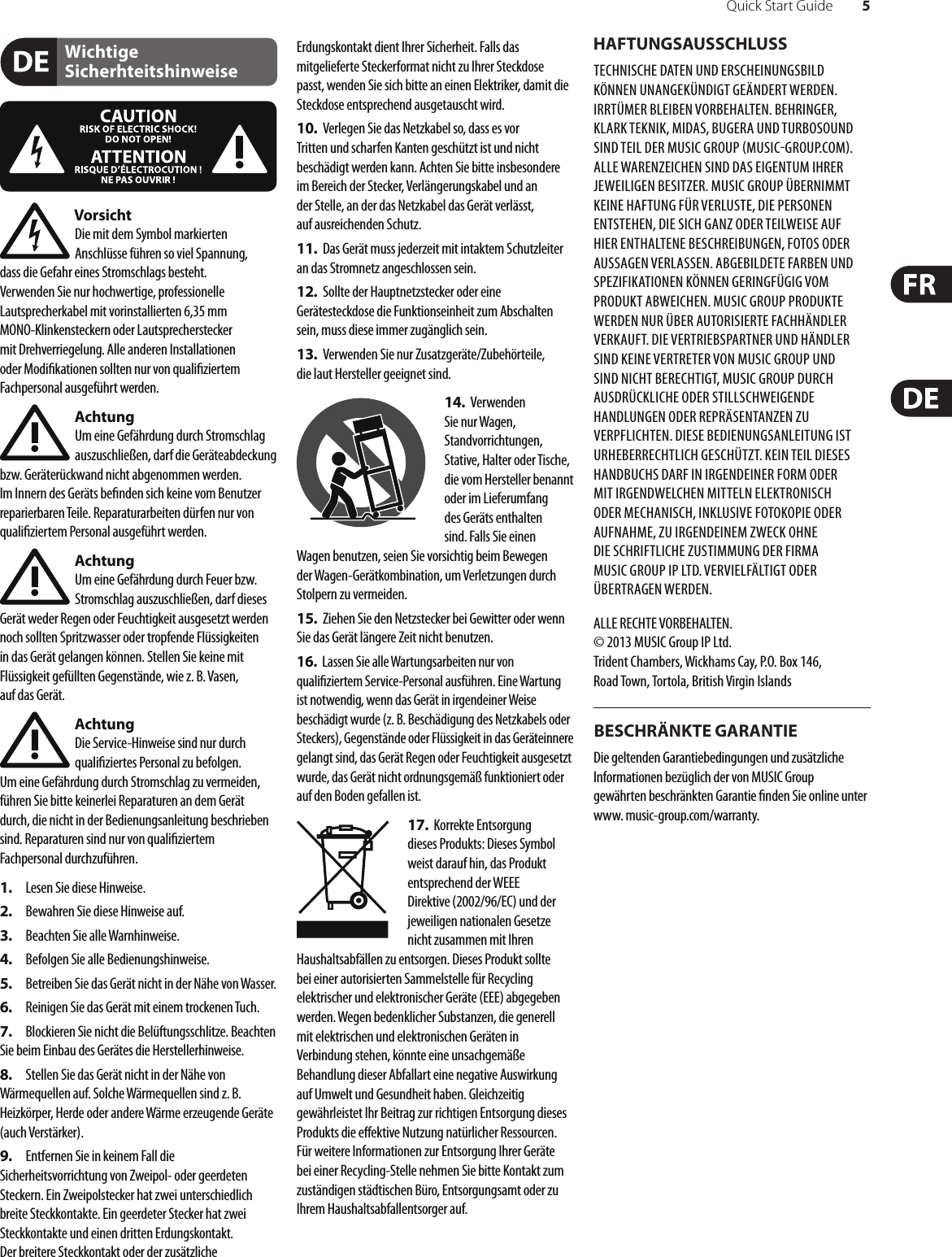 Quick Start Guide 5Wichtige SicherhteitshinweiseHAFTUNGSAUSSCHLUSSBESCHRÄNKTE GARANTIEVorsichtDie mit dem Symbol markierten Anschlüsse führen so viel Spannung, dassdie Gefahr eines Stromschlags besteht.Verwenden Sie nur hochwertige, professionelle Lautsprecherkabel mit vorinstallierten 6,35 mm MONO-Klinkensteckern oder Lautsprecherstecker mit Drehverriegelung. Alle anderen Installationen oder Modi kationen sollten nur von quali ziertem Fachpersonal ausgeführt werden.AchtungUm eine Gefährdung durch Stromschlag auszuschließen, darf die Geräteabdeckung bzw. Geräterückwand nicht abgenommen werden. ImInnern des Geräts be nden sich keine vom Benutzer reparierbaren Teile. Reparaturarbeiten dürfen nur von quali ziertem Personal ausgeführt werden.AchtungUm eine Gefährdung durch Feuer bzw. Stromschlag auszuschließen, darf dieses Gerät weder Regen oder Feuchtigkeit ausgesetzt werden noch sollten Spritzwasser oder tropfende Flüssigkeiten in das Gerät gelangen können. Stellen Sie keine mit Flüssigkeit gefüllten Gegenstände, wie z. B. Vasen, aufdasGerät.AchtungDie Service-Hinweise sind nur durch quali ziertes Personal zu befolgen. Umeine Gefährdung durch Stromschlag zu vermeiden, führen Sie bitte keinerlei Reparaturen an dem Gerät durch, die nicht in der Bedienungsanleitung beschrieben sind. Reparaturen sind nur von quali ziertem Fachpersonaldurchzuführen.1.  Lesen Sie diese Hinweise.2.  Bewahren Sie diese Hinweise auf.3.  Beachten Sie alle Warnhinweise.4.  Befolgen Sie alle Bedienungshinweise.5.  Betreiben Sie das Gerät nicht in der Nähe vonWasser.6.  Reinigen Sie das Gerät mit einem trockenen Tuch.7.  Blockieren Sie nicht die Belüftungsschlitze. Beachten Sie beim Einbau des Gerätes die Herstellerhinweise.8.  Stellen Sie das Gerät nicht in der Nähe von Wärmequellen auf. Solche Wärmequellen sind z. B. Heizkörper, Herde oder andere Wärme erzeugende Geräte (auch Verstärker).9.  Entfernen Sie in keinem Fall die Sicherheitsvorrichtung von Zweipol- oder geerdeten Steckern. Ein Zweipolstecker hat zwei unterschiedlich breite Steckkontakte. Ein geerdeter Stecker hat zwei Steckkontakte und einen dritten Erdungskontakt. Derbreitere Steckkontakt oder der zusätzliche Erdungskontakt dient Ihrer Sicherheit. Falls das mitgelieferte Steckerformat nicht zu Ihrer Steckdose passt, wenden Sie sich bitte an einen Elektriker, damit die Steckdose entsprechend ausgetauscht wird.10.  Verlegen Sie das Netzkabel so, dass es vor Tritten und scharfen Kanten geschützt ist und nicht beschädigt werden kann. Achten Sie bitte insbesondere im Bereich der Stecker, Verlängerungskabel und an der Stelle, an der das Netzkabel das Gerät verlässt, aufausreichendenSchutz.11.  Das Gerät muss jederzeit mit intaktem Schutzleiter an das Stromnetz angeschlossen sein.12.  Sollte der Hauptnetzstecker oder eine Gerätesteckdose die Funktionseinheit zum Abschalten sein, muss diese immer zugänglich sein.13.  Verwenden Sie nur Zusatzgeräte/Zubehörteile, dielaut Hersteller geeignet sind.14.  Verwenden Sie nur Wagen, Standvorrichtungen, Stative, Halter oder Tische, die vom Hersteller benannt oder im Lieferumfang des Geräts enthalten sind. Falls Sie einen Wagen benutzen, seien Sie vorsichtig beim Bewegen der Wagen- Gerätkombination, umVerletzungen durch Stolpern zuvermeiden.15.  Ziehen Sie den Netzstecker bei Gewitter oder wenn Sie das Gerät längere Zeit nicht benutzen.16.  Lassen Sie alle Wartungsarbeiten nur von quali ziertem Service-Personal ausführen. EineWartung ist notwendig, wenn das Gerät in irgendeiner Weise beschädigt wurde (z. B. Beschädigung des Netzkabels oder Steckers), Gegenstände oder Flüssigkeit in das Geräteinnere gelangt sind, das Gerät Regen oder Feuchtigkeit ausgesetzt wurde, das Gerät nicht ordnungsgemäß funktioniert oder auf den Boden gefallen ist.17.  Korrekte Entsorgung dieses Produkts: Dieses Symbol weist darauf hin, das Produkt entsprechend der WEEE Direktive (2002/96/EC) und der jeweiligen nationalen Gesetze nicht zusammen mit Ihren Haushaltsabfällen zu entsorgen. DiesesProdukt sollte bei einer autorisierten Sammelstelle für Recycling elektrischer und elektronischer Geräte (EEE) abgegeben werden. Wegen bedenklicher Substanzen, diegenerell mit elektrischen und elektronischen Geräten in Verbindung stehen, könnte eine unsachgemäße Behandlung dieser Abfallart eine negative Auswirkung auf Umwelt und Gesundheit haben. Gleichzeitig gewährleistet Ihr Beitrag zur richtigen Entsorgung dieses Produkts die e ektive Nutzung natürlicher Ressourcen. Fürweitere Informationen zur Entsorgung Ihrer Geräte bei einer Recycling-Stelle nehmen Sie bitte Kontakt zum zuständigen städtischen Büro, Entsorgungsamt oder zu Ihrem Haushaltsabfallentsorgerauf.TECHNISCHE DATEN UND ERSCHEINUNGSBILD KÖNNEN UNANGEKÜNDIGT GEÄNDERT WERDEN. IRRTÜMER BLEIBEN VORBEHALTEN. BEHRINGER, KLARK TEKNIK, MIDAS, BUGERA UND TURBOSOUND SIND TEIL DER MUSIC GROUP MUSICGROUP.COM. ALLEWARENZEICHEN SIND DAS EIGENTUM IHRER JEWEILIGEN BESITZER. MUSICGROUP ÜBERNIMMT KEINE HAFTUNG FÜR VERLUSTE, DIE PERSONEN ENTSTEHEN, DIE SICH GANZ ODER TEILWEISE AUF HIER ENTHALTENE BESCHREIBUNGEN, FOTOS ODER AUSSAGEN VERLASSEN. ABGEBILDETE FARBEN UND SPEZIFIKATIONEN KÖNNEN GERINGFÜGIG VOM PRODUKT ABWEICHEN. MUSICGROUP PRODUKTE WERDEN NUR ÜBER AUTORISIERTE FACHHÄNDLER VERKAUFT. DIE VERTRIEBSPARTNER UND HÄNDLER SIND KEINE VERTRETER VON MUSICGROUP UND SIND NICHT BERECHTIGT, MUSICGROUP DURCH AUSDRÜCKLICHE ODER STILLSCHWEIGENDE HANDLUNGEN ODER REPRÄSENTANZEN ZU VERPFLICHTEN. DIESE BEDIENUNGSANLEITUNG IST URHEBERRECHTLICH GESCHÜTZT. KEIN TEIL DIESES HANDBUCHS DARF IN IRGENDEINER FORM ODER MIT IRGENDWELCHEN MITTELN ELEKTRONISCH ODER MECHANISCH, INKLUSIVE FOTOKOPIE ODER AUFNAHME, ZU IRGENDEINEM ZWECK OHNE DIE SCHRIFTLICHE ZUSTIMMUNG DER FIRMA MUSICGROUPIPLTD. VERVIELFÄLTIGT ODER ÜBERTRAGEN WERDEN.ALLE RECHTE VORBEHALTEN. © 2013 MUSICGroupIPLtd.Trident Chambers, Wickhams Cay, P.O. Box 146, Road Town, Tortola, British Virgin IslandsDie geltenden Garantiebedingungen und zusätzliche Informationen bezüglich der von MUSIC Group gewährten beschränkten Garantie  nden Sie online unter www. music-group.com/warranty.