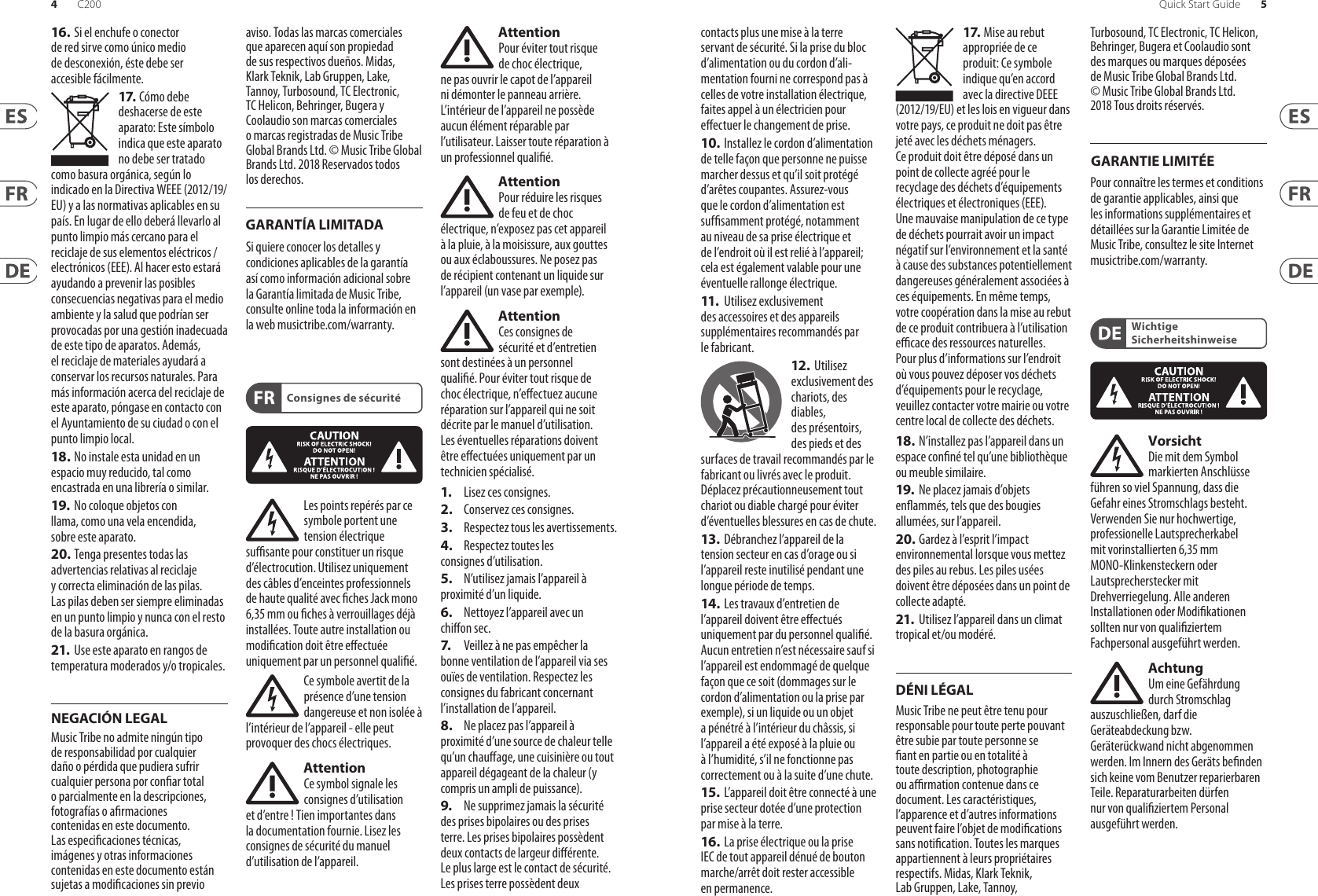 4 5Quick Start GuideC20016. Si el enchufe o conector de red sirve como único medio de desconexión, éste debe ser accesiblefácilmente.17. Cómo debe deshacerse de este aparato: Este símbolo indica que este aparato no debe ser tratado como basura orgánica, según lo indicado en la Directiva WEEE (2012/19/EU) y a las normativas aplicables en su país. En lugar de ello deberá llevarlo al punto limpio más cercano para el reciclaje de sus elementos eléctricos/ electrónicos (EEE). Al hacer esto estará ayudando a prevenir las posibles consecuencias negativas para el medio ambiente y la salud que podrían ser provocadas por una gestión inadecuada de este tipo de aparatos. Además, el reciclaje de materiales ayudará a conservar los recursos naturales. Para más información acerca del reciclaje de este aparato, póngase en contacto con el Ayuntamiento de su ciudad o con el punto limpio local.18. No instale esta unidad en un espacio muy reducido, tal como encastrada en una librería o similar.19.  No coloque objetos con llama, como una vela encendida, sobre este aparato.20. Tenga presentes todas las advertencias relativas al reciclaje y correcta eliminación de las pilas. Las pilas deben ser siempre eliminadas en un punto limpio y nunca con el resto de la basura orgánica.21.  Use este aparato en rangos de temperatura moderados y/o tropicales.Music Tribe no admite ningún tipo de responsabilidad por cualquier daño o pérdida que pudiera sufrir cualquier persona por conar total o parcialmente en la descripciones, fotografías o armaciones contenidas en este documento. Las especicaciones técnicas, imágenes y otras informaciones contenidas en este documento están sujetas a modicaciones sin previo aviso. Todas las marcas comerciales que aparecen aquí son propiedad de sus respectivos dueños. Midas, Klark Teknik, Lab Gruppen, Lake, Tannoy, Turbosound, TC Electronic, TC Helicon, Behringer, Bugera y Coolaudio son marcas comerciales o marcas registradas de Music Tribe Global Brands Ltd. © Music Tribe Global Brands Ltd. 2018 Reservados todos los derechos. Si quiere conocer los detalles y condiciones aplicables de la garantía así como información adicional sobre la Garantía limitada de Music Tribe, consulte online toda la información en la web musictribe.com/warranty.Les points repérés par ce symbole portent une tension électrique susante pour constituer un risque d’électrocution. Utilisez uniquement des câbles d’enceintes professionnels de haute qualité avec ches Jack mono 6,35 mm ou ches à verrouillages déjà installées. Touteautre installation ou modication doit être eectuée uniquement par un personnel qualié.Ce symbole avertit de la présence d’une tension dangereuse et non isolée à l’intérieur de l’appareil - elle peut provoquer des chocs électriques.AttentionCe symbol signale les consignes d’utilisation et d’entre ! Tienimportantes dans la documentation fournie. Lisez les consignes de sécurité du manuel d’utilisation del’appareil.AttentionPour éviter tout risque de choc électrique, ne pas ouvrir le capot de l’appareil ni démonter le panneau arrière. L’intérieur de l’appareil ne possède aucun élément réparable par l’utilisateur. Laissertoute réparation à un professionnelqualié.AttentionPour réduire les risques de feu et de choc électrique, n’exposez pas cet appareil à la pluie, à la moisissure, auxgouttes ou aux éclaboussures. Ne posez pas de récipient contenant un liquide sur l’appareil (unvase par exemple).AttentionCes consignes de sécurité et d’entretien sont destinées à un personnel qualié. Pour éviter tout risque de choc électrique, n’eectuez aucune réparation sur l’appareil qui ne soit décrite par le manuel d’utilisation. Les éventuelles réparations doivent être eectuées uniquement par un technicienspécialisé.1.  Lisez ces consignes.2.  Conservez ces consignes.3.  Respectez tous les avertissements.4.  Respectez toutes les consignes d’utilisation.5.  N’utilisez jamais l’appareil à proximité d’un liquide.6.  Nettoyez l’appareil avec un chion sec.7.   Veillez à ne pas empêcher la bonne ventilation de l’appareil via ses ouïes de ventilation. Respectezles consignes du fabricant concernant l’installation del’appareil.8.  Ne placez pas l’appareil à proximité d’une source de chaleur telle qu’un chauage, une cuisinière ou tout appareil dégageant de la chaleur (y compris un ampli depuissance).9.  Ne supprimez jamais la sécurité des prises bipolaires ou des prises terre. Les prises bipolaires possèdent deux contacts de largeur diérente. Leplus large est le contact de sécurité. Les prises terre possèdent deux contacts plus une mise à la terre servant de sécurité. Si la prise du bloc d’alimentation ou du cordon d’ali-mentation fourni ne correspond pas à celles de votre installation électrique, faites appel à un électricien pour eectuer le changement de prise.10. Installez le cordon d’alimentation de telle façon que personne ne puisse marcher dessus et qu’il soit protégé d’arêtes coupantes. Assurez-vous que le cordon d’alimentation est sufsamment protégé, notamment au niveau de sa prise électrique et de l’endroit où il est relié à l’appareil; cela est également valable pour une éventuelle rallonge électrique.11.   Utilisez exclusivement des accessoires et des appareils supplémentaires recommandés par lefabricant.12.  Utilisez exclusivement des chariots, des diables, desprésentoirs, despieds et des surfaces de travail recommandés par le fabricant ou livrés avec le produit. Déplacezprécautionneusement tout chariot ou diable chargé pour éviter d’éventuelles blessures en cas dechute.13.  Débranchez l’appareil de la tension secteur en cas d’orage ou si l’appareil reste inutilisé pendant une longue période de temps. 14.  Les travaux d’entretien de l’appareil doivent être eectués uniquement par du personnel qualié. Aucunentretien n’est nécessaire sauf si l’appareil est endommagé de quelque façon que ce soit (dommagessur le cordon d’alimentation ou la prise par exemple), siun liquide ou un objet a pénétré à l’intérieur du châssis, si l’appareil a été exposé à la pluie ou à l’humidité, s’il ne fonctionne pas correctement ou à la suite d’une chute.15. L’appareil doit être connecté à une prise secteur dotée d’une protection par mise à la terre. 16. La prise électrique ou la prise IEC de tout appareil dénué de bouton marche/arrêt doit rester accessible enpermanence.17. Mise au rebut appropriée de ce produit: Ce symbole indique qu’en accord avec la directive DEEE (2012/19/EU) et les lois en vigueur dans votre pays, ce produit ne doit pas être jeté avec les déchets ménagers. Ce produit doit être déposé dans un point de collecte agréé pour le recyclage des déchets d’équipements électriques et électroniques (EEE). Une mauvaise manipulation de ce type de déchets pourrait avoir un impact négatif sur l’environnement et la santé à cause des substances potentiellement dangereuses généralement associées à ces équipements. En même temps, votre coopération dans la mise au rebut de ce produit contribuera à l’utilisation ecace des ressources naturelles. Pour plus d’informations sur l’endroit où vous pouvez déposer vos déchets d’équipements pour le recyclage, veuillez contacter votre mairie ou votre centre local de collecte des déchets.18. N’installez pas l’appareil dans un espace conné tel qu’une bibliothèque ou meuble similaire.19.  Ne placez jamais d’objets enammés, tels que des bougies allumées, sur l’appareil.20. Gardez à l’esprit l’impact environnemental lorsque vous mettez des piles au rebus. Les piles usées doivent être déposées dans un point de collecte adapté.21.  Utilisez l’appareil dans un climat tropical et/ou modéré.Music Tribe ne peut être tenu pour responsable pour toute perte pouvant être subie par toute personne se ant en partie ou en totalité à toute description, photographie ou armation contenue dans ce document. Les caractéristiques, l’apparence et d’autres informations peuvent faire l’objet de modications sans notication. Toutes les marques appartiennent à leurs propriétaires respectifs. Midas, Klark Teknik, Lab Gruppen, Lake, Tannoy, Turbosound, TC Electronic, TC Helicon, Behringer, Bugera et Coolaudio sont des marques ou marques déposées de Music Tribe Global Brands Ltd. © Music Tribe Global Brands Ltd. 2018 Tous droits réservés. Pour connaître les termes et conditions de garantie applicables, ainsi que les informations supplémentaires et détaillées sur la Garantie Limitée de Music Tribe, consultez le site Internet musictribe.com/warranty.VorsichtDie mit dem Symbol markierten Anschlüsse führen so viel Spannung, dassdie Gefahr eines Stromschlags besteht. Verwenden Sie nur hochwertige, professionelle Lautsprecherkabel mit vorinstallierten 6,35 mm MONO-Klinkensteckern oder Lautsprecherstecker mit Drehverriegelung. Alle anderen Installationen oder Modikationen sollten nur von qualiziertem Fachpersonal ausgeführt werden.AchtungUm eine Gefährdung durch Stromschlag auszuschließen, darf die Geräteabdeckung bzw. Geräterückwandnicht abgenommen werden. ImInnern des Geräts benden sich keine vom Benutzer reparierbaren Teile. Reparaturarbeiten dürfen nur von qualiziertem Personal ausgeführtwerden.Consignes de sécuritéDÉNI LÉGALGARANTIE LIMITÉEWichtige SicherheitshinweiseNEGACIÓN LEGALGARANTÍA LIMITADA