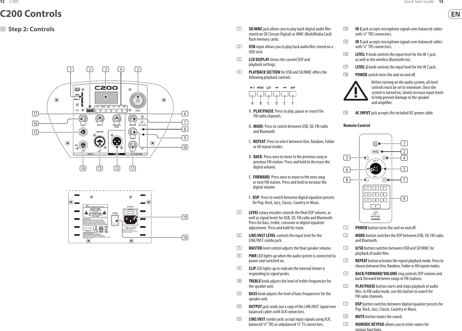 (EN) Step 2: ControlsC200 Controls(1)  SD/MMC jack allows you to play back digital audio  les stored on SD (Secure Digital) or MMC (MultiMedia Card)  ash memory cards.(2)  USB input allows you to play back audio  les stored on a USB stick.(3)  LCD DISPLAY shows the current DSP and playback settings.(4)  PLAYBACK SECTION for USB and SD/MMC o ers the following playback controls:A.   PLAY/PAUSE: Press to play, pause or search for FM radio channels.B.   MODE: Press to switch between USB, SD, FM radio and Bluetooth. C.   REPEAT: Press to select between One, Random, Folder or All repeat modes. D.   BACK: Press once to move to the previous song or previous FM station. Press and hold to decrease the digital volume.E.   FORWARD: Press once to move to the next song or next FM station. Press and hold to increase the digital volume.F.   DSP: Press to switch between digital equalizer presets for Pop, Rock, Jazz, Classic, Country or Music.(5)  LEVEL rotary encoder controls the  nal DSP volume, as well as signal levels for USB, SD, FM radio and Bluetooth. Press for bass, treble, crossover or digital equalizer adjustment. Press and hold for mute. (6)  LINE/INST LEVEL controls the input level for the LINE/INST combo jack. (7)  MASTER level control adjusts the  nal speaker volume.(8)  PWR LED lights up when the audio system is connected to power and switched on.(9)  CLIP LED lights up to indicate the internal limiter is responding to signal peaks.(10)  TREBLE knob adjusts the level of treble frequencies for the speaker unit.(11)  BASS knob adjusts the level of bass frequencies for the speaker unit.(12)  OUTPUT jack sends out a copy of the LINE/INST signal over balanced cables with XLR connectors.(13)  LINE/INST combo jacks accept input signals using XLR, balanced ¼&quot; TRS or unbalanced ¼&quot; TS connectors.(14)  IN 2 jack accepts microphone signals over balanced cables with ¼&quot; TRS connectors.(15)  IN 1 jack accepts microphone signals over balanced cables with ¼&quot; TRS connectors.(16)  LEVEL 1 knob controls the input level for the IN 1 jack, as well as the wireless Bluetooth mic.(17)  LEVEL 2 knob controls the input level for the IN 2 jack.(18)  POWER switch turns the unit on and o .Before turning on the audio system, all level controls must be set to minimum. Once the system is turned on, slowly increase input levels to help prevent damage to the speaker and ampli er.(19)  AC INPUT jack accepts the included IEC power cable.Remote Control(1)  POWER button turns the unit on and o .(2)  MODE button switches the DSP between USB, SD, FM radio and Bluetooth.(3)  U/SD button switches between USB and SD/MMC for playback of audio  les.(4)  REPEAT button activates the repeat playback mode. Press to choose between One, Random, Folder or All repeat modes.(5)  BACK/FORWARD/VOLUME ring controls DSP volume and back/forward between songs or FM stations.(6)  PLAY/PAUSE button starts and stops playback of audio  les. In FM radio mode, use this button to search for FM radio channels.(7)  DSP button switches between digital equalizer presets for Pop, Rock, Jazz, Classic, Country or Music.(8)  MUTE button mutes the sound.(9)  NUMERIC KEYPAD allows you to enter values for various functions.ABCDEF(6)(1)(3)(8)(2)(4)(5)(7)(9)(1)(14) (12) )(11(13)(5)(4)(3)(2)(14) (12) )(11(13)(16)(17)(15)(6)(7)(8)(9)(10)(19)(18)12 13Quick Start GuideC200MUST BE GROUNDED/EARTHEDAPPARATEN SKALL ANSLUTAS TILL JORADT UTTAGAPPARATET MÅ TILKOPLES JORDET STIKKONTAKTAPPARATETS STIKPROP SKAL TILSLUTTES EN STIKKONTAKTMED JORD, SOM GIVER FORBINDELSE TIL STIKPROPPENS JORDLAITE ON LIITETTÄVÄ SUOJAKOSKETTIMILLA VARUSTETTUUN PISTORASIAAN DOIT ÊTRE RELIÉ À LA TERREMUSIC  Tribe Brands UK Ltd.Quay House, City Park Business Village,5 Brindley Road, Old Trafford, Manchester,M16 9UN, United Kingdom
