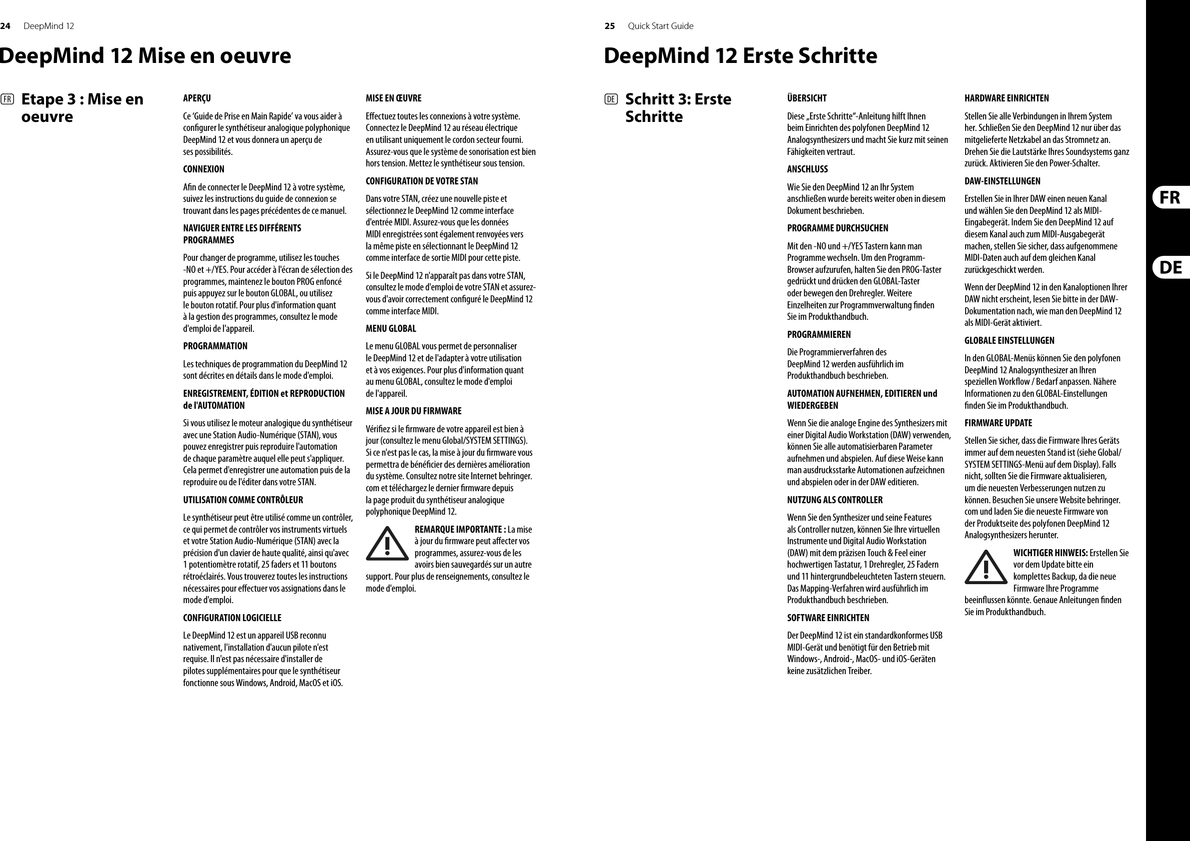24 25DeepMind 12 Quick Start Guide(FR)  Etape 3 : Mise en oeuvre(DE)   Schritt 3: Erste SchritteAPERÇUCe ‘Guide de Prise en Main Rapide’ va vous aider à con gurer le synthétiseur analogique polyphonique DeepMind 12 et vous donnera un aperçu de ses possibilités. CONNEXIONA n de connecter le DeepMind 12 à votre système, suivez les instructions du guide de connexion se trouvant dans les pages précédentes de ce manuel.NAVIGUER ENTRE LES DIFFÉRENTS PROGRAMMESPour changer de programme, utilisez les touches -NO et +/YES. Pour accéder à l&apos;écran de sélection des programmes, maintenez le bouton PROG enfoncé puis appuyez sur le bouton GLOBAL, ou utilisez le bouton rotatif. Pour plus d&apos;information quant à la gestion des programmes, consultez le mode d&apos;emploi de l&apos;appareil.PROGRAMMATIONLes techniques de programmation du DeepMind 12 sont décrites en détails dans le mode d&apos;emploi.ENREGISTREMENT, ÉDITION et REPRODUCTION de l&apos;AUTOMATIONSi vous utilisez le moteur analogique du synthétiseur avec une Station Audio-Numérique (STAN), vous pouvez enregistrer puis reproduire l&apos;automation de chaque paramètre auquel elle peut s&apos;appliquer. Cela permet d&apos;enregistrer une automation puis de la reproduire ou de l&apos;éditer dans votre STAN.UTILISATION COMME CONTRÔLEURLe synthétiseur peut être utilisé comme un contrôler, ce qui permet de contrôler vos instruments virtuels et votre Station Audio-Numérique (STAN) avec la précision d&apos;un clavier de haute qualité, ainsi qu&apos;avec 1 potentiomètre rotatif, 25 faders et 11 boutons rétroéclairés. Vous trouverez toutes les instructions nécessaires pour e ectuer vos assignations dans le mode d&apos;emploi. CONFIGURATION LOGICIELLELe DeepMind 12 est un appareil USB reconnu nativement, l&apos;installation d&apos;aucun pilote n&apos;est requise. Il n&apos;est pas nécessaire d&apos;installer de pilotes supplémentaires pour que le synthétiseur fonctionne sous Windows, Android, MacOS et iOS.MISE EN ŒUVREE ectuez toutes les connexions à votre système. Connectez le DeepMind 12 au réseau électrique en utilisant uniquement le cordon secteur fourni. Assurez-vous que le système de sonorisation est bien hors tension. Mettez le synthétiseur sous tension.CONFIGURATION DE VOTRE STANDans votre STAN, créez une nouvelle piste et sélectionnez le DeepMind 12 comme interface d&apos;entrée MIDI. Assurez-vous que les données MIDI enregistrées sont également renvoyées vers la même piste en sélectionnant le DeepMind 12 comme interface de sortie MIDI pour cette piste.Si le DeepMind 12 n&apos;apparaît pas dans votre STAN, consultez le mode d&apos;emploi de votre STAN et assurez-vous d&apos;avoir correctement con guré le DeepMind 12 comme interface MIDI. MENU GLOBALLe menu GLOBAL vous permet de personnaliser le DeepMind 12 et de l&apos;adapter à votre utilisation et à vos exigences. Pour plus d&apos;information quant au menu GLOBAL, consultez le mode d&apos;emploi de l&apos;appareil. MISE A JOUR DU FIRMWAREVéri ez si le  rmware de votre appareil est bien à jour (consultez le menu Global/SYSTEM SETTINGS). Si ce n&apos;est pas le cas, la mise à jour du  rmware vous permettra de béné cier des dernières amélioration du système. Consultez notre site Internet behringer.com et téléchargez le dernier  rmware depuis la page produit du synthétiseur analogique polyphonique DeepMind 12. REMARQUE IMPORTANTE : La mise à jour du  rmware peut a ecter vos programmes, assurez-vous de les avoirs bien sauvegardés sur un autre support. Pour plus de renseignements, consultez le mode d&apos;emploi.ÜBERSICHTDiese „Erste Schritte“-Anleitung hilft Ihnen beim Einrichten des polyfonen DeepMind 12 Analogsynthesizers und macht Sie kurz mit seinen Fähigkeiten vertraut. ANSCHLUSSWie Sie den DeepMind 12 an Ihr System anschließen wurde bereits weiter oben in diesem Dokument beschrieben.PROGRAMME DURCHSUCHENMit den -NO und +/YES Tastern kann man Programme wechseln. Um den Programm-Browser aufzurufen, halten Sie den PROG-Taster gedrückt und drücken den GLOBAL-Taster oder bewegen den Drehregler. Weitere Einzelheiten zur Programmverwaltung  nden Sie im Produkthandbuch.PROGRAMMIERENDie Programmierverfahren des DeepMind 12 werden ausführlich im Produkthandbuch beschrieben.AUTOMATION AUFNEHMEN, EDITIEREN und WIEDERGEBENWenn Sie die analoge Engine des Synthesizers mit einer Digital Audio Workstation (DAW) verwenden, können Sie alle automatisierbaren Parameter aufnehmen und abspielen. Auf diese Weise kann man ausdrucksstarke Automationen aufzeichnen und abspielen oder in der DAW editieren.NUTZUNG ALS CONTROLLERWenn Sie den Synthesizer und seine Features als Controller nutzen, können Sie Ihre virtuellen Instrumente und Digital Audio Workstation (DAW) mit dem präzisen Touch &amp; Feel einer hochwertigen Tastatur, 1 Drehregler, 25 Fadern und 11 hintergrundbeleuchteten Tastern steuern. Das Mapping-Verfahren wird ausführlich im Produkthandbuch beschrieben. SOFTWARE EINRICHTENDer DeepMind 12 ist ein standardkonformes USB MIDI-Gerät und benötigt für den Betrieb mit Windows-, Android-, MacOS- und iOS-Geräten keine zusätzlichen Treiber.HARDWARE EINRICHTENStellen Sie alle Verbindungen in Ihrem System her. Schließen Sie den DeepMind 12 nur über das mitgelieferte Netzkabel an das Stromnetz an. Drehen Sie die Lautstärke Ihres Soundsystems ganz zurück. Aktivieren Sie den Power-Schalter.DAW-EINSTELLUNGENErstellen Sie in Ihrer DAW einen neuen Kanal und wählen Sie den DeepMind 12 als MIDI-Eingabegerät. Indem Sie den DeepMind 12 auf diesem Kanal auch zum MIDI-Ausgabegerät machen, stellen Sie sicher, dass aufgenommene MIDI-Daten auch auf dem gleichen Kanal zurückgeschickt werden.Wenn der DeepMind 12 in den Kanaloptionen Ihrer DAW nicht erscheint, lesen Sie bitte in der DAW-Dokumentation nach, wie man den DeepMind 12 als MIDI-Gerät aktiviert. GLOBALE EINSTELLUNGENIn den GLOBAL-Menüs können Sie den polyfonen DeepMind 12 Analogsynthesizer an Ihren speziellen Work ow / Bedarf anpassen. Nähere Informationen zu den GLOBAL-Einstellungen  nden Sie im Produkthandbuch. FIRMWARE UPDATEStellen Sie sicher, dass die Firmware Ihres Geräts immer auf dem neuesten Stand ist (siehe Global/SYSTEM SETTINGS-Menü auf dem Display). Falls nicht, sollten Sie die Firmware aktualisieren, um die neuesten Verbesserungen nutzen zu können. Besuchen Sie unsere Website behringer.com und laden Sie die neueste Firmware von der Produktseite des polyfonen DeepMind 12 Analogsynthesizers herunter. WICHTIGER HINWEIS: Erstellen Sie vor dem Update bitte ein komplettes Backup, da die neue Firmware Ihre Programme beein ussen könnte. Genaue Anleitungen  nden Sie im Produkthandbuch.DeepMind 12 Mise en oeuvre DeepMind 12 Erste Schritte
