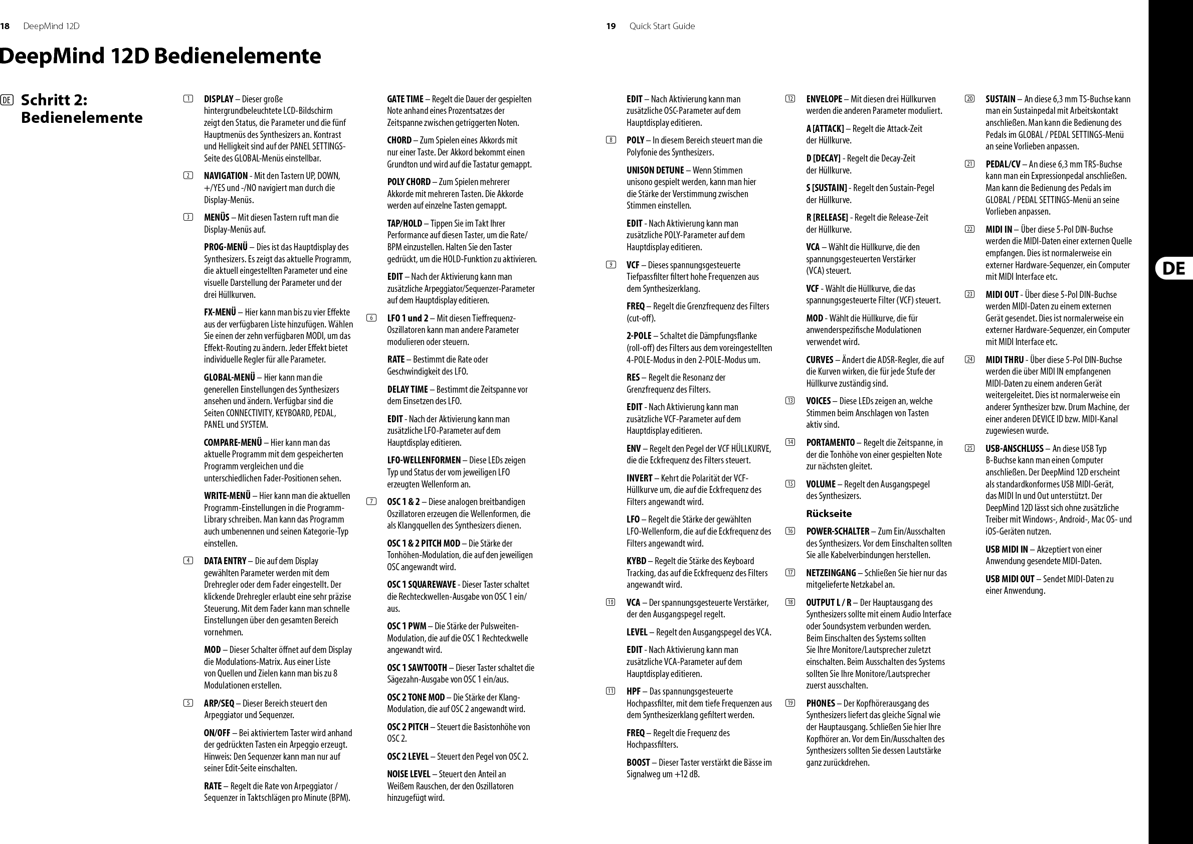 18 19DeepMind 12D Quick Start GuideDeepMind 12D Bedienelemente(DE)  Schritt 2: Bedienelemente(1)  DISPLAY – Dieser große hintergrundbeleuchtete LCD-Bildschirm zeigt den Status, die Parameter und die fünf Hauptmenüs des Synthesizers an. Kontrast und Helligkeit sind auf der PANEL SETTINGS-Seite des GLOBAL-Menüs einstellbar.(2)  NAVIGATION - Mit den Tastern UP, DOWN, +/YES und -/NO navigiert man durch die Display-Menüs. (3)  MENÜS – Mit diesen Tastern ruft man die Display-Menüs auf.PROG-MENÜ – Dies ist das Hauptdisplay des Synthesizers. Es zeigt das aktuelle Programm, die aktuell eingestellten Parameter und eine visuelle Darstellung der Parameter und der drei Hüllkurven.FX-MENÜ – Hier kann man bis zu vier E ekte aus der verfügbaren Liste hinzufügen. Wählen Sie einen der zehn verfügbaren MODI, um das E ekt-Routing zu ändern. Jeder E ekt bietet individuelle Regler für alle Parameter. GLOBAL-MENÜ – Hier kann man die generellen Einstellungen des Synthesizers ansehen und ändern. Verfügbar sind die Seiten CONNECTIVITY, KEYBOARD, PEDAL, PANEL und SYSTEM. COMPARE-MENÜ – Hier kann man das aktuelle Programm mit dem gespeicherten Programm vergleichen und die unterschiedlichen Fader-Positionen sehen.WRITE-MENÜ – Hier kann man die aktuellen Programm-Einstellungen in die Programm-Library schreiben. Man kann das Programm auch umbenennen und seinen Kategorie-Typ einstellen. (4)  DATA ENTRY – Die auf dem Display gewählten Parameter werden mit dem Drehregler oder dem Fader eingestellt. Der klickende Drehregler erlaubt eine sehr präzise Steuerung. Mit dem Fader kann man schnelle Einstellungen über den gesamten Bereich vornehmen. MOD – Dieser Schalter ö net auf dem Display die Modulations-Matrix. Aus einer Liste von Quellen und Zielen kann man bis zu 8 Modulationen erstellen.(5)  ARP/SEQ – Dieser Bereich steuert den Arpeggiator und Sequenzer.ON/OFF – Bei aktiviertem Taster wird anhand der gedrückten Tasten ein Arpeggio erzeugt. Hinweis: Den Sequenzer kann man nur auf seiner Edit-Seite einschalten.RATE – Regelt die Rate von Arpeggiator / Sequenzer in Taktschlägen pro Minute (BPM).GATE TIME – Regelt die Dauer der gespielten Note anhand eines Prozentsatzes der Zeitspanne zwischen getriggerten Noten.CHORD – Zum Spielen eines Akkords mit nur einer Taste. Der Akkord bekommt einen Grundton und wird auf die Tastatur gemappt.POLY CHORD – Zum Spielen mehrerer Akkorde mit mehreren Tasten. Die Akkorde werden auf einzelne Tasten gemappt.TAP/HOLD – Tippen Sie im Takt Ihrer Performance auf diesen Taster, um die Rate/BPM einzustellen. Halten Sie den Taster gedrückt, um die HOLD-Funktion zu aktivieren.EDIT – Nach der Aktivierung kann man zusätzliche Arpeggiator/Sequenzer-Parameter auf dem Hauptdisplay editieren.(6)  LFO 1 und 2 – Mit diesen Tie requenz-Oszillatoren kann man andere Parameter modulieren oder steuern.RATE – Bestimmt die Rate oder Geschwindigkeit des LFO.DELAY TIME – Bestimmt die Zeitspanne vor dem Einsetzen des LFO.EDIT - Nach der Aktivierung kann man zusätzliche LFO-Parameter auf dem Hauptdisplay editieren.LFO-WELLENFORMEN – Diese LEDs zeigen Typ und Status der vom jeweiligen LFO erzeugten Wellenform an.(7)  OSC 1 &amp; 2 – Diese analogen breitbandigen Oszillatoren erzeugen die Wellenformen, die als Klangquellen des Synthesizers dienen.OSC 1 &amp; 2 PITCH MOD – Die Stärke der Tonhöhen-Modulation, die auf den jeweiligen OSC angewandt wird.OSC 1 SQUAREWAVE - Dieser Taster schaltet die Rechteckwellen-Ausgabe von OSC 1 ein/aus.OSC 1 PWM – Die Stärke der Pulsweiten-Modulation, die auf die OSC 1 Rechteckwelle angewandt wird.OSC 1 SAWTOOTH – Dieser Taster schaltet die Sägezahn-Ausgabe von OSC 1 ein/aus.OSC 2 TONE MOD – Die Stärke der Klang-Modulation, die auf OSC 2 angewandt wird.OSC 2 PITCH – Steuert die Basistonhöhe von OSC 2.OSC 2 LEVEL – Steuert den Pegel von OSC 2.NOISE LEVEL – Steuert den Anteil an Weißem Rauschen, der den Oszillatoren hinzugefügt wird.EDIT – Nach Aktivierung kann man zusätzliche OSC-Parameter auf dem Hauptdisplay editieren.(8)  POLY – In diesem Bereich steuert man die Polyfonie des Synthesizers.UNISON DETUNE – Wenn Stimmen unisono gespielt werden, kann man hier die Stärke der Verstimmung zwischen Stimmen einstellen.EDIT - Nach Aktivierung kann man zusätzliche POLY-Parameter auf dem Hauptdisplay editieren.(9)  VCF – Dieses spannungsgesteuerte Tiefpass lter  ltert hohe Frequenzen aus dem Synthesizerklang.FREQ – Regelt die Grenzfrequenz des Filters (cut-o ).2-POLE – Schaltet die Dämpfungs anke (roll-o ) des Filters aus dem voreingestellten 4-POLE-Modus in den 2-POLE-Modus um.RES – Regelt die Resonanz der Grenzfrequenz des Filters.EDIT - Nach Aktivierung kann man zusätzliche VCF-Parameter auf dem Hauptdisplay editieren.ENV – Regelt den Pegel der VCF HÜLLKURVE, die die Eckfrequenz des Filters steuert.INVERT – Kehrt die Polarität der VCF-Hüllkurve um, die auf die Eckfrequenz des Filters angewandt wird.LFO – Regelt die Stärke der gewählten LFO-Wellenform, die auf die Eckfrequenz des Filters angewandt wird.KYBD – Regelt die Stärke des Keyboard Tracking, das auf die Eckfrequenz des Filters angewandt wird.(10)  VCA – Der spannungsgesteuerte Verstärker, der den Ausgangspegel regelt.LEVEL – Regelt den Ausgangspegel des VCA.EDIT - Nach Aktivierung kann man zusätzliche VCA-Parameter auf dem Hauptdisplay editieren.(11)  HPF – Das spannungsgesteuerte Hochpass lter, mit dem tiefe Frequenzen aus dem Synthesizerklang ge ltert werden. FREQ – Regelt die Frequenz des Hochpass lters.BOOST – Dieser Taster verstärkt die Bässe im Signalweg um +12 dB.(12)  ENVELOPE – Mit diesen drei Hüllkurven werden die anderen Parameter moduliert.A [ATTACK] – Regelt die Attack-Zeit der Hüllkurve.D [DECAY] - Regelt die Decay-Zeit der Hüllkurve.S [SUSTAIN] - Regelt den Sustain-Pegel der Hüllkurve.R [RELEASE] - Regelt die Release-Zeit der Hüllkurve.VCA – Wählt die Hüllkurve, die den spannungsgesteuerten Verstärker (VCA) steuert.VCF - Wählt die Hüllkurve, die das spannungsgesteuerte Filter (VCF) steuert.MOD - Wählt die Hüllkurve, die für anwenderspezi sche Modulationen verwendet wird.CURVES – Ändert die ADSR-Regler, die auf die Kurven wirken, die für jede Stufe der Hüllkurve zuständig sind.(13)  VOICES – Diese LEDs zeigen an, welche Stimmen beim Anschlagen von Tasten aktiv sind.(14)  PORTAMENTO – Regelt die Zeitspanne, in der die Tonhöhe von einer gespielten Note zur nächsten gleitet.(15)  VOLUME – Regelt den Ausgangspegel des Synthesizers.Rückseite(16)  POWER-SCHALTER – Zum Ein/Ausschalten des Synthesizers. Vor dem Einschalten sollten Sie alle Kabelverbindungen herstellen. (17)  NETZEINGANG – Schließen Sie hier nur das mitgelieferte Netzkabel an. (18)  OUTPUT L / R – Der Hauptausgang des Synthesizers sollte mit einem Audio Interface oder Soundsystem verbunden werden. Beim Einschalten des Systems sollten Sie Ihre Monitore/Lautsprecher zuletzt einschalten. Beim Ausschalten des Systems sollten Sie Ihre Monitore/Lautsprecher zuerst ausschalten.(19)  PHONES – Der Kopfhörerausgang des Synthesizers liefert das gleiche Signal wie der Hauptausgang. Schließen Sie hier Ihre Kopfhörer an. Vor dem Ein/Ausschalten des Synthesizers sollten Sie dessen Lautstärke ganz zurückdrehen.(20)  SUSTAIN – An diese 6,3 mm TS-Buchse kann man ein Sustainpedal mit Arbeitskontakt anschließen. Man kann die Bedienung des Pedals im GLOBAL / PEDAL SETTINGS-Menü an seine Vorlieben anpassen. (21)  PEDAL/CV – An diese 6,3 mm TRS-Buchse kann man ein Expressionpedal anschließen. Man kann die Bedienung des Pedals im GLOBAL / PEDAL SETTINGS-Menü an seine Vorlieben anpassen. (22)  MIDI IN – Über diese 5-Pol DIN-Buchse werden die MIDI-Daten einer externen Quelle empfangen. Dies ist normalerweise ein externer Hardware-Sequenzer, ein Computer mit MIDI Interface etc. (23)  MIDI OUT - Über diese 5-Pol DIN-Buchse werden MIDI-Daten zu einem externen Gerät gesendet. Dies ist normalerweise ein externer Hardware-Sequenzer, ein Computer mit MIDI Interface etc. (24)  MIDI THRU - Über diese 5-Pol DIN-Buchse werden die über MIDI IN empfangenen MIDI-Daten zu einem anderen Gerät weitergeleitet. Dies ist normalerweise ein anderer Synthesizer bzw. Drum Machine, der einer anderen DEVICE ID bzw. MIDI-Kanal zugewiesen wurde.(25)  USB-ANSCHLUSS – An diese USB Typ B-Buchse kann man einen Computer anschließen. Der DeepMind 12D erscheint als standardkonformes USB MIDI-Gerät, das MIDI In und Out unterstützt. Der DeepMind 12D lässt sich ohne zusätzliche Treiber mit Windows-, Android-, Mac OS- und iOS-Geräten nutzen.USB MIDI IN – Akzeptiert von einer Anwendung gesendete MIDI-Daten.USB MIDI OUT – Sendet MIDI-Daten zu einer Anwendung.