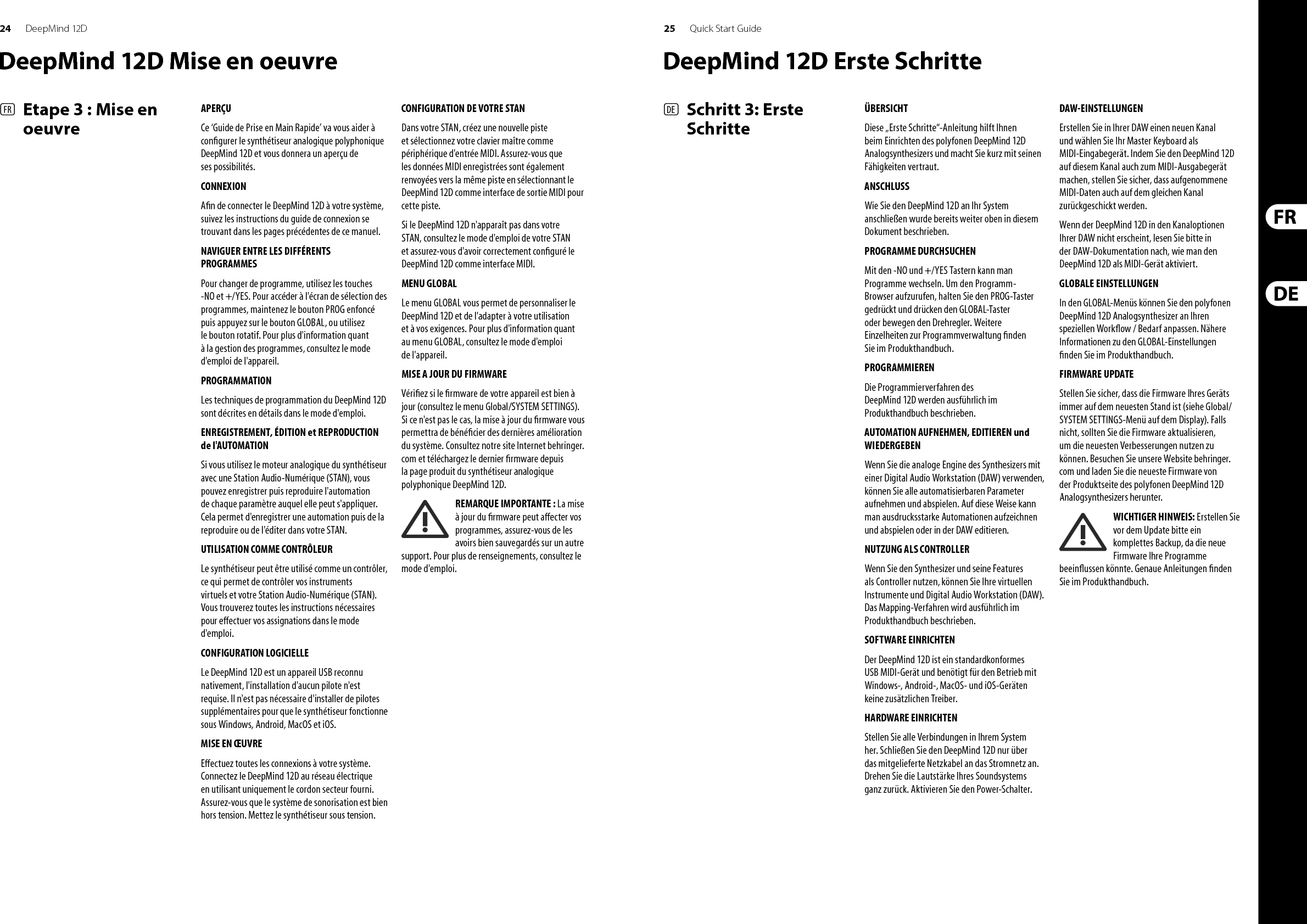26 27DeepMind 12D Quick Start Guide(PT)   Passo 3: Primeiros PassosVisão GeralO ‘Guia de Primeiros Passos’ o ajudará a con gurar o sintetizador polifônico analógico DeepMind 12D e brevemente apresentará suas capacidades. ConexãoPara conectar o DeepMind 12D ao seu sistema, favor consultar o guia de conexão que aparece no início deste documento. Programas de Navegação Para modi car programas, use os botões -NO e +/YES. Para acessar o navegador do programa, aperte e segure o botão PROG, então aperte o botão GLOBAL, ou mexa no botão giratório. Para obter mais informações sobre gerenciamento de programas, favor consultar o manual do produto. PROGRAMAÇãoAs técnicas de programação do DeepMind 12D estão detalhadamente descritas no manual do produto. RECORD, EDIT e PLAYBACK AUTOMATIONQuando estiver usando o motor analógico do sintetizador com uma Estação de Trabalho de Áudio Digital (DAW), você poderá gravar e reproduzir qualquer parâmetro automatizável. Isso permite que você grave automação expressiva e playback ou edite essa automação no seu DAW. USO Como CONTROLLERQuando estiver usando recursos de sintetizador como um controlador, é possível controlar virtualmente seus instrumentos e Estação de Trabalho de Áudio Digital (DAW). Para mapeamento, favor consultar o manual do produto. Con guração do SOFTWARE O DeepMind 12D é um dispositivo MIDI Compatível com a Classe USB, então não é necessário instalar um driver. O DeepMind 12D não requer drivers adicionais para funcionar com dispositivos Windows, Android, MacOS e iOS. Con guração do HARDWARE Faça todas as conexões no seus sistema. Ligue a energia do DeepMind 12D usando apenas o cabo de alimentação fornecido. Certi que-se de que o sistema de som esteja abaixado. Ligue o botão power. Con gurações DAW No seu DAW, crie um novo canal e selecione seu teclado master como o dispositivo de entrada MIDI. No mesmo canal, certi que-se de que o MIDI gravado também seja enviado de volta, tornando o DeepMind 12D o mesmo dispositivo de saída MIDI do canal.Se você não conseguir ver o DeepMind 12D nas opções do seu canal DAW, favor consultar sua documentação DAW para veri car se habilitou o DeepMind 12D como um dispositivo MIDI. Con gurações GLOBAISOs menus GLOBAL possibilitam customização do sintetizador polifônico analógico DeepMind 12D de acordo com seus requerimentos e  uxo de trabalho especí cos. Para obter mais informações sobre con gurações GLOBAL, favor consultar o manual do produto. Atualização de FIRMWARE Veri que se o  rmware mais atual da sua unidade está atualizado (veri que o menu Global/SYSTEM SETTINGS da tela). Se não estiver, então ao fazer a atualização do  rmware você obterá as últimas melhorias. Acesse nosso website behringer.com e faça o download do  rmware mais atual da página de produto do sintetizador polifônico analógico DeepMind 12D.  NOTA IMPORTANTE: A atualização do  rmware pode afetar seus programas, favor certi que-se de fazer um back up completo. Para obter instruções detalhadas, favor consultar o manual do produto.Speci cationsGlobalDisplay Backlit LCDMain Menus PROG, FX, GLOBAL, COMPARE, WRITEEdit Menus ARP/SEQ, LFOs, OSCs, POLY, VCF, VCA, VCA ENV, VCF ENV, MOD ENV, MOD MATRIXPresets 8 banks each with 128 programsFader Modes MIDI CC, NRPN, OFFControlsEncoders 1 rotary knobFaders 26 slide faders (35 mm)Switches 31 backlit switchesConnectivityMIDI In/Out/Thru 5-pin DIN  / 16 channelsPedal/CV ¼  &quot; TRSSustain ¼  &quot; TSUSB USB 2.0, type BOutput L/R ¼  &quot; TRS, balanced, max. +18 dBuHeadphones ¼  &quot; TRS, unbalanced,  max. +21 dBuSynthesizer ArchitectureNumber of voices 12 analogOSC 2 per voiceLFO2 per voiceVCF2-pole / 4-poleHPF (Common to all voices)6 dB per octaveEnvelopes VCA, VCF, MODMod Matrix 22 sources / 130 destinationsDigital E ectsFX Slots 4 per ProgramFX Types 34 AlgorithmsInternal e ects engines 1 true stereo SHARC DSPE ects signal processing 32/40-bit  oating point @ 48 kHzA/D-D/A performance 24-bit 48 kHz, 114 dB dynamic rangeBypass True hard bypasswwwwwwUSBType Class compliant USB 2.0, type BSupportedoperating systemsWindows 7 or higher**Mac OS X 10.6.8 or higheriOS 8 or higher (iPad)Android 6.0 or higherWi-FiAntenna InternalAccess Point,number of clients Max. 1IEEE 802.11 b/g standard 2.4 GHzFrequency Range 2,412 - 2,462 MHzWLAN channels11Max Output Power 16 dBm (802.11 b) / 20 dBm (802.11 g) /20 dBm (802.11 n)Power RequirementsMains connector Standard IEC receptaclePower consumption 55 W max.Internal Switch-mode PSUAutorange 100-240 V, (50/60 Hz)EnvironmentalOperatingtemperature range 5°C – 40°C (41°F – 104°F)Physical (Packaged)Dimensions (H x W x D) 116 x 461 x 224 mmWeight 5.0 kgShipping Weight 5.9 kgDeepMind 12D Primeiros Passos
