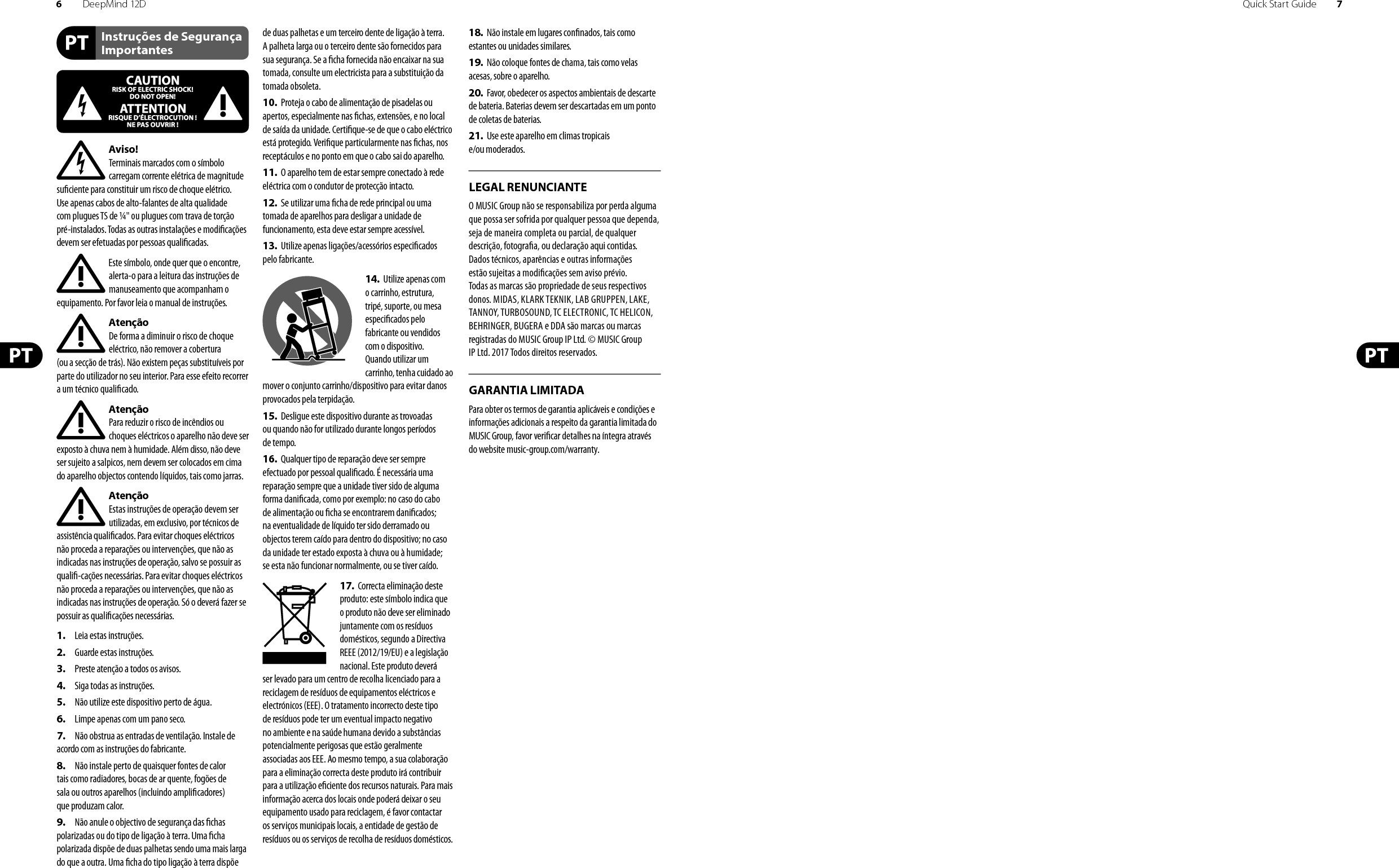 6DeepMind 12D Quick Start Guide 7Instruções de Segurança ImportantesLEGAL RENUNCIANTEGARANTIA LIMITADAAviso!Terminais marcados com o símbolo carregam corrente elétrica de magnitude su ciente para constituir um risco de choque elétrico. Use apenas cabos de alto-falantes de alta qualidade com plugues TS de ¼&quot; ou plugues com trava de torção pré-instalados. Todas as outras instalações e modi cações devem ser efetuadas por pessoasquali cadas.Este símbolo, onde quer que o encontre, alerta-o para a leitura das instruções de manuseamento que acompanham o equipamento. Por favor leia o manual de instruções.AtençãoDe forma a diminuir o risco de choque eléctrico, não remover a cobertura (ouasecção de trás). Não existem peças substituíveis por parte do utilizador no seu interior. Para esse efeito recorrer a um técnico quali cado.AtençãoPara reduzir o risco de incêndios ou choques eléctricos o aparelho não deve ser exposto à chuva nem à humidade. Além disso, não deve ser sujeito a salpicos, nem devem ser colocados em cima do aparelho objectos contendo líquidos, tais como jarras.AtençãoEstas instruções de operação devem ser utilizadas, em exclusivo, por técnicos de assistência quali cados. Para evitar choques eléctricos não proceda a reparações ou intervenções, que não as indicadas nas instruções de operação, salvo se possuir as quali -cações necessárias. Para evitar choques eléctricos não proceda a reparações ou intervenções, que não as indicadas nas instruções de operação. Só o deverá fazer se possuir as quali cações necessárias.1.  Leia estas instruções.2.  Guarde estas instruções.3.  Preste atenção a todos os avisos.4.  Siga todas as instruções.5.  Não utilize este dispositivo perto de água.6.  Limpe apenas com um pano seco.7.  Não obstrua as entradas de ventilação. Instale de acordo com as instruções do fabricante.8.  Não instale perto de quaisquer fontes de calor tais como radiadores, bocas de ar quente, fogões de sala ou outros aparelhos (incluindo ampli cadores) que produzam calor.9.  Não anule o objectivo de segurança das  chas polarizadas ou do tipo de ligação à terra. Uma  cha polarizada dispõe de duas palhetas sendo uma mais larga do que a outra. Uma  cha do tipo ligação à terra dispõe de duas palhetas e um terceiro dente de ligação à terra. A palheta larga ou o terceiro dente são fornecidos para sua segurança. Se a  cha fornecida não encaixar na sua tomada, consulte um electricista para a substituição da tomada obsoleta.10.  Proteja o cabo de alimentação de pisadelas ou apertos, especialmente nas  chas, extensões, e no local de saída da unidade. Certi que-se de que o cabo eléctrico está protegido. Veri que particularmente nas  chas, nos receptáculos e no ponto em que o cabo sai doaparelho.11.  O aparelho tem de estar sempre conectado à rede eléctrica com o condutor de protecção intacto.12.  Se utilizar uma  cha de rede principal ou uma tomada de aparelhos para desligar a unidade de funcionamento, esta deve estar sempre acessível.13.  Utilize apenas ligações/acessórios especi cados pelofabricante.14.  Utilize apenas com o carrinho, estrutura, tripé, suporte, ou mesa especi cados pelo fabricante ou vendidos com o dispositivo. Quandoutilizar um carrinho, tenha cuidado ao mover o conjunto carrinho/dispositivo para evitar danos provocados pela terpidação. 15.  Desligue este dispositivo durante as trovoadas ou quando não for utilizado durante longos períodos detempo.16.  Qualquer tipo de reparação deve ser sempre efectuado por pessoal quali cado. É necessária uma reparação sempre que a unidade tiver sido de alguma forma dani cada, como por exemplo: no caso do cabo de alimentação ou  cha se encontrarem dani cados; naeventualidade de líquido ter sido derramado ou objectos terem caído para dentro do dispositivo; no caso da unidade ter estado exposta à chuva ou à humidade; seesta não funcionar normalmente, ou se tiver caído.17.  Correcta eliminação deste produto: este símbolo indica que o produto não deve ser eliminado juntamente com os resíduos domésticos, segundo a Directiva REEE (2012/19/EU) e a legislação nacional. Este produto deverá ser levado para um centro de recolha licenciado para a reciclagem de resíduos de equipamentos eléctricos e electrónicos (EEE). O tratamento incorrecto deste tipo de resíduos pode ter um eventual impacto negativo no ambiente e na saúde humana devido a substâncias potencialmente perigosas que estão geralmente associadas aos EEE. Ao mesmo tempo, a sua colaboração para a eliminação correcta deste produto irá contribuir para a utilização e ciente dos recursos naturais. Paramais informação acerca dos locais onde poderá deixar o seu equipamento usado para reciclagem, é favor contactar os serviços municipais locais, a entidade de gestão de resíduos ou os serviços de recolha de resíduosdomésticos.18.  Não instale em lugares con nados, tais como estantes ou unidades similares.19.  Não coloque fontes de chama, tais como velas acesas, sobre o aparelho.20.  Favor, obedecer os aspectos ambientais de descarte de bateria. Baterias devem ser descartadas em um ponto de coletas de baterias.21.  Use este aparelho em climas tropicais e/ou moderados.O MUSIC Group não se responsabiliza por perda alguma que possa ser sofrida por qualquer pessoa que dependa, seja de maneira completa ou parcial, de qualquer descrição, fotogra a, ou declaração aqui contidas. Dados técnicos, aparências e outras informações estão sujeitas a modi cações sem aviso prévio. Todas as marcas são propriedade de seus respectivos donos. MIDAS, KLARK TEKNIK, LAB GRUPPEN, LAKE, TANNOY, TURBOSOUND, TC ELECTRONIC, TC HELICON, BEHRINGER, BUGERA e DDA são marcas ou marcas registradas do MUSIC Group IP Ltd. © MUSIC Group IP Ltd. 2017 Todos direitos reservados. Para obter os termos de garantia aplicáveis e condições e informações adicionais a respeito da garantia limitada do MUSIC Group, favor veri car detalhes na íntegra através do website music-group.com/warranty.