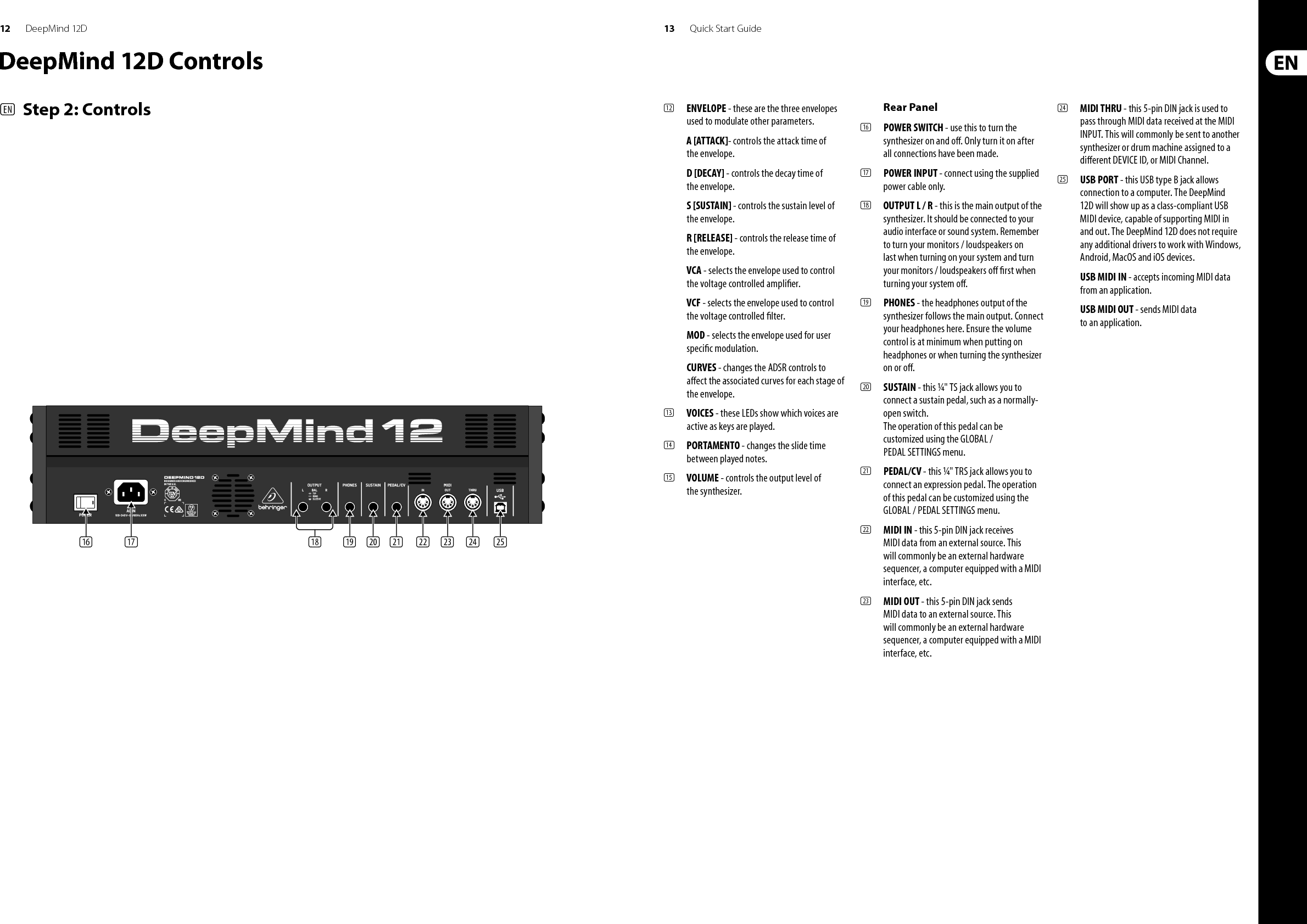 12 13DeepMind 12D Quick Start Guide(12)  ENVELOPE - these are the three envelopes used to modulate other parameters.A [ATTACK]- controls the attack time of the envelope.D [DECAY] - controls the decay time of the envelope.S [SUSTAIN] - controls the sustain level of the envelope.R [RELEASE] - controls the release time of the envelope.VCA - selects the envelope used to control the voltage controlled ampli er.VCF - selects the envelope used to control the voltage controlled  lter.MOD - selects the envelope used for user speci c modulation.CURVES - changes the ADSR controls to a ect the associated curves for each stage of the envelope.(13)  VOICES - these LEDs show which voices are active as keys are played.(14)  PORTAMENTO - changes the slide time between played notes.(15)  VOLUME - controls the output level of the synthesizer.Rear Panel(16)  POWER SWITCH - use this to turn the synthesizer on and o . Only turn it on after all connections have been made. (17)  POWER INPUT - connect using the supplied power cable only. (18)  OUTPUT L / R - this is the main output of the synthesizer. It should be connected to your audio interface or sound system. Remember to turn your monitors / loudspeakers on last when turning on your system and turn your monitors / loudspeakers o   rst when turning your system o .(19)  PHONES - the headphones output of the synthesizer follows the main output. Connect your headphones here. Ensure the volume control is at minimum when putting on headphones or when turning the synthesizer on or o .(20)  SUSTAIN - this ¼&quot; TS jack allows you to connect a sustain pedal, such as a normally-open switch.The operation of this pedal can be customized using the GLOBAL / PEDAL SETTINGS menu. (21)  PEDAL/CV - this ¼&quot; TRS jack allows you to connect an expression pedal. The operation of this pedal can be customized using the GLOBAL / PEDAL SETTINGS menu. (22)  MIDI IN - this 5-pin DIN jack receives MIDI data from an external source. This will commonly be an external hardware sequencer, a computer equipped with a MIDI interface, etc. (23)  MIDI OUT - this 5-pin DIN jack sends MIDI data to an external source. This will commonly be an external hardware sequencer, a computer equipped with a MIDI interface, etc. (24)  MIDI THRU - this 5-pin DIN jack is used to pass through MIDI data received at the MIDI INPUT. This will commonly be sent to another synthesizer or drum machine assigned to a di erent DEVICE ID, or MIDI Channel.(25)  USB PORT - this USB type B jack allows connection to a computer. The DeepMind 12D will show up as a class-compliant USB MIDI device, capable of supporting MIDI in and out. The DeepMind 12D does not require any additional drivers to work with Windows, Android, MacOS and iOS devices.USB MIDI IN - accepts incoming MIDI data from an application.USB MIDI OUT - sends MIDI data to an application. DeepMind 12D Controls(EN)  Step 2: Controls(16) (17) (18) (19) (20) (21) (22) (23) (24) (25)