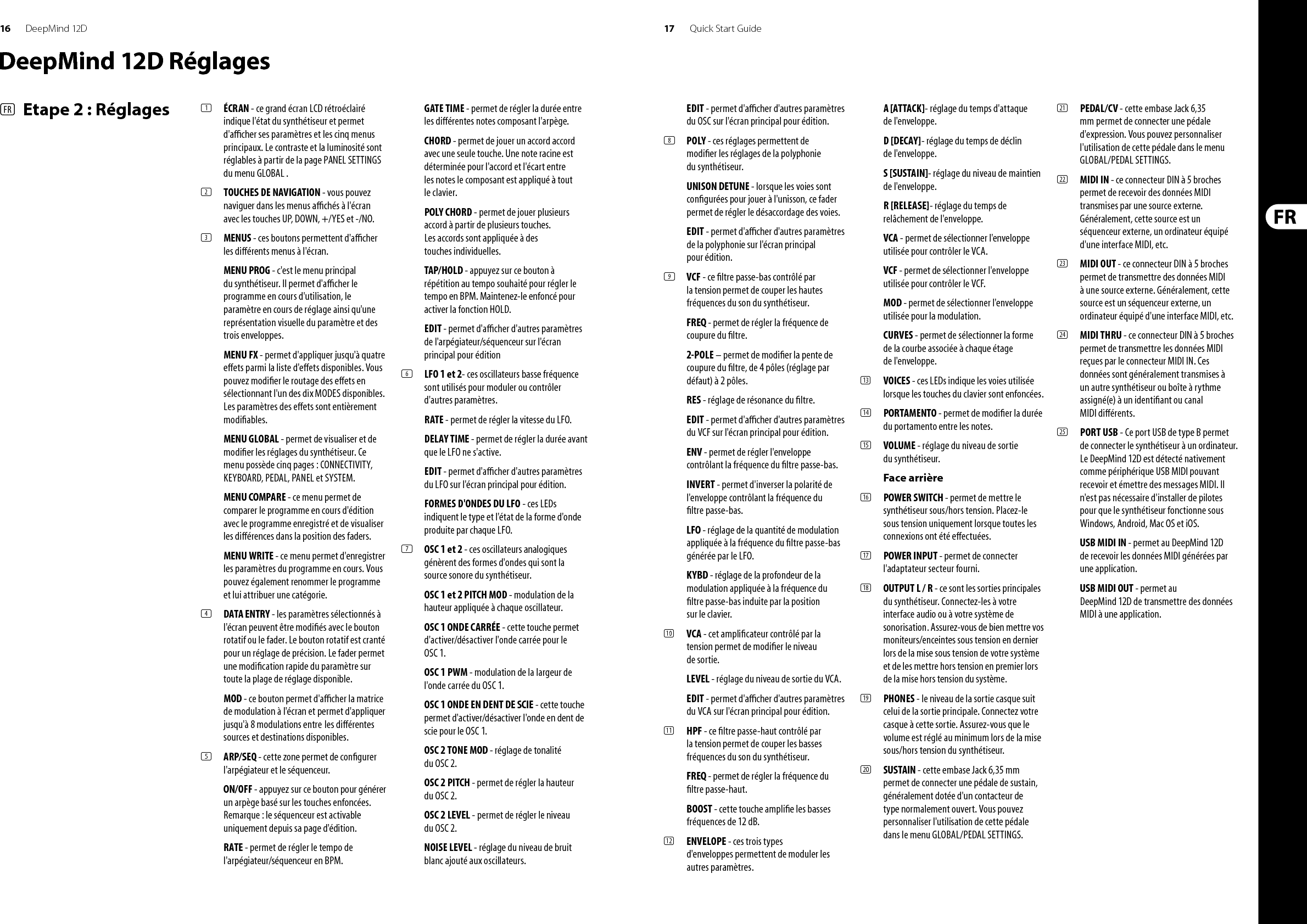 16 17DeepMind 12D Quick Start GuideDeepMind 12D Réglages(FR)  Etape 2 : Réglages (1)  ÉCRAN - ce grand écran LCD rétroéclairé indique l&apos;état du synthétiseur et permet d&apos;a  cher ses paramètres et les cinq menus principaux. Le contraste et la luminosité sont réglables à partir de la page PANEL SETTINGS du menu GLOBAL .(2)  TOUCHES DE NAVIGATION - vous pouvez naviguer dans les menus a  chés à l&apos;écran avec les touches UP, DOWN, +/YES et -/NO. (3)  MENUS - ces boutons permettent d&apos;a  cher les di érents menus à l&apos;écran.MENU PROG - c&apos;est le menu principal du synthétiseur. Il permet d&apos;a  cher le programme en cours d&apos;utilisation, le paramètre en cours de réglage ainsi qu&apos;une représentation visuelle du paramètre et des trois enveloppes.MENU FX - permet d&apos;appliquer jusqu&apos;à quatre e ets parmi la liste d&apos;e ets disponibles. Vous pouvez modi er le routage des e ets en sélectionnant l&apos;un des dix MODES disponibles. Les paramètres des e ets sont entièrement modi ables. MENU GLOBAL - permet de visualiser et de modi er les réglages du synthétiseur. Ce menu possède cinq pages : CONNECTIVITY, KEYBOARD, PEDAL, PANEL et SYSTEM. MENU COMPARE - ce menu permet de comparer le programme en cours d&apos;édition avec le programme enregistré et de visualiser les di érences dans la position des faders.MENU WRITE - ce menu permet d&apos;enregistrer les paramètres du programme en cours. Vous pouvez également renommer le programme et lui attribuer une catégorie. (4)  DATA ENTRY - les paramètres sélectionnés à l&apos;écran peuvent être modi és avec le bouton rotatif ou le fader. Le bouton rotatif est cranté pour un réglage de précision. Le fader permet une modi cation rapide du paramètre sur toute la plage de réglage disponible. MOD - ce bouton permet d&apos;a  cher la matrice de modulation à l&apos;écran et permet d&apos;appliquer jusqu&apos;à 8 modulations entre  les di érentes sources et destinations disponibles.(5)  ARP/SEQ - cette zone permet de con gurer l&apos;arpégiateur et le séquenceur.ON/OFF - appuyez sur ce bouton pour générer un arpège basé sur les touches enfoncées. Remarque: le séquenceur est activable uniquement depuis sa page d&apos;édition.RATE - permet de régler le tempo de l&apos;arpégiateur/séquenceur en BPM.GATE TIME - permet de régler la durée entre les di érentes notes composant l&apos;arpège.CHORD - permet de jouer un accord accord avec une seule touche. Une note racine est déterminée pour l&apos;accord et l&apos;écart entre les notes le composant est appliqué à tout le clavier.POLY CHORD - permet de jouer plusieurs accord à partir de plusieurs touches. Les accords sont appliquée à des touches individuelles.TAP/HOLD - appuyez sur ce bouton à répétition au tempo souhaité pour régler le tempo en BPM. Maintenez-le enfoncé pour activer la fonction HOLD.EDIT - permet d&apos;a  cher d&apos;autres paramètres de l&apos;arpégiateur/séquenceur sur l&apos;écran principal pour édition(6)  LFO 1 et 2- ces oscillateurs basse fréquence sont utilisés pour moduler ou contrôler d&apos;autres paramètres.RATE - permet de régler la vitesse du LFO.DELAY TIME - permet de régler la durée avant que le LFO ne s&apos;active.EDIT - permet d&apos;a  cher d&apos;autres paramètres du LFO sur l&apos;écran principal pour édition.FORMES D&apos;ONDES DU LFO - ces LEDs indiquent le type et l&apos;état de la forme d&apos;onde produite par chaque LFO.(7)  OSC 1 et 2 - ces oscillateurs analogiques génèrent des formes d&apos;ondes qui sont la source sonore du synthétiseur.OSC 1 et 2 PITCH MOD - modulation de la hauteur appliquée à chaque oscillateur.OSC 1 ONDE CARRÉE - cette touche permet d&apos;activer/désactiver l&apos;onde carrée pour le OSC 1.OSC 1 PWM - modulation de la largeur de l&apos;onde carrée du OSC 1.OSC 1 ONDE EN DENT DE SCIE - cette touche permet d&apos;activer/désactiver l&apos;onde en dent de scie pour le OSC 1.OSC 2 TONE MOD - réglage de tonalité du OSC 2.OSC 2 PITCH - permet de régler la hauteur du OSC 2.OSC 2 LEVEL - permet de régler le niveau du OSC 2.NOISE LEVEL - réglage du niveau de bruit blanc ajouté aux oscillateurs.EDIT - permet d&apos;a  cher d&apos;autres paramètres du OSC sur l&apos;écran principal pour édition.(8)  POLY - ces réglages permettent de modi er les réglages de la polyphonie du synthétiseur.UNISON DETUNE - lorsque les voies sont con gurées pour jouer à l&apos;unisson, ce fader permet de régler le désaccordage des voies.EDIT - permet d&apos;a  cher d&apos;autres paramètres de la polyphonie sur l&apos;écran principal pour édition.(9)  VCF - ce  ltre passe-bas contrôlé par la tension permet de couper les hautes fréquences du son du synthétiseur.FREQ - permet de régler la fréquence de coupure du  ltre.2-POLE – permet de modi er la pente de coupure du  ltre, de 4 pôles (réglage par défaut) à 2 pôles.RES - réglage de résonance du  ltre.EDIT - permet d&apos;a  cher d&apos;autres paramètres du VCF sur l&apos;écran principal pour édition.ENV - permet de régler l&apos;enveloppe contrôlant la fréquence du  ltre passe-bas.INVERT - permet d&apos;inverser la polarité de l&apos;enveloppe contrôlant la fréquence du  ltre passe-bas.LFO - réglage de la quantité de modulation appliquée à la fréquence du  ltre passe-bas générée par le LFO.KYBD - réglage de la profondeur de la modulation appliquée à la fréquence du  ltre passe-bas induite par la position sur le clavier.(10)  VCA - cet ampli cateur contrôlé par la tension permet de modi er le niveau de sortie.LEVEL - réglage du niveau de sortie du VCA.EDIT - permet d&apos;a  cher d&apos;autres paramètres du VCA sur l&apos;écran principal pour édition.(11)  HPF - ce  ltre passe-haut contrôlé par la tension permet de couper les basses fréquences du son du synthétiseur. FREQ - permet de régler la fréquence du  ltre passe-haut.BOOST - cette touche ampli e les basses fréquences de 12 dB.(12)  ENVELOPE - ces trois types d&apos;enveloppes permettent de moduler les autres paramètres.A [ATTACK]- réglage du temps d&apos;attaque de l&apos;enveloppe.D [DECAY]- réglage du temps de déclin de l&apos;enveloppe.S [SUSTAIN]- réglage du niveau de maintien de l&apos;enveloppe.R [RELEASE]- réglage du temps de relâchement de l&apos;enveloppe.VCA - permet de sélectionner l&apos;enveloppe utilisée pour contrôler le VCA.VCF - permet de sélectionner l&apos;enveloppe utilisée pour contrôler le VCF.MOD - permet de sélectionner l&apos;enveloppe utilisée pour la modulation.CURVES - permet de sélectionner la forme de la courbe associée à chaque étage de l&apos;enveloppe.(13)  VOICES - ces LEDs indique les voies utilisée lorsque les touches du clavier sont enfoncées.(14)  PORTAMENTO - permet de modi er la durée du portamento entre les notes.(15)  VOLUME - réglage du niveau de sortie du synthétiseur.Face arrière(16)  POWER SWITCH - permet de mettre le synthétiseur sous/hors tension. Placez-le sous tension uniquement lorsque toutes les connexions ont été e ectuées. (17)  POWER INPUT - permet de connecter l&apos;adaptateur secteur fourni. (18)  OUTPUT L / R - ce sont les sorties principales du synthétiseur. Connectez-les à votre interface audio ou à votre système de sonorisation. Assurez-vous de bien mettre vos moniteurs/enceintes sous tension en dernier lors de la mise sous tension de votre système et de les mettre hors tension en premier lors de la mise hors tension du système.(19)  PHONES - le niveau de la sortie casque suit celui de la sortie principale. Connectez votre casque à cette sortie. Assurez-vous que le volume est réglé au minimum lors de la mise sous/hors tension du synthétiseur.(20)  SUSTAIN - cette embase Jack 6,35 mm permet de connecter une pédale de sustain, généralement dotée d&apos;un contacteur de type normalement ouvert. Vous pouvez personnaliser l&apos;utilisation de cette pédale dans le menu GLOBAL/PEDAL SETTINGS. (21)  PEDAL/CV - cette embase Jack 6,35 mm permet de connecter une pédale d&apos;expression. Vous pouvez personnaliser l&apos;utilisation de cette pédale dans le menu GLOBAL/PEDAL SETTINGS. (22)  MIDI IN - ce connecteur DIN à 5 broches permet de recevoir des données MIDI transmises par une source externe. Généralement, cette source est un séquenceur externe, un ordinateur équipé d&apos;une interface MIDI, etc. (23)  MIDI OUT - ce connecteur DIN à 5 broches permet de transmettre des données MIDI à une source externe. Généralement, cette source est un séquenceur externe, un ordinateur équipé d&apos;une interface MIDI, etc. (24)  MIDI THRU - ce connecteur DIN à 5 broches permet de transmettre les données MIDI reçues par le connecteur MIDI IN. Ces données sont généralement transmises à un autre synthétiseur ou boîte à rythme assigné(e) à un identi ant ou canal MIDI di érents.(25)  PORT USB - Ce port USB de type B permet de connecter le synthétiseur à un ordinateur. Le DeepMind 12D est détecté nativement comme périphérique USB MIDI pouvant recevoir et émettre des messages MIDI. Il n&apos;est pas nécessaire d&apos;installer de pilotes pour que le synthétiseur fonctionne sous Windows, Android, Mac OS et iOS.USB MIDI IN - permet au DeepMind 12D de recevoir les données MIDI générées par une application.USB MIDI OUT - permet au DeepMind 12D de transmettre des données MIDI à une application.