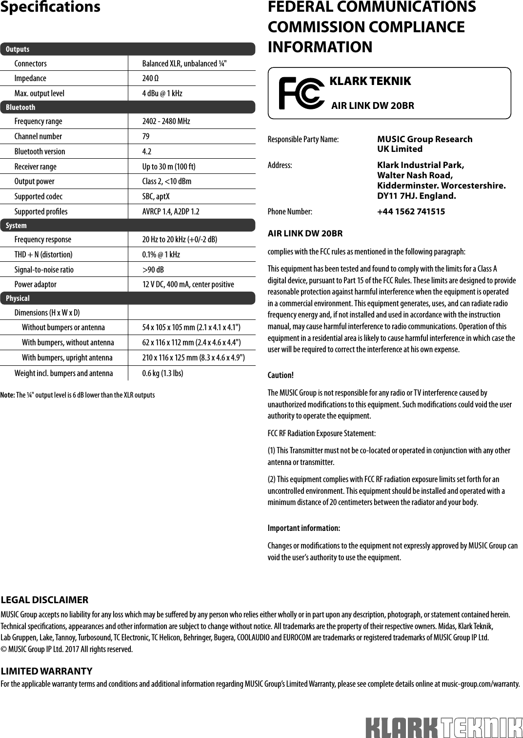 Speci cationsNote: The ¼  &quot; output level is 6 dB lower than the XLR outputsFEDERAL COMMUNICATIONS COMMISSION COMPLIANCE INFORMATIONResponsible Party Name:  MUSIC Group Research UK LimitedAddress:  Klark Industrial Park,Walter Nash Road,Kidderminster. Worcestershire. DY11 7HJ. England.Phone Number:  +44 1562 741515AIR LINK DW 20BRcomplies with the FCC rules as mentioned in the following paragraph:This equipment has been tested and found to comply with the limits for a Class A digital device, pursuant to Part 15 of the FCC Rules. These limits are designed to provide reasonable protection against harmful interference when the equipment is operated in a commercial environment. This equipment generates, uses, and can radiate radio frequency energy and, if not installed and used in accordance with the instruction manual, may cause harmful interference to radio communications. Operation of this equipment in a residential area is likely to cause harmful interference in which case the user will be required to correct the interference at his own expense.Caution!The MUSIC Group is not responsible for any radio or TV interference caused by unauthorized modi cations to this equipment. Such modi cations could void the user authority to operate the equipment.FCC RF Radiation Exposure Statement:(1) This Transmitter must not be co-located or operated in conjunction with any other antenna or transmitter.(2) This equipment complies with FCC RF radiation exposure limits set forth for an uncontrolled environment. This equipment should be installed and operated with a minimum distance of 20 centimeters between the radiator and your body.Important information:Changes or modi cations to the equipment not expressly approved by MUSIC Group can void the user’s authority to use the equipment.OutputsConnectors Balanced XLR, unbalanced ¼  &quot;Impedance 240 ΩMax. output level 4 dBu @ 1 kHzBluetoothFrequency range  2402 - 2480 MHz Channel number  79Bluetooth version  4.2  Receiver range  Up to 30 m (100 ft) Output power  Class 2, &lt;10 dBm  Supported codec SBC, aptX  Supported pro les  AVRCP 1.4, A2DP 1.2 SystemFrequency response 20 Hz to 20 kHz (+0/-2 dB)THD + N (distortion) 0.1% @ 1 kHzSignal-to-noise ratio &gt;90 dBPower adaptor 12 V DC, 400 mA, center positivePhysicalDimensions (H x W x D)Without bumpers or antenna 54 x 105 x 105 mm (2.1 x 4.1 x 4.1&quot;)With bumpers, without antenna 62 x 116 x 112 mm (2.4 x 4.6 x 4.4&quot;)With bumpers, upright antenna 210 x 116 x 125 mm (8.3 x 4.6 x 4.9&quot;)Weight incl. bumpers and antenna 0.6 kg (1.3 lbs)KLARK TEKNIKAIR LINK DW 20BRLEGAL DISCLAIMERMUSIC Group accepts no liability for any loss which may be su ered by any person who relies either wholly or in part upon any description, photograph, or statement contained herein. Technical speci cations, appearances and other information are subject to change without notice. All trademarks are the property of their respective owners. Midas, Klark Teknik, Lab Gruppen, Lake, Tannoy, Turbosound, TC Electronic, TC Helicon, Behringer, Bugera, COOLAUDIO and EUROCOM are trademarks or registered trademarks of MUSIC Group IP Ltd. © MUSIC Group IP Ltd. 2017 All rights reserved.LIMITED WARRANTYFor the applicable warranty terms and conditions and additional information regarding MUSIC Group’s Limited Warranty, please see complete details online at music-group.com/warranty.